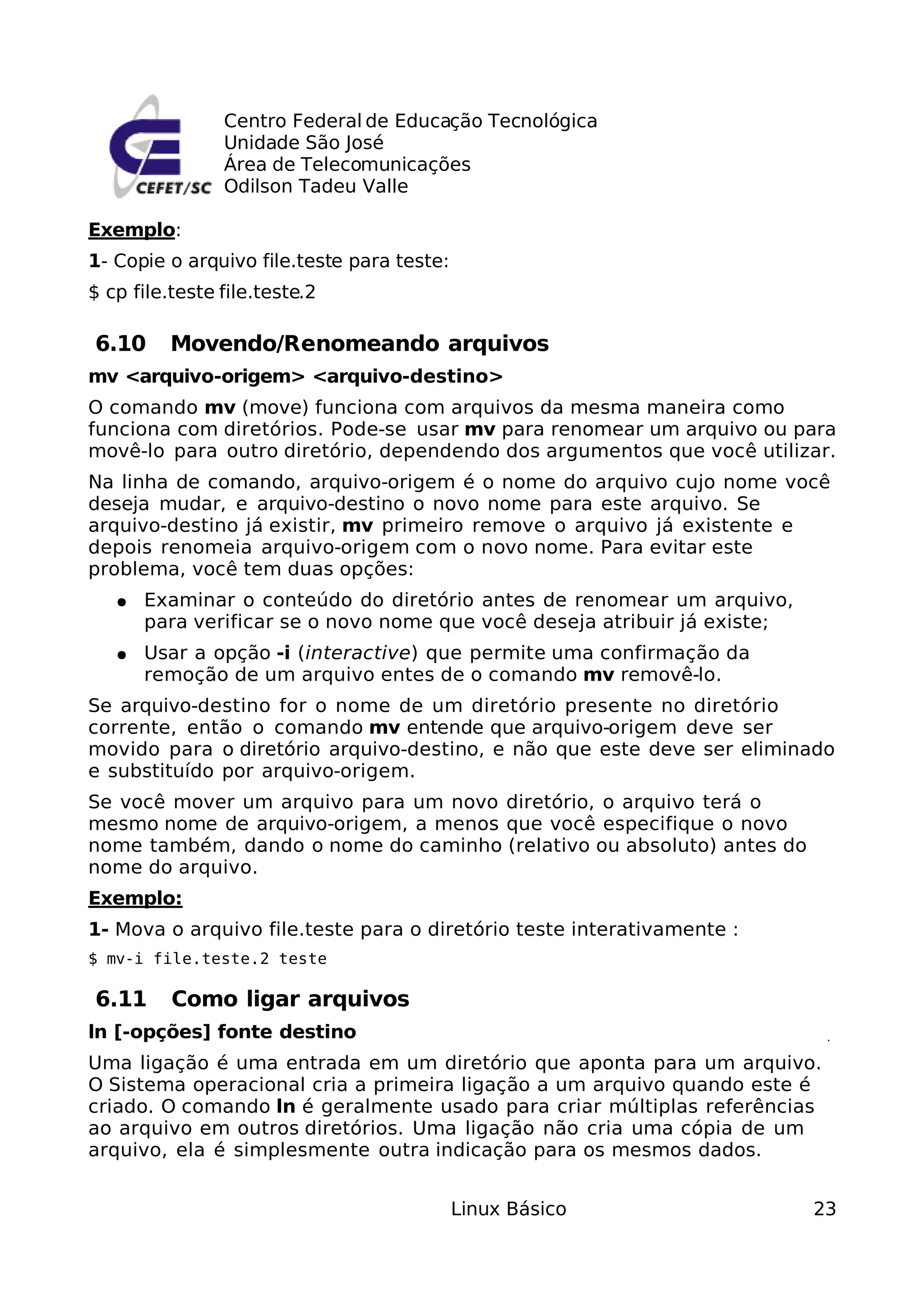 Centro Federal de Educação Tecnológica
                Unidade São José
                Área de Telecomunicações
                Odilson Tadeu Valle

Exemplo:
1- Copie o arquivo file.teste para teste:
$ cp file.teste file.teste.2

6.10      Movendo/Renomeando arquivos
mv <arquivo-origem> <arquivo-destino>
O comando mv (move) funciona com arquivos da mesma maneira como
funciona com diretórios. Pode-se usar mv para renomear um arquivo ou para
movê-lo para outro diretório, dependendo dos argumentos que você utilizar.
Na linha de comando, arquivo-origem é o nome do arquivo cujo nome você
deseja mudar, e arquivo-destino o novo nome para este arquivo. Se
arquivo-destino já existir, mv primeiro remove o arquivo já existente e
depois renomeia arquivo-origem com o novo nome. Para evitar este
problema, você tem duas opções:
   ●   Examinar o conteúdo do diretório antes de renomear um arquivo,
       para verificar se o novo nome que você deseja atribuir já existe;
   ●   Usar a opção -i (interactive) que permite uma confirmação da
       remoção de um arquivo entes de o comando mv removê-lo.
Se arquivo-destino for o nome de um diretório presente no diretório
corrente, então o comando mv entende que arquivo-origem deve ser
movido para o diretório arquivo-destino, e não que este deve ser eliminado
e substituído por arquivo-origem.
Se você mover um arquivo para um novo diretório, o arquivo terá o
mesmo nome de arquivo-origem, a menos que você especifique o novo
nome também, dando o nome do caminho (relativo ou absoluto) antes do
nome do arquivo.
Exemplo:
1- Mova o arquivo file.teste para o diretório teste interativamente :
$ mv-i file.teste.2 teste

6.11      Como ligar arquivos
ln [-opções] fonte destino
Uma ligação é uma entrada em um diretório que aponta para um arquivo.
O Sistema operacional cria a primeira ligação a um arquivo quando este é
criado. O comando ln é geralmente usado para criar múltiplas referências
ao arquivo em outros diretórios. Uma ligação não cria uma cópia de um
arquivo, ela é simplesmente outra indicação para os mesmos dados.


                                            Linux Básico                   23
 