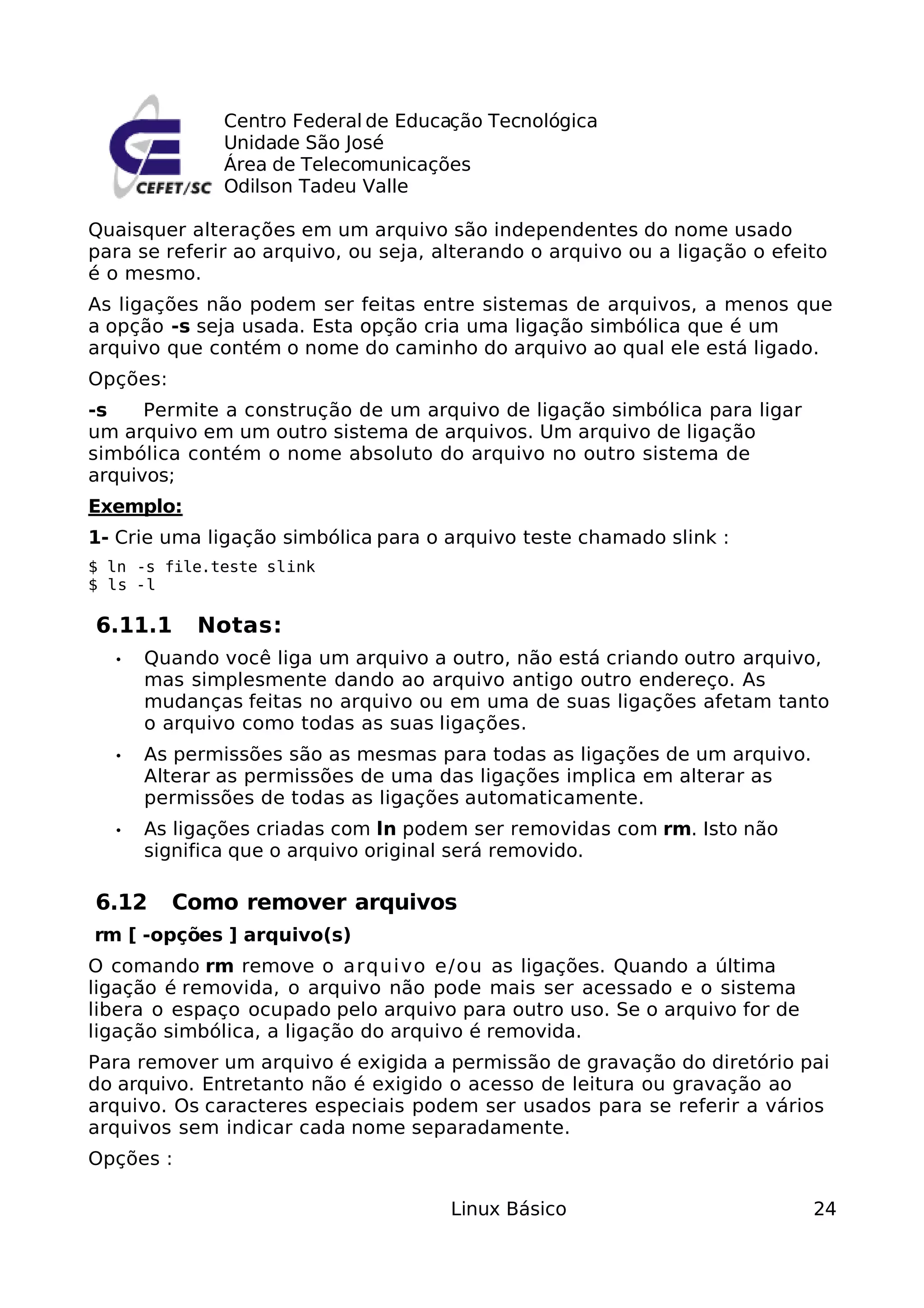 Centro Federal de Educação Tecnológica
              Unidade São José
              Área de Telecomunicações
              Odilson Tadeu Valle

Quaisquer alterações em um arquivo são independentes do nome usado
para se referir ao arquivo, ou seja, alterando o arquivo ou a ligação o efeito
é o mesmo.
As ligações não podem ser feitas entre sistemas de arquivos, a menos que
a opção -s seja usada. Esta opção cria uma ligação simbólica que é um
arquivo que contém o nome do caminho do arquivo ao qual ele está ligado.
Opções:
-s    Permite a construção de um arquivo de ligação simbólica para ligar
um arquivo em um outro sistema de arquivos. Um arquivo de ligação
simbólica contém o nome absoluto do arquivo no outro sistema de
arquivos;
Exemplo:
1- Crie uma ligação simbólica para o arquivo teste chamado slink :
$ ln -s file.teste slink
$ ls -l

6.11.1     Notas:
  •   Quando você liga um arquivo a outro, não está criando outro arquivo,
      mas simplesmente dando ao arquivo antigo outro endereço. As
      mudanças feitas no arquivo ou em uma de suas ligações afetam tanto
      o arquivo como todas as suas ligações.
  •   As permissões são as mesmas para todas as ligações de um arquivo.
      Alterar as permissões de uma das ligações implica em alterar as
      permissões de todas as ligações automaticamente.
  •   As ligações criadas com ln podem ser removidas com rm. Isto não
      significa que o arquivo original será removido.

6.12      Como remover arquivos
rm [ -opções ] arquivo(s)
O comando rm remove o arqui vo e/ ou as ligações. Quando a última
ligação é removida, o arquivo não pode mais ser acessado e o sistema
libera o espaço ocupado pelo arquivo para outro uso. Se o arquivo for de
ligação simbólica, a ligação do arquivo é removida.
Para remover um arquivo é exigida a permissão de gravação do diretório pai
do arquivo. Entretanto não é exigido o acesso de leitura ou gravação ao
arquivo. Os caracteres especiais podem ser usados para se referir a vários
arquivos sem indicar cada nome separadamente.
Opções :

                                      Linux Básico                          24
 