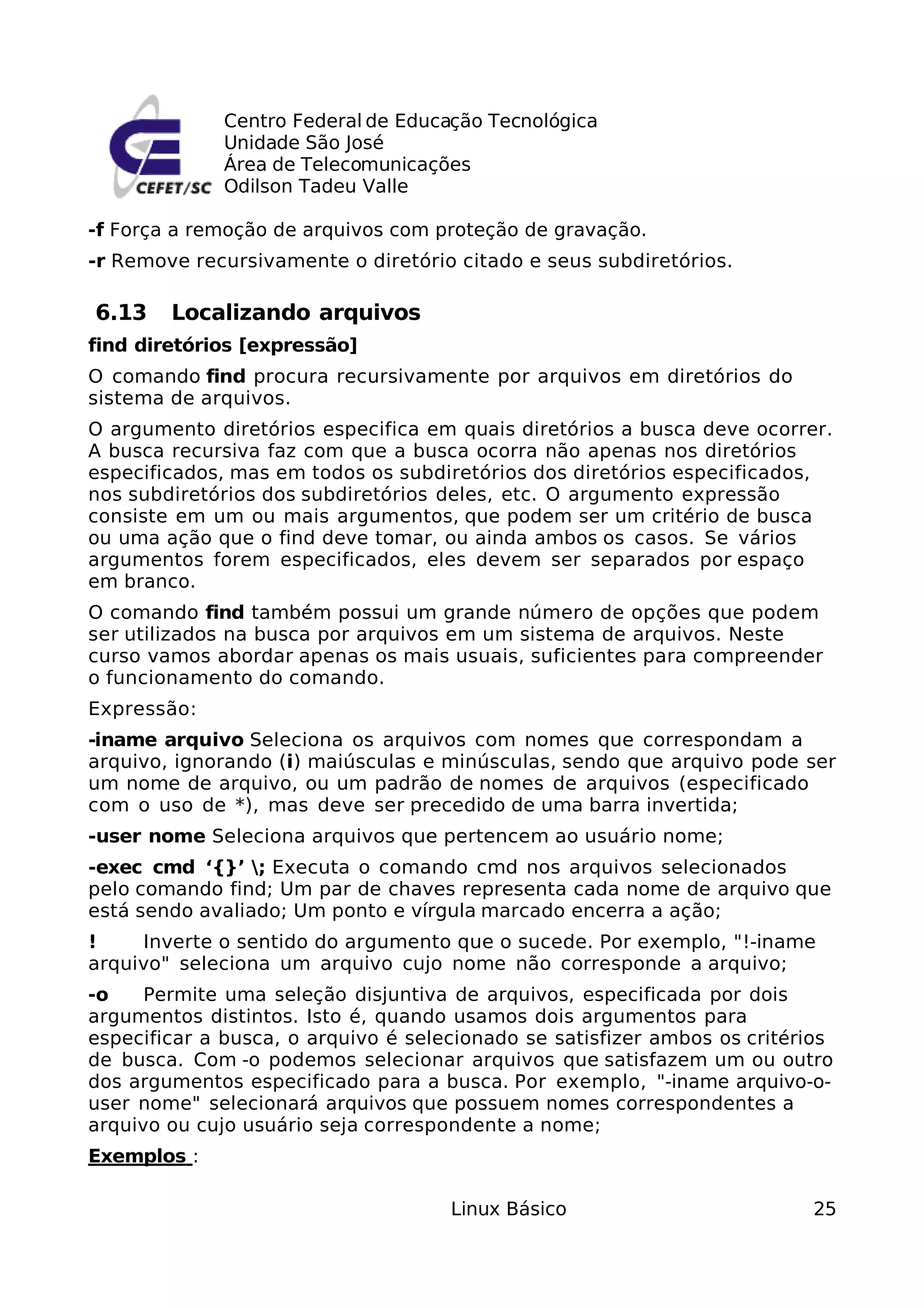 Centro Federal de Educação Tecnológica
              Unidade São José
              Área de Telecomunicações
              Odilson Tadeu Valle

-f Força a remoção de arquivos com proteção de gravação.
-r Remove recursivamente o diretório citado e seus subdiretórios.

6.13    Localizando arquivos
find diretórios [expressão]
O comando find procura recursivamente por arquivos em diretórios do
sistema de arquivos.
O argumento diretórios especifica em quais diretórios a busca deve ocorrer.
A busca recursiva faz com que a busca ocorra não apenas nos diretórios
especificados, mas em todos os subdiretórios dos diretórios especificados,
nos subdiretórios dos subdiretórios deles, etc. O argumento expressão
consiste em um ou mais argumentos, que podem ser um critério de busca
ou uma ação que o find deve tomar, ou ainda ambos os casos. Se vários
argumentos forem especificados, eles devem ser separados por espaço
em branco.
O comando find também possui um grande número de opções que podem
ser utilizados na busca por arquivos em um sistema de arquivos. Neste
curso vamos abordar apenas os mais usuais, suficientes para compreender
o funcionamento do comando.
Expressão:
-iname arquivo Seleciona os arquivos com nomes que correspondam a
arquivo, ignorando (i) maiúsculas e minúsculas, sendo que arquivo pode ser
um nome de arquivo, ou um padrão de nomes de arquivos (especificado
com o uso de *), mas deve ser precedido de uma barra invertida;
-user nome Seleciona arquivos que pertencem ao usuário nome;
-exec cmd ‘{}’ ; Executa o comando cmd nos arquivos selecionados
pelo comando find; Um par de chaves representa cada nome de arquivo que
está sendo avaliado; Um ponto e vírgula marcado encerra a ação;
!    Inverte o sentido do argumento que o sucede. Por exemplo, "!-iname
arquivo" seleciona um arquivo cujo nome não corresponde a arquivo;
-o    Permite uma seleção disjuntiva de arquivos, especificada por dois
argumentos distintos. Isto é, quando usamos dois argumentos para
especificar a busca, o arquivo é selecionado se satisfizer ambos os critérios
de busca. Com -o podemos selecionar arquivos que satisfazem um ou outro
dos argumentos especificado para a busca. Por exemplo, "-iname arquivo-o-
user nome" selecionará arquivos que possuem nomes correspondentes a
arquivo ou cujo usuário seja correspondente a nome;
Exemplos :

                                     Linux Básico                         25
 