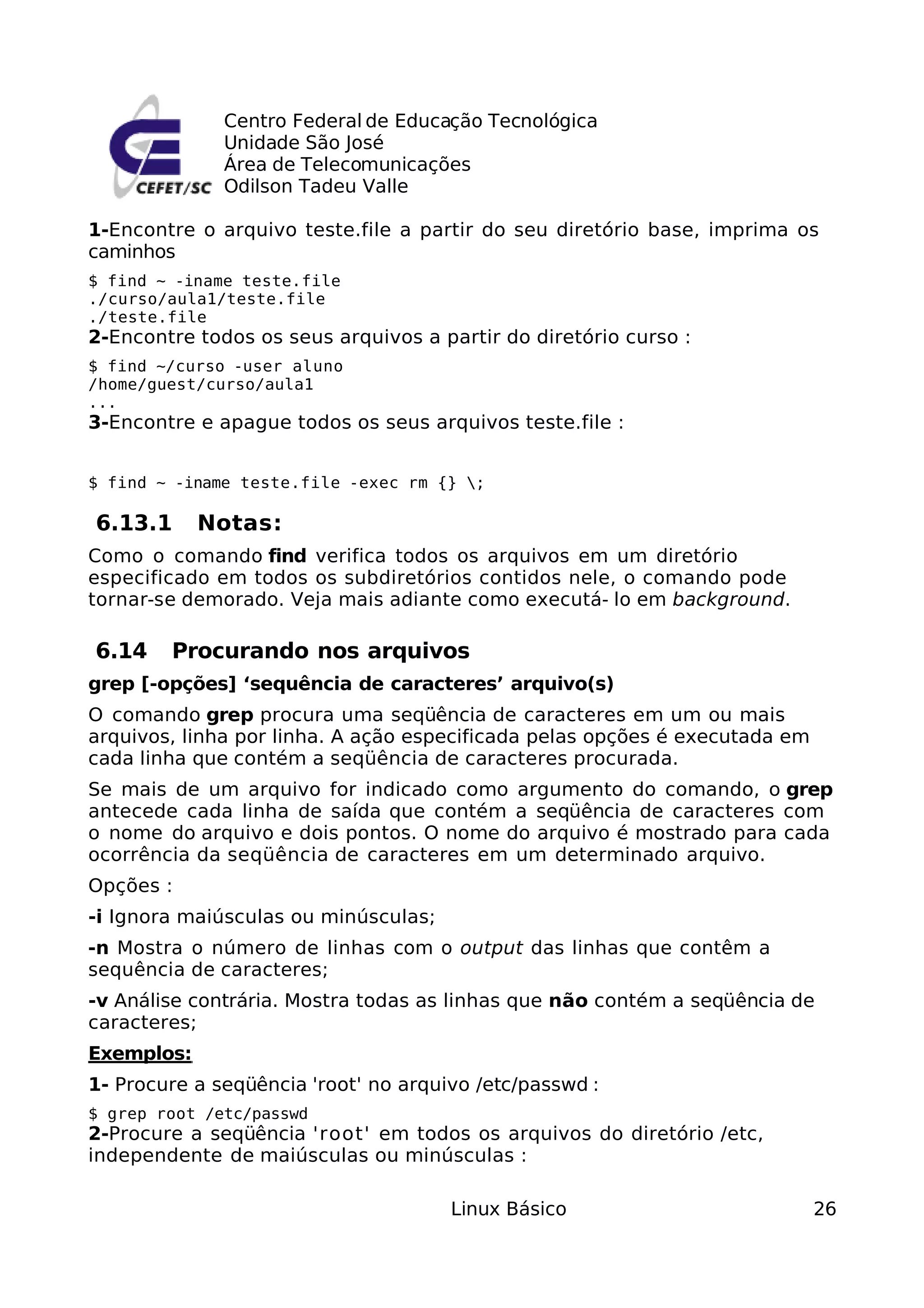 Centro Federal de Educação Tecnológica
              Unidade São José
              Área de Telecomunicações
              Odilson Tadeu Valle

1-Encontre o arquivo teste.file a partir do seu diretório base, imprima os
caminhos
$ find ~ -iname teste.file
./curso/aula1/teste.file
./teste.file
2-Encontre todos os seus arquivos a partir do diretório curso :
$ find ~/curso -user aluno
/home/guest/curso/aula1
...
3-Encontre e apague todos os seus arquivos teste.file :


$ find ~ -iname teste.file -exec rm {} ;

6.13.1      Notas:
Como o comando find verifica todos os arquivos em um diretório
especificado em todos os subdiretórios contidos nele, o comando pode
tornar-se demorado. Veja mais adiante como executá- lo em background.

6.14    Procurando nos arquivos
grep [-opções] ‘sequência de caracteres’ arquivo(s)
O comando grep procura uma seqüência de caracteres em um ou mais
arquivos, linha por linha. A ação especificada pelas opções é executada em
cada linha que contém a seqüência de caracteres procurada.
Se mais de um arquivo for indicado como argumento do comando, o grep
antecede cada linha de saída que contém a seqüência de caracteres com
o nome do arquivo e dois pontos. O nome do arquivo é mostrado para cada
ocorrência da seqüência de caracteres em um determinado arquivo.
Opções :
-i Ignora maiúsculas ou minúsculas;
-n Mostra o número de linhas com o output das linhas que contêm a
sequência de caracteres;
-v Análise contrária. Mostra todas as linhas que não contém a seqüência de
caracteres;
Exemplos:
1- Procure a seqüência 'root' no arquivo /etc/passwd :
$ grep root /etc/passwd
2-Procure a seqüência 'root' em todos os arquivos do diretório /etc,
independente de maiúsculas ou minúsculas :

                                      Linux Básico                           26
 