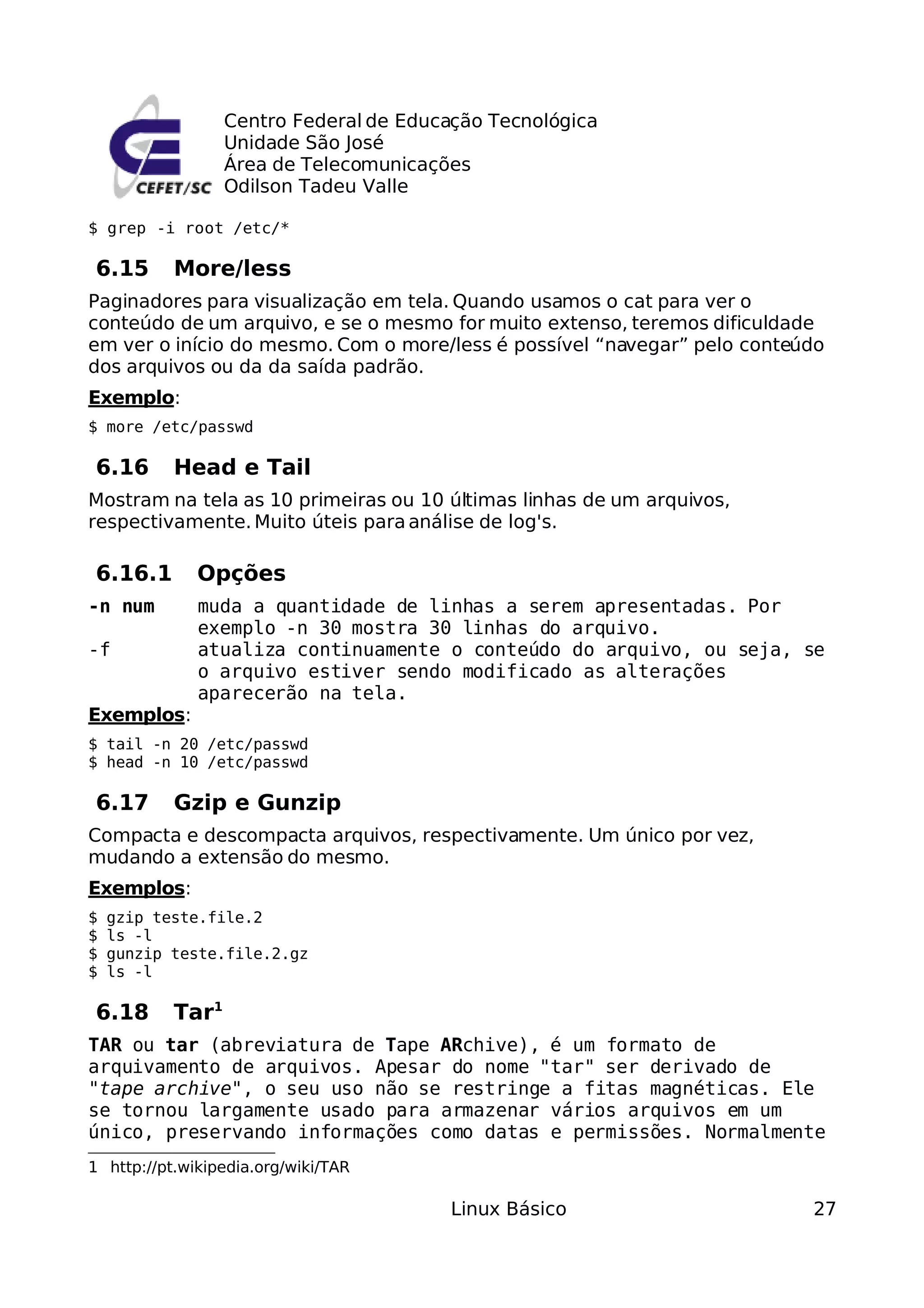 Centro Federal de Educação Tecnológica
                  Unidade São José
                  Área de Telecomunicações
                  Odilson Tadeu Valle

$ grep -i root /etc/*

6.15       More/less
Paginadores para visualização em tela. Quando usamos o cat para ver o
conteúdo de um arquivo, e se o mesmo for muito extenso, teremos dificuldade
em ver o início do mesmo. Com o more/less é possível “navegar” pelo conteúdo
dos arquivos ou da da saída padrão.
Exemplo:
$ more /etc/passwd

6.16       Head e Tail
Mostram na tela as 10 primeiras ou 10 últimas linhas de um arquivos,
respectivamente. Muito úteis para análise de log's.

6.16.1        Opções
-n num        muda a quantidade de linhas a serem apresentadas. Por
              exemplo -n 30 mostra 30 linhas do arquivo.
-f            atualiza continuamente o conteúdo do arquivo, ou seja, se
              o arquivo estiver sendo modificado as alterações
              aparecerão na tela.
Exemplos:
$ tail -n 20 /etc/passwd
$ head -n 10 /etc/passwd

6.17       Gzip e Gunzip
Compacta e descompacta arquivos, respectivamente. Um único por vez,
mudando a extensão do mesmo.
Exemplos:
$   gzip teste.file.2
$   ls -l
$   gunzip teste.file.2.gz
$   ls -l

6.18       Tar1
TAR ou tar (abreviatura de Tape ARchive), é um formato de
arquivamento de arquivos. Apesar do nome "tar" ser derivado de
"tape archive", o seu uso não se restringe a fitas magnéticas. Ele
se tornou largamente usado para armazenar vários arquivos em um
único, preservando informações como datas e permissões. Normalmente
1 http://pt.wikipedia.org/wiki/TAR

                                         Linux Básico                     27
 