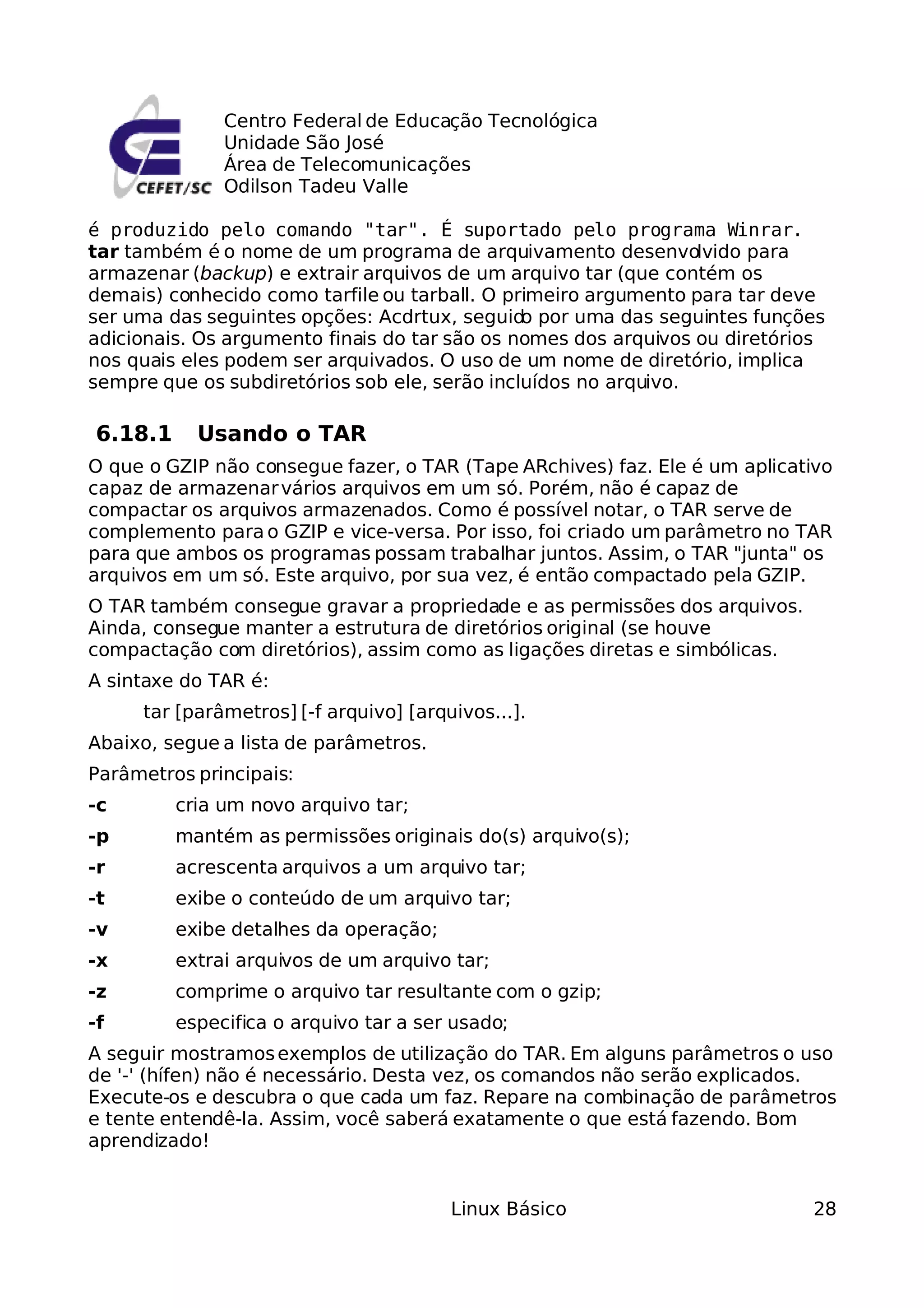 Centro Federal de Educação Tecnológica
              Unidade São José
              Área de Telecomunicações
              Odilson Tadeu Valle

é produzido pelo comando "tar". É suportado pelo programa Winrar.
tar também é o nome de um programa de arquivamento desenvolvido para
armazenar (backup) e extrair arquivos de um arquivo tar (que contém os
demais) conhecido como tarfile ou tarball. O primeiro argumento para tar deve
ser uma das seguintes opções: Acdrtux, seguid por uma das seguintes funções
                                               o
adicionais. Os argumento finais do tar são os nomes dos arquivos ou diretórios
nos quais eles podem ser arquivados. O uso de um nome de diretório, implica
sempre que os subdiretórios sob ele, serão incluídos no arquivo.

6.18.1     Usando o TAR
O que o GZIP não consegue fazer, o TAR (Tape ARchives) faz. Ele é um aplicativo
capaz de armazenar vários arquivos em um só. Porém, não é capaz de
compactar os arquivos armazenados. Como é possível notar, o TAR serve de
complemento para o GZIP e vice-versa. Por isso, foi criado um parâmetro no TAR
para que ambos os programas possam trabalhar juntos. Assim, o TAR "junta" os
arquivos em um só. Este arquivo, por sua vez, é então compactado pela GZIP.
O TAR também consegue gravar a propriedade e as permissões dos arquivos.
Ainda, consegue manter a estrutura de diretórios original (se houve
compactação com diretórios), assim como as ligações diretas e simbólicas.
A sintaxe do TAR é:
     tar [parâmetros] [-f arquivo] [arquivos...].
Abaixo, segue a lista de parâmetros.
Parâmetros principais:
-c       cria um novo arquivo tar;
-p       mantém as permissões originais do(s) arquivo(s);
-r       acrescenta arquivos a um arquivo tar;
-t       exibe o conteúdo de um arquivo tar;
-v       exibe detalhes da operação;
-x       extrai arquivos de um arquivo tar;
-z       comprime o arquivo tar resultante com o gzip;
-f       especifica o arquivo tar a ser usado;
A seguir mostramos exemplos de utilização do TAR. Em alguns parâmetros o uso
de '-' (hífen) não é necessário. Desta vez, os comandos não serão explicados.
Execute-os e descubra o que cada um faz. Repare na combinação de parâmetros
e tente entendê-la. Assim, você saberá exatamente o que está fazendo. Bom
aprendizado!


                                        Linux Básico                        28
 