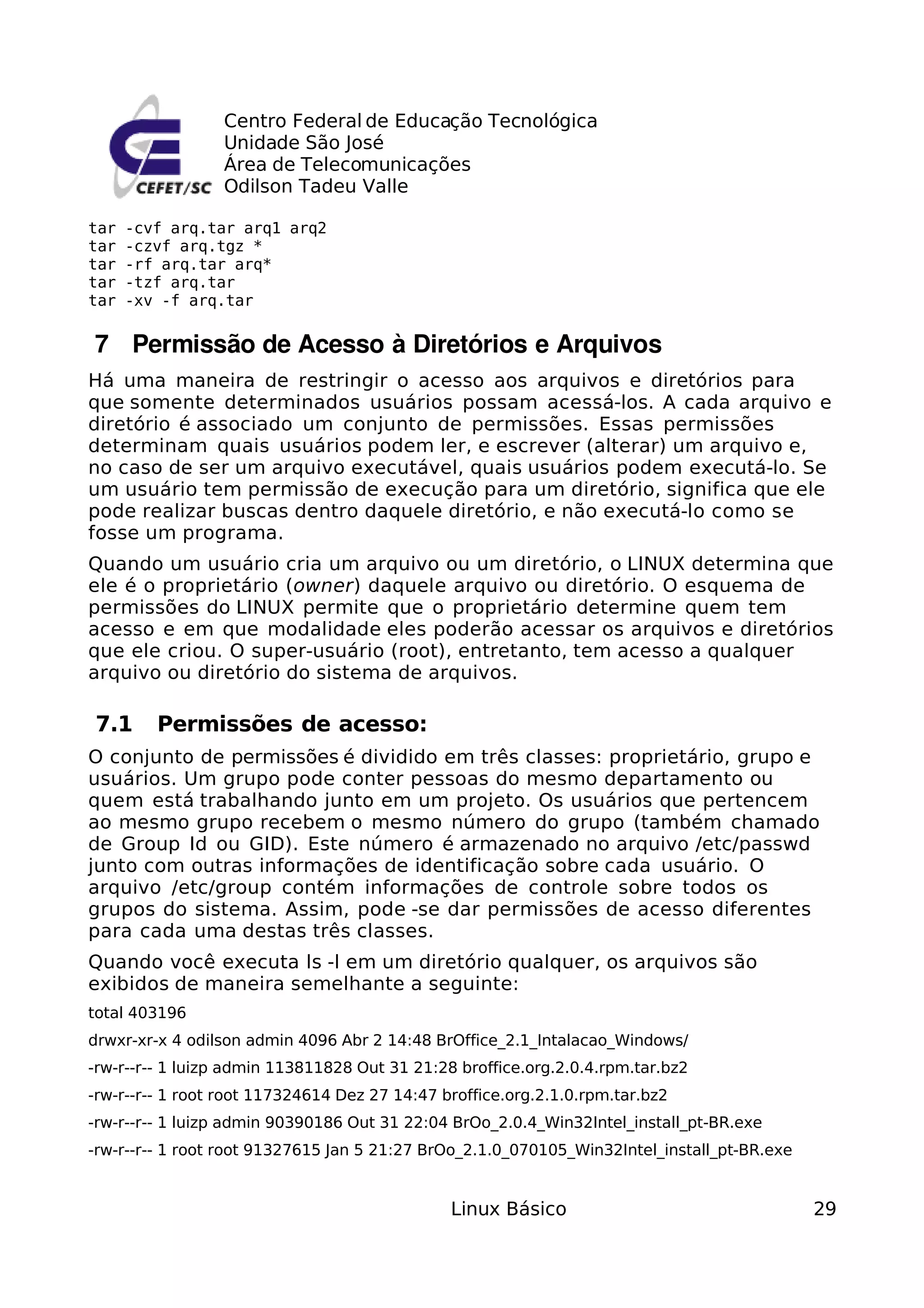Centro Federal de Educação Tecnológica
                 Unidade São José
                 Área de Telecomunicações
                 Odilson Tadeu Valle

tar   -cvf arq.tar arq1 arq2
tar   -czvf arq.tgz *
tar   -rf arq.tar arq*
tar   -tzf arq.tar
tar   -xv -f arq.tar


 7  Permissão de Acesso à Diretórios e Arquivos
Há uma maneira de restringir o acesso aos arquivos e diretórios para
que somente determinados usuários possam acessá-los. A cada arquivo e
diretório é associado um conjunto de permissões. Essas permissões
determinam quais usuários podem ler, e escrever (alterar) um arquivo e,
no caso de ser um arquivo executável, quais usuários podem executá-lo. Se
um usuário tem permissão de execução para um diretório, significa que ele
pode realizar buscas dentro daquele diretório, e não executá-lo como se
fosse um programa.
Quando um usuário cria um arquivo ou um diretório, o LINUX determina que
ele é o proprietário (owner) daquele arquivo ou diretório. O esquema de
permissões do LINUX permite que o proprietário determine quem tem
acesso e em que modalidade eles poderão acessar os arquivos e diretórios
que ele criou. O super-usuário (root), entretanto, tem acesso a qualquer
arquivo ou diretório do sistema de arquivos.

7.1      Permissões de acesso:
O conjunto de permissões é dividido em três classes: proprietário, grupo e
usuários. Um grupo pode conter pessoas do mesmo departamento ou
quem está trabalhando junto em um projeto. Os usuários que pertencem
ao mesmo grupo recebem o mesmo número do grupo (também chamado
de Group Id ou GID). Este número é armazenado no arquivo /etc/passwd
junto com outras informações de identificação sobre cada usuário. O
arquivo /etc/group contém informações de controle sobre todos os
grupos do sistema. Assim, pode -se dar permissões de acesso diferentes
para cada uma destas três classes.
Quando você executa ls -l em um diretório qualquer, os arquivos são
exibidos de maneira semelhante a seguinte:
total 403196
drwxr-xr-x 4 odilson admin 4096 Abr 2 14:48 BrOffice_2.1_Intalacao_Windows/
-rw-r--r-- 1 luizp admin 113811828 Out 31 21:28 broffice.org.2.0.4.rpm.tar.bz2
-rw-r--r-- 1 root root 117324614 Dez 27 14:47 broffice.org.2.1.0.rpm.tar.bz2
-rw-r--r-- 1 luizp admin 90390186 Out 31 22:04 BrOo_2.0.4_Win32Intel_install_pt-BR.exe
-rw-r--r-- 1 root root 91327615 Jan 5 21:27 BrOo_2.1.0_070105_Win32Intel_install_pt-BR.exe


                                               Linux Básico                                  29
 
