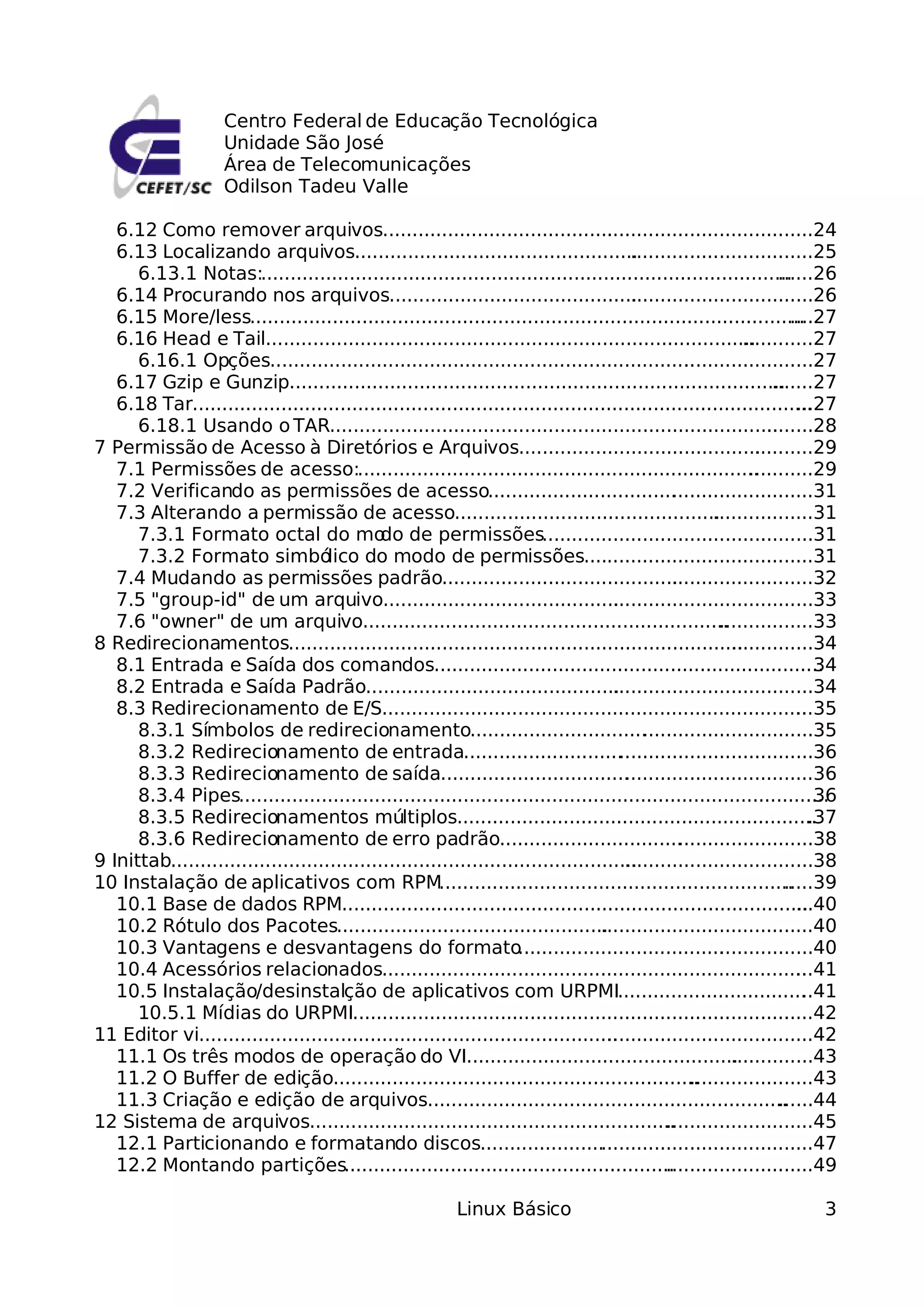 Centro Federal de Educação Tecnológica
                     Unidade São José
                     Área de Telecomunicações
                     Odilson Tadeu Valle

   6.12 Como remover arquivos.........................................................................24
                                                                                   .
   6.13 Localizando arquivos..............................................................................25
                                                                                        .
      6.13.1 Notas:..........................................................................................       ......26
   6.14 Procurando nos arquivos........................................................................26
                                                                                         .
   6.15 More/less..............................................................................................       ....27
   6.16 Head e Tail...................................................................................       ............27
      6.16.1 Opções........................................................................       ......................27
   6.17 Gzip e Gunzip....................................................................................          .......27
   6.18 Tar.........................................................................................................   ...27
      6.18.1 Usando o TAR............................................................................             ........28
7 Permissão de Acesso à Diretórios e Arquivos..................................................29              .
   7.1 Permissões de acesso:....................................................................              ...........29
   7.2 Verificando as permissões de acesso................................ .......................31
                                                                                               .
   7.3 Alterando a permissão de acesso.............................................................31  .
      7.3.1 Formato octal do mo de permissões..............................................31
                                             do                                                                  .
      7.3.2 Formato simbó           lico do modo de permissões.......................................31
   7.4 Mudando as permissões padrão...............................................................32
                                                                                               .
   7.5 "group-id" de um arquivo.........................................................................33
                                                                                     .
   7.6 "owner" de um arquivo..............................................................              ................33
8 Redirecionamentos.............................................................................           ..............34
   8.1 Entrada e Saída dos comandos..................................................................                     34
   8.2 Entrada e Saída Padrão............................................................................34
                                                                                     .
   8.3 Redirecionamento de E/S........................................................................                 ...35
      8.3.1 Símbolos de redirecionamento.............................. ............................35
                                                                                           .
      8.3.2 Redirecionamento de entrada........................... ................................36
                                                                                      .
      8.3.3 Redirecionamento de saída................................ ...............................36
                                                                                       .
      8.3.4 Pipes....................................................................................................     36
      8.3.5 Redirecionamentos múltiplos.............................................................                     .37
      8.3.6 Redirecionamento de erro padrão............................... ......................38
                                                                                                 .
9 Inittab...............................................................................
                                                                                       ................................38
10 Instalação de aplicativos com RPM............................................................                     .....39
   10.1 Base de dados RPM...............................................................................               ...40
   10.2 Rótulo dos Pacotes.................................................................................40
                                                                                  .
   10.3 Vantagens e desvantagens do formato                         ..................................................40
                                                                                                         .
   10.4 Acessórios relacionados........................................................................                ...41
   10.5 Instalação/desinstalção de aplicativos com URPMI................................ .41                            .
      10.5.1 Mídias do URPMI..........................................................................              ......42
11 Editor vi..........................................................................................................42
   11.1 Os três modos de operação do VI...........................................................43       .
   11.2 O Buffer de edição..............................................................           .....................43
   11.3 Criação e edição de arquivos.............................................................                   ......44
12 Sistema de arquivos..............................................................          .........................45
   12.1 Particionando e formatando discos.........................................................47
   12.2 Montando partições........................................................            .........................49

                                                            Linux Básico                                                 3
 