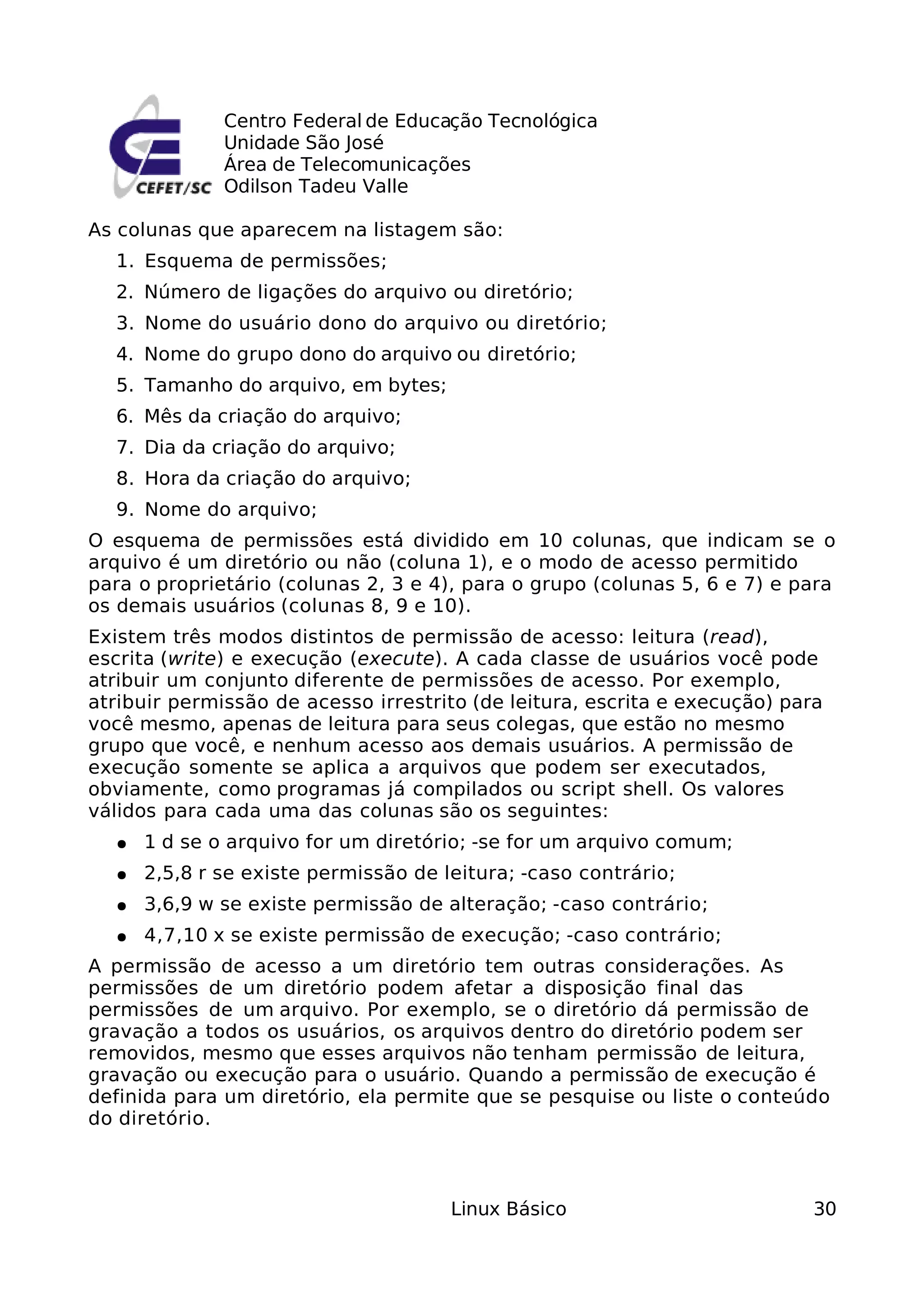 Centro Federal de Educação Tecnológica
              Unidade São José
              Área de Telecomunicações
              Odilson Tadeu Valle

As colunas que aparecem na listagem são:
  1. Esquema de permissões;
  2. Número de ligações do arquivo ou diretório;
  3. Nome do usuário dono do arquivo ou diretório;
  4. Nome do grupo dono do arquivo ou diretório;
  5. Tamanho do arquivo, em bytes;
  6. Mês da criação do arquivo;
  7. Dia da criação do arquivo;
  8. Hora da criação do arquivo;
  9. Nome do arquivo;
O esquema de permissões está dividido em 10 colunas, que indicam se o
arquivo é um diretório ou não (coluna 1), e o modo de acesso permitido
para o proprietário (colunas 2, 3 e 4), para o grupo (colunas 5, 6 e 7) e para
os demais usuários (colunas 8, 9 e 10).
Existem três modos distintos de permissão de acesso: leitura (read),
escrita (write) e execução (execute). A cada classe de usuários você pode
atribuir um conjunto diferente de permissões de acesso. Por exemplo,
atribuir permissão de acesso irrestrito (de leitura, escrita e execução) para
você mesmo, apenas de leitura para seus colegas, que estão no mesmo
grupo que você, e nenhum acesso aos demais usuários. A permissão de
execução somente se aplica a arquivos que podem ser executados,
obviamente, como programas já compilados ou script shell. Os valores
válidos para cada uma das colunas são os seguintes:
  ●   1 d se o arquivo for um diretório; -se for um arquivo comum;
  ●   2,5,8 r se existe permissão de leitura; -caso contrário;
  ●   3,6,9 w se existe permissão de alteração; -caso contrário;
  ●   4,7,10 x se existe permissão de execução; -caso contrário;
A permissão de acesso a um diretório tem outras considerações. As
permissões de um diretório podem afetar a disposição final das
permissões de um arquivo. Por exemplo, se o diretório dá permissão de
gravação a todos os usuários, os arquivos dentro do diretório podem ser
removidos, mesmo que esses arquivos não tenham permissão de leitura,
gravação ou execução para o usuário. Quando a permissão de execução é
definida para um diretório, ela permite que se pesquise ou liste o conteúdo
do diretório.



                                      Linux Básico                          30
 