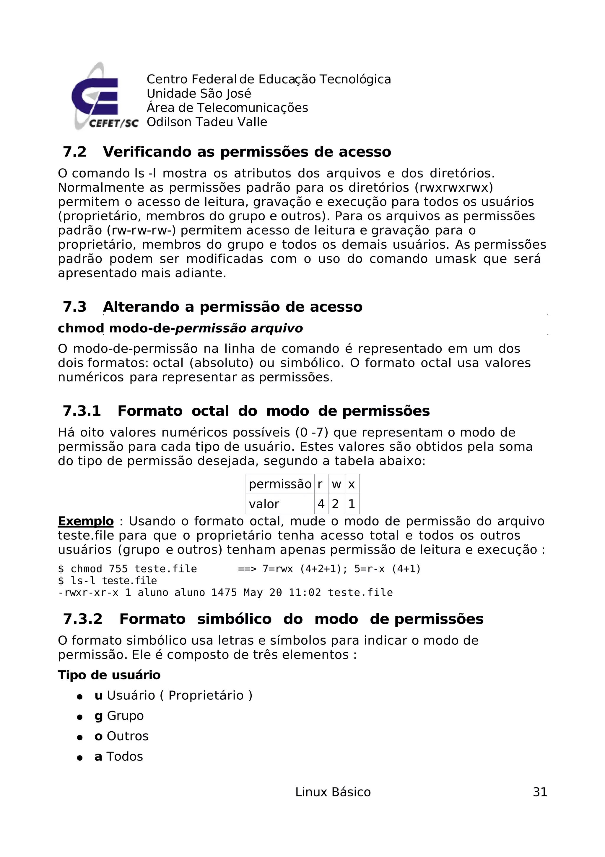 Centro Federal de Educação Tecnológica
                Unidade São José
                Área de Telecomunicações
                Odilson Tadeu Valle

7.2     Verificando as permissões de acesso
O comando ls -l mostra os atributos dos arquivos e dos diretórios.
Normalmente as permissões padrão para os diretórios (rwxrwxrwx)
permitem o acesso de leitura, gravação e execução para todos os usuários
(proprietário, membros do grupo e outros). Para os arquivos as permissões
padrão (rw-rw-rw-) permitem acesso de leitura e gravação para o
proprietário, membros do grupo e todos os demais usuários. As permissões
padrão podem ser modificadas com o uso do comando umask que será
apresentado mais adiante.

7.3     Alterando a permissão de acesso
chmod modo-de-permissão arquivo
O modo-de-permissão na linha de comando é representado em um dos
dois formatos: octal (absoluto) ou simbólico. O formato octal usa valores
numéricos para representar as permissões.

7.3.1    Formato octal do modo de permissões
Há oito valores numéricos possíveis (0 -7) que representam o modo de
permissão para cada tipo de usuário. Estes valores são obtidos pela soma
do tipo de permissão desejada, segundo a tabela abaixo:
                               permissão r w x
                              valor     4 2 1
Exemplo : Usando o formato octal, mude o modo de permissão do arquivo
teste.file para que o proprietário tenha acesso total e todos os outros
usuários (grupo e outros) tenham apenas permissão de leitura e execução :
$ chmod 755 teste.file       ==> 7=rwx (4+2+1); 5=r-x (4+1)
$ ls-l teste.file
-rwxr-xr-x 1 aluno aluno 1475 May 20 11:02 teste.file

7.3.2     Formato simbólico do modo de permissões
O formato simbólico usa letras e símbolos para indicar o modo de
permissão. Ele é composto de três elementos :
Tipo de usuário
  ●   u Usuário ( Proprietário )
  ●   g Grupo
  ●   o Outros
  ●   a Todos

                                       Linux Básico                         31
 