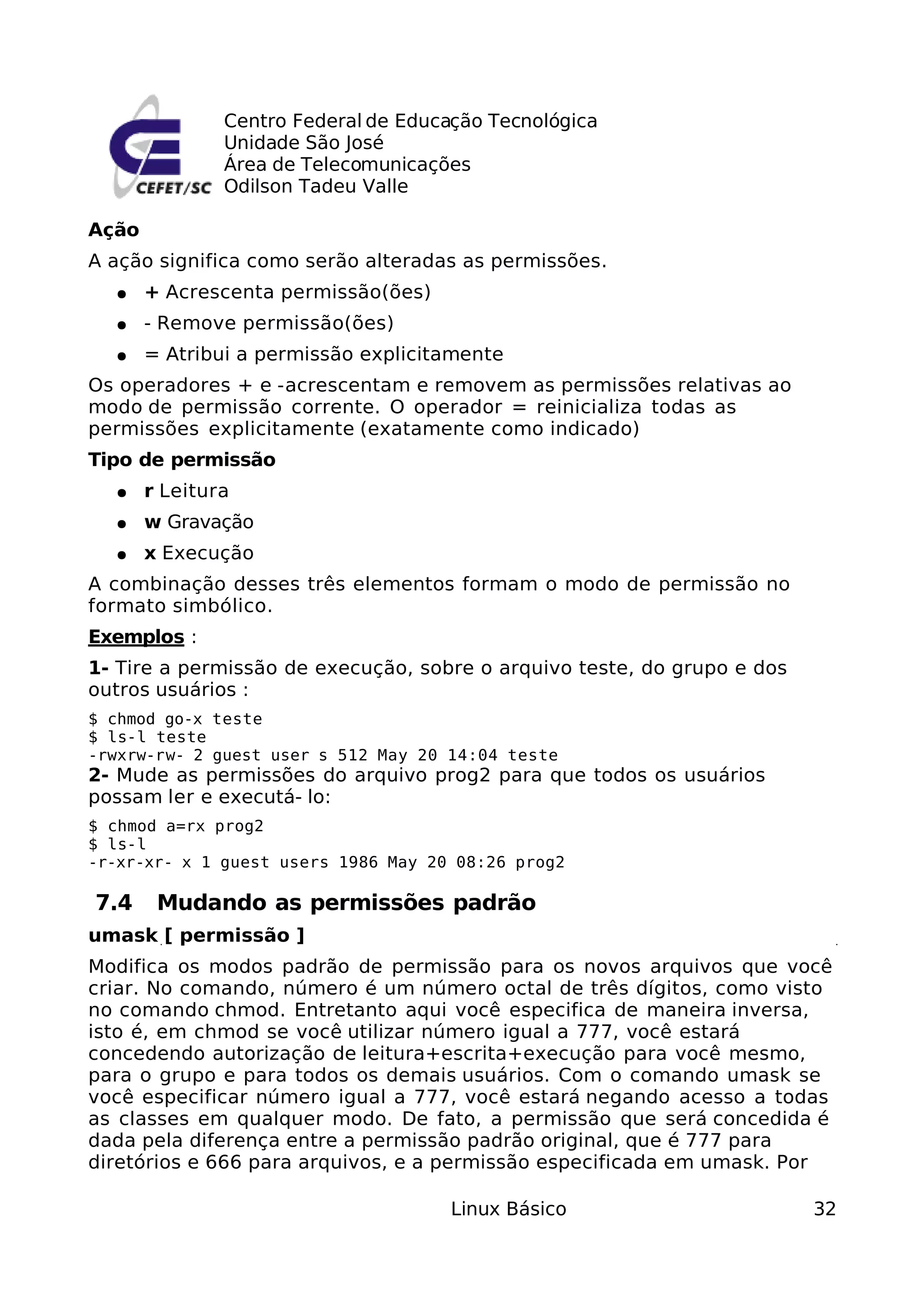 Centro Federal de Educação Tecnológica
               Unidade São José
               Área de Telecomunicações
               Odilson Tadeu Valle

Ação
A ação significa como serão alteradas as permissões.
  ●    + Acrescenta permissão(ões)
  ●    - Remove permissão(ões)
  ●    = Atribui a permissão explicitamente
Os operadores + e -acrescentam e removem as permissões relativas ao
modo de permissão corrente. O operador = reinicializa todas as
permissões explicitamente (exatamente como indicado)
Tipo de permissão
  ●    r Leitura
  ●    w Gravação
  ●    x Execução
A combinação desses três elementos formam o modo de permissão no
formato simbólico.
Exemplos :
1- Tire a permissão de execução, sobre o arquivo teste, do grupo e dos
outros usuários :
$ chmod go-x teste
$ ls-l teste
-rwxrw-rw- 2 guest user s 512 May 20 14:04 teste
2- Mude as permissões do arquivo prog2 para que todos os usuários
possam ler e executá- lo:
$ chmod a=rx prog2
$ ls-l
-r-xr-xr- x 1 guest users 1986 May 20 08:26 prog2

7.4     Mudando as permissões padrão
umask [ permissão ]
Modifica os modos padrão de permissão para os novos arquivos que você
criar. No comando, número é um número octal de três dígitos, como visto
no comando chmod. Entretanto aqui você especifica de maneira inversa,
isto é, em chmod se você utilizar número igual a 777, você estará
concedendo autorização de leitura+escrita+execução para você mesmo,
para o grupo e para todos os demais usuários. Com o comando umask se
você especificar número igual a 777, você estará negando acesso a todas
as classes em qualquer modo. De fato, a permissão que será concedida é
dada pela diferença entre a permissão padrão original, que é 777 para
diretórios e 666 para arquivos, e a permissão especificada em umask. Por

                                      Linux Básico                       32
 