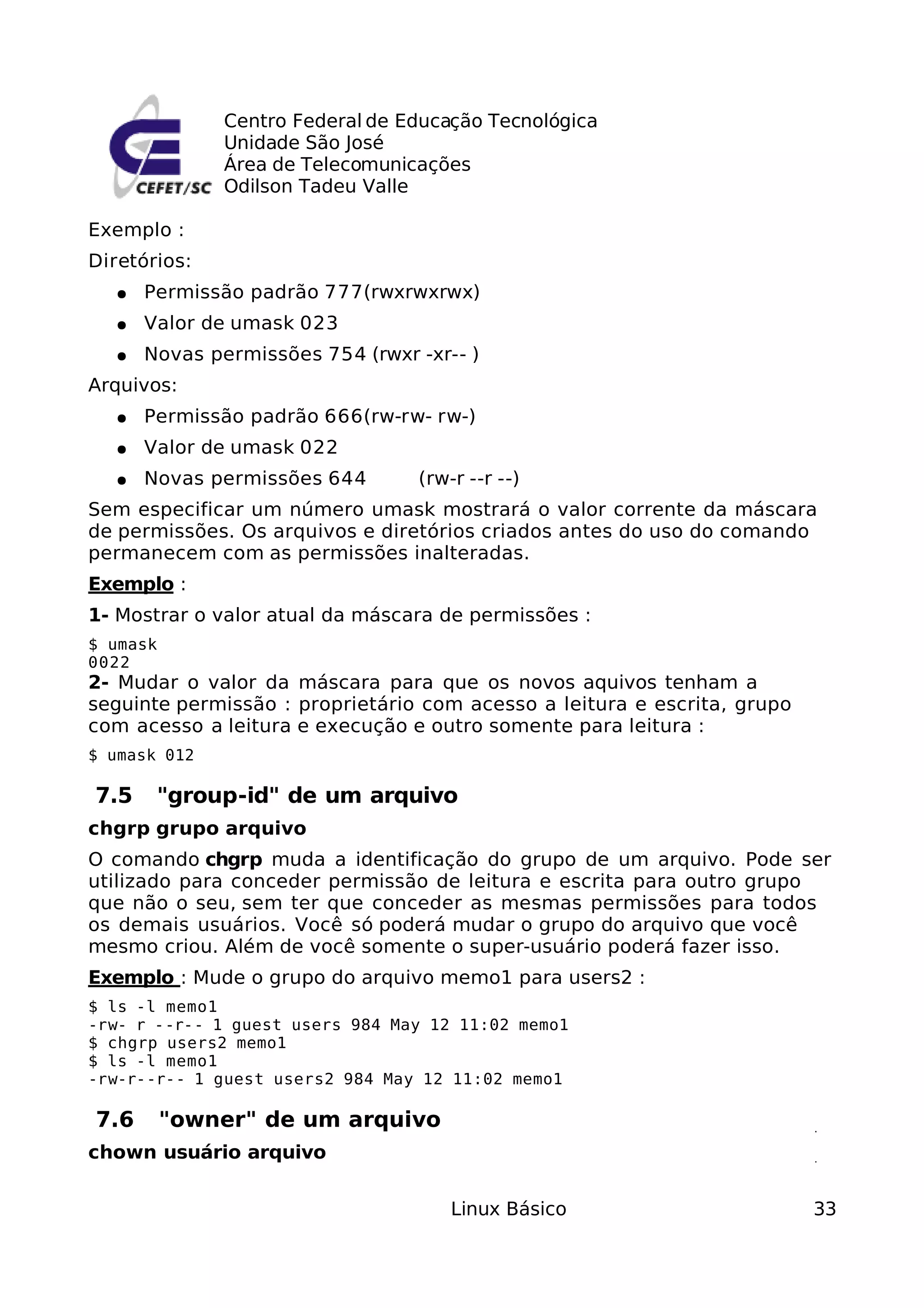 Centro Federal de Educação Tecnológica
              Unidade São José
              Área de Telecomunicações
              Odilson Tadeu Valle

Exemplo :
Diretórios:
  ●   Permissão padrão 777(rwxrwxrwx)
  ●   Valor de umask 023
  ●   Novas permissões 754 (rwxr -xr-- )
Arquivos:
  ●   Permissão padrão 666(rw-rw- rw-)
  ●   Valor de umask 022
  ●   Novas permissões 644       (rw-r --r --)
Sem especificar um número umask mostrará o valor corrente da máscara
de permissões. Os arquivos e diretórios criados antes do uso do comando
permanecem com as permissões inalteradas.
Exemplo :
1- Mostrar o valor atual da máscara de permissões :
$ umask
0022
2- Mudar o valor da máscara para que os novos aquivos tenham a
seguinte permissão : proprietário com acesso a leitura e escrita, grupo
com acesso a leitura e execução e outro somente para leitura :
$ umask 012

7.5    "group-id" de um arquivo
chgrp grupo arquivo
O comando chgrp muda a identificação do grupo de um arquivo. Pode ser
utilizado para conceder permissão de leitura e escrita para outro grupo
que não o seu, sem ter que conceder as mesmas permissões para todos
os demais usuários. Você só poderá mudar o grupo do arquivo que você
mesmo criou. Além de você somente o super-usuário poderá fazer isso.
Exemplo : Mude o grupo do arquivo memo1 para users2 :
$ ls -l memo1
-rw- r --r-- 1 guest users 984 May 12 11:02 memo1
$ chgrp users2 memo1
$ ls -l memo1
-rw-r--r-- 1 guest users2 984 May 12 11:02 memo1

7.6       "owner" de um arquivo
chown usuário arquivo


                                     Linux Básico                         33
 