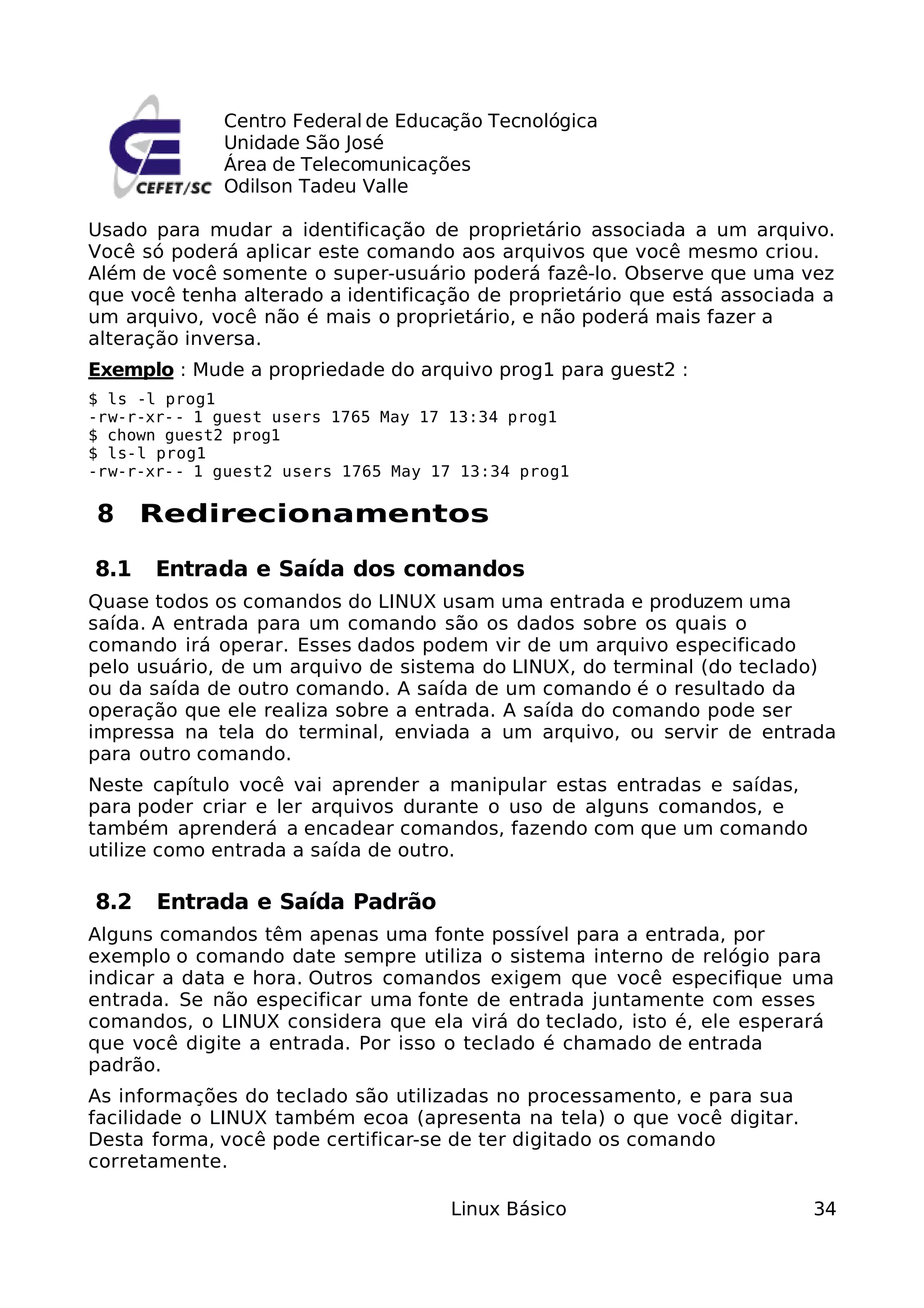 Centro Federal de Educação Tecnológica
             Unidade São José
             Área de Telecomunicações
             Odilson Tadeu Valle

Usado para mudar a identificação de proprietário associada a um arquivo.
Você só poderá aplicar este comando aos arquivos que você mesmo criou.
Além de você somente o super-usuário poderá fazê-lo. Observe que uma vez
que você tenha alterado a identificação de proprietário que está associada a
um arquivo, você não é mais o proprietário, e não poderá mais fazer a
alteração inversa.
Exemplo : Mude a propriedade do arquivo prog1 para guest2 :
$ ls -l prog1
-rw-r-xr-- 1 guest users 1765 May 17 13:34 prog1
$ chown guest2 prog1
$ ls-l prog1
-rw-r-xr-- 1 guest2 users 1765 May 17 13:34 prog1

8 Redirecionamentos

8.1   Entrada e Saída dos comandos
Quase todos os comandos do LINUX usam uma entrada e produzem uma
saída. A entrada para um comando são os dados sobre os quais o
comando irá operar. Esses dados podem vir de um arquivo especificado
pelo usuário, de um arquivo de sistema do LINUX, do terminal (do teclado)
ou da saída de outro comando. A saída de um comando é o resultado da
operação que ele realiza sobre a entrada. A saída do comando pode ser
impressa na tela do terminal, enviada a um arquivo, ou servir de entrada
para outro comando.
Neste capítulo você vai aprender a manipular estas entradas e saídas,
para poder criar e ler arquivos durante o uso de alguns comandos, e
também aprenderá a encadear comandos, fazendo com que um comando
utilize como entrada a saída de outro.

8.2   Entrada e Saída Padrão
Alguns comandos têm apenas uma fonte possível para a entrada, por
exemplo o comando date sempre utiliza o sistema interno de relógio para
indicar a data e hora. Outros comandos exigem que você especifique uma
entrada. Se não especificar uma fonte de entrada juntamente com esses
comandos, o LINUX considera que ela virá do teclado, isto é, ele esperará
que você digite a entrada. Por isso o teclado é chamado de entrada
padrão.
As informações do teclado são utilizadas no processamento, e para sua
facilidade o LINUX também ecoa (apresenta na tela) o que você digitar.
Desta forma, você pode certificar-se de ter digitado os comando
corretamente.

                                    Linux Básico                         34
 