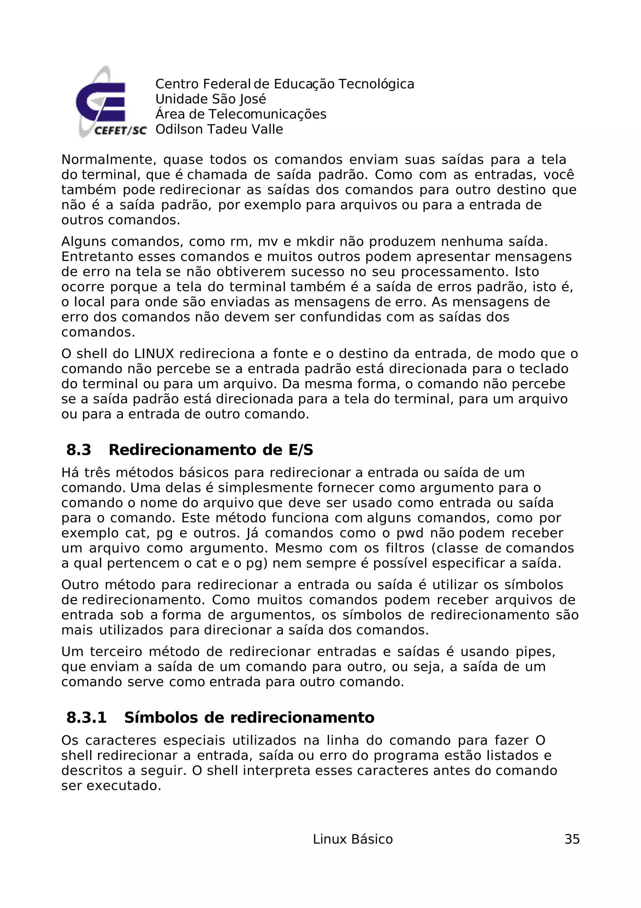 Centro Federal de Educação Tecnológica
             Unidade São José
             Área de Telecomunicações
             Odilson Tadeu Valle

Normalmente, quase todos os comandos enviam suas saídas para a tela
do terminal, que é chamada de saída padrão. Como com as entradas, você
também pode redirecionar as saídas dos comandos para outro destino que
não é a saída padrão, por exemplo para arquivos ou para a entrada de
outros comandos.
Alguns comandos, como rm, mv e mkdir não produzem nenhuma saída.
Entretanto esses comandos e muitos outros podem apresentar mensagens
de erro na tela se não obtiverem sucesso no seu processamento. Isto
ocorre porque a tela do terminal também é a saída de erros padrão, isto é,
o local para onde são enviadas as mensagens de erro. As mensagens de
erro dos comandos não devem ser confundidas com as saídas dos
comandos.
O shell do LINUX redireciona a fonte e o destino da entrada, de modo que o
comando não percebe se a entrada padrão está direcionada para o teclado
do terminal ou para um arquivo. Da mesma forma, o comando não percebe
se a saída padrão está direcionada para a tela do terminal, para um arquivo
ou para a entrada de outro comando.

8.3     Redirecionamento de E/S
Há três métodos básicos para redirecionar a entrada ou saída de um
comando. Uma delas é simplesmente fornecer como argumento para o
comando o nome do arquivo que deve ser usado como entrada ou saída
para o comando. Este método funciona com alguns comandos, como por
exemplo cat, pg e outros. Já comandos como o pwd não podem receber
um arquivo como argumento. Mesmo com os filtros (classe de comandos
a qual pertencem o cat e o pg) nem sempre é possível especificar a saída.
Outro método para redirecionar a entrada ou saída é utilizar os símbolos
de redirecionamento. Como muitos comandos podem receber arquivos de
entrada sob a forma de argumentos, os símbolos de redirecionamento são
mais utilizados para direcionar a saída dos comandos.
Um terceiro método de redirecionar entradas e saídas é usando pipes,
que enviam a saída de um comando para outro, ou seja, a saída de um
comando serve como entrada para outro comando.

8.3.1    Símbolos de redirecionamento
Os caracteres especiais utilizados na linha do comando para fazer O
shell redirecionar a entrada, saída ou erro do programa estão listados e
descritos a seguir. O shell interpreta esses caracteres antes do comando
ser executado.



                                    Linux Básico                           35
 