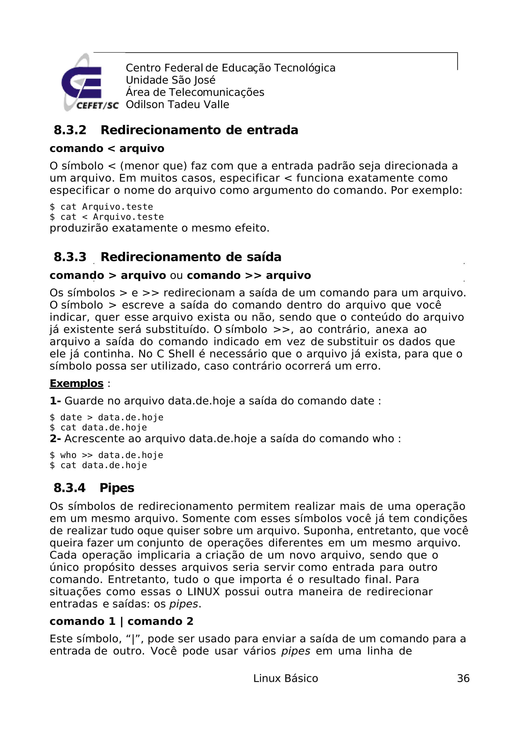 Centro Federal de Educação Tecnológica
              Unidade São José
              Área de Telecomunicações
              Odilson Tadeu Valle

8.3.2    Redirecionamento de entrada
comando < arquivo
O símbolo < (menor que) faz com que a entrada padrão seja direcionada a
um arquivo. Em muitos casos, especificar < funciona exatamente como
especificar o nome do arquivo como argumento do comando. Por exemplo:
$ cat Arquivo.teste
$ cat < Arquivo.teste
produzirão exatamente o mesmo efeito.

8.3.3    Redirecionamento de saída
comando > arquivo ou comando >> arquivo
Os símbolos > e >> redirecionam a saída de um comando para um arquivo.
O símbolo > escreve a saída do comando dentro do arquivo que você
indicar, quer esse arquivo exista ou não, sendo que o conteúdo do arquivo
já existente será substituído. O símbolo >>, ao contrário, anexa ao
arquivo a saída do comando indicado em vez de substituir os dados que
ele já continha. No C Shell é necessário que o arquivo já exista, para que o
símbolo possa ser utilizado, caso contrário ocorrerá um erro.
Exemplos :
1- Guarde no arquivo data.de.hoje a saída do comando date :
$ date > data.de.hoje
$ cat data.de.hoje
2- Acrescente ao arquivo data.de.hoje a saída do comando who :
$ who >> data.de.hoje
$ cat data.de.hoje

8.3.4    Pipes
Os símbolos de redirecionamento permitem realizar mais de uma operação
em um mesmo arquivo. Somente com esses símbolos você já tem condições
de realizar tudo oque quiser sobre um arquivo. Suponha, entretanto, que você
queira fazer um conjunto de operações diferentes em um mesmo arquivo.
Cada operação implicaria a criação de um novo arquivo, sendo que o
único propósito desses arquivos seria servir como entrada para outro
comando. Entretanto, tudo o que importa é o resultado final. Para
situações como essas o LINUX possui outra maneira de redirecionar
entradas e saídas: os pipes.
comando 1 | comando 2
Este símbolo, “|”, pode ser usado para enviar a saída de um comando para a
entrada de outro. Você pode usar vários pipes em uma linha de

                                     Linux Básico                         36
 