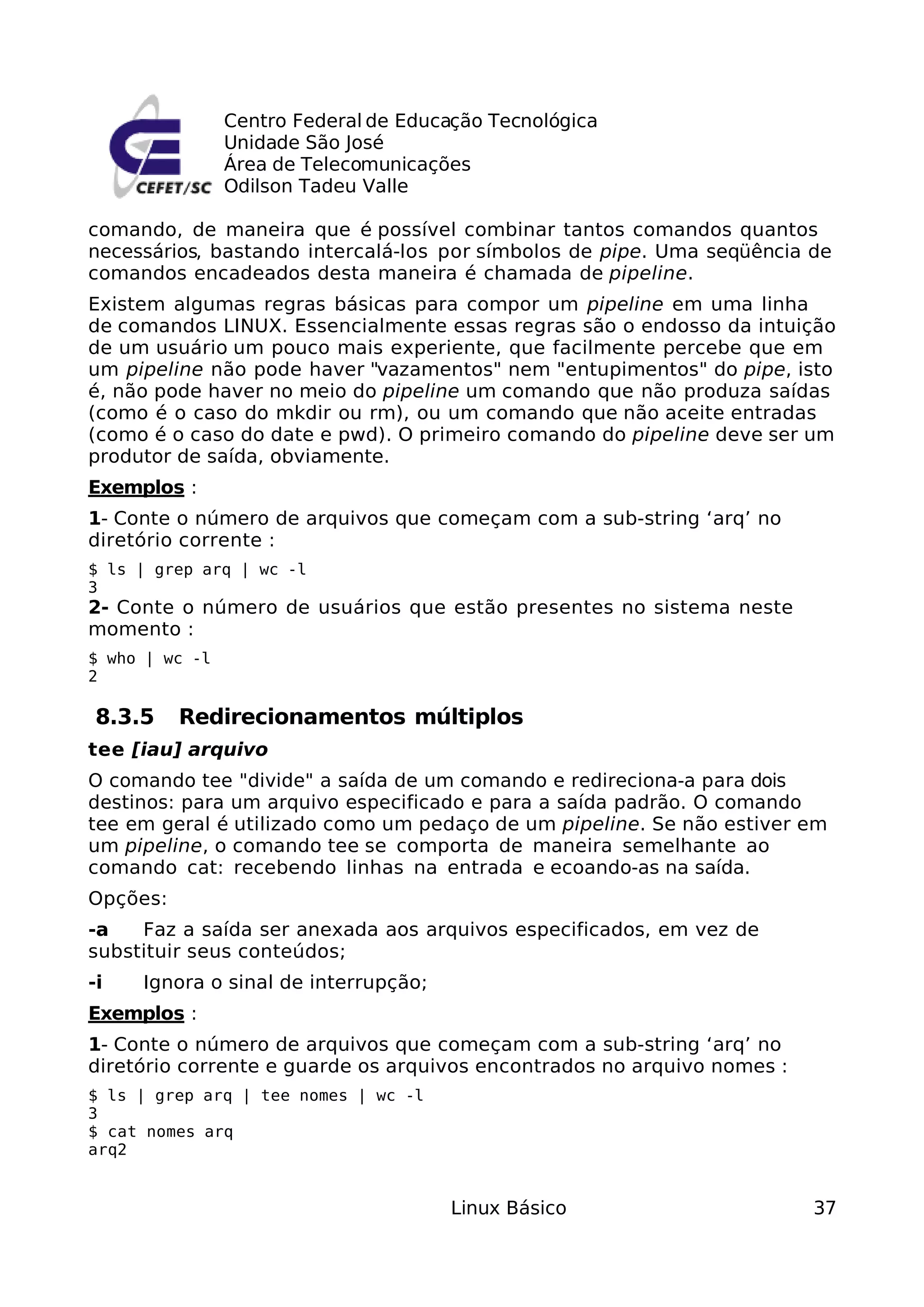 Centro Federal de Educação Tecnológica
                Unidade São José
                Área de Telecomunicações
                Odilson Tadeu Valle

comando, de maneira que é possível combinar tantos comandos quantos
necessários, bastando intercalá-los por símbolos de pipe. Uma seqüência de
comandos encadeados desta maneira é chamada de pipeline.
Existem algumas regras básicas para compor um pipeline em uma linha
de comandos LINUX. Essencialmente essas regras são o endosso da intuição
de um usuário um pouco mais experiente, que facilmente percebe que em
um pipeline não pode haver "vazamentos" nem "entupimentos" do pipe, isto
é, não pode haver no meio do pipeline um comando que não produza saídas
(como é o caso do mkdir ou rm), ou um comando que não aceite entradas
(como é o caso do date e pwd). O primeiro comando do pipeline deve ser um
produtor de saída, obviamente.
Exemplos :
1- Conte o número de arquivos que começam com a sub-string ‘arq’ no
diretório corrente :
$ ls | grep arq | wc -l
3
2- Conte o número de usuários que estão presentes no sistema neste
momento :
$ who | wc -l
2

 8.3.5    Redirecionamentos múltiplos
tee [iau] arquivo
O comando tee "divide" a saída de um comando e redireciona-a para dois
destinos: para um arquivo especificado e para a saída padrão. O comando
tee em geral é utilizado como um pedaço de um pipeline. Se não estiver em
um pipeline, o comando tee se comporta de maneira semelhante ao
comando cat: recebendo linhas na entrada e ecoando-as na saída.
Opções:
-a   Faz a saída ser anexada aos arquivos especificados, em vez de
substituir seus conteúdos;
-i   Ignora o sinal de interrupção;
Exemplos :
1- Conte o número de arquivos que começam com a sub-string ‘arq’ no
diretório corrente e guarde os arquivos encontrados no arquivo nomes :
$ ls | grep arq | tee nomes | wc -l
3
$ cat nomes arq
arq2


                                       Linux Básico                      37
 