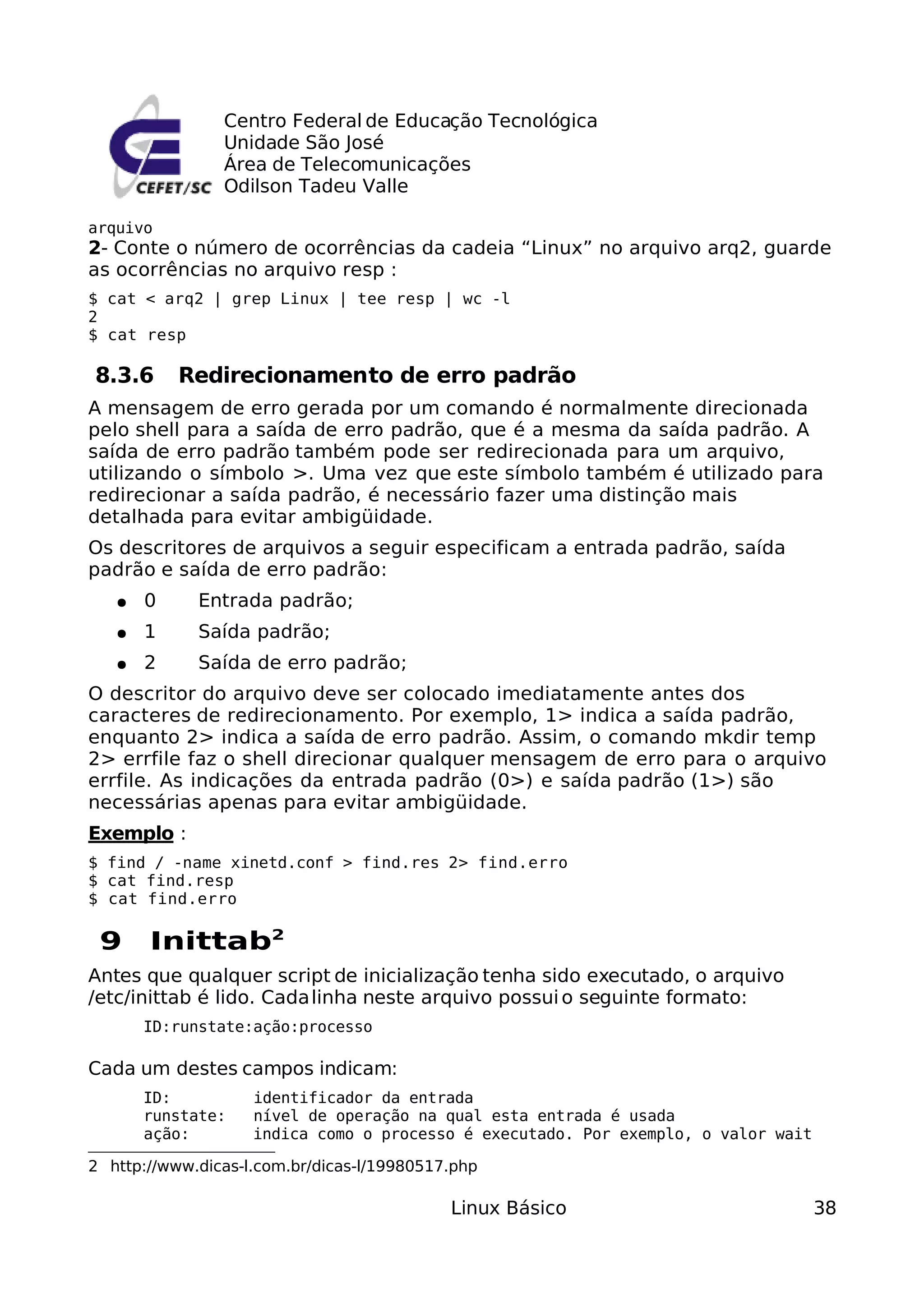 Centro Federal de Educação Tecnológica
                Unidade São José
                Área de Telecomunicações
                Odilson Tadeu Valle

arquivo
2- Conte o número de ocorrências da cadeia “Linux” no arquivo arq2, guarde
as ocorrências no arquivo resp :
$ cat < arq2 | grep Linux | tee resp | wc -l
2
$ cat resp

8.3.6      Redirecionamento de erro padrão
A mensagem de erro gerada por um comando é normalmente direcionada
pelo shell para a saída de erro padrão, que é a mesma da saída padrão. A
saída de erro padrão também pode ser redirecionada para um arquivo,
utilizando o símbolo >. Uma vez que este símbolo também é utilizado para
redirecionar a saída padrão, é necessário fazer uma distinção mais
detalhada para evitar ambigüidade.
Os descritores de arquivos a seguir especificam a entrada padrão, saída
padrão e saída de erro padrão:
   ●   0     Entrada padrão;
   ●   1     Saída padrão;
   ●   2     Saída de erro padrão;
O descritor do arquivo deve ser colocado imediatamente antes dos
caracteres de redirecionamento. Por exemplo, 1> indica a saída padrão,
enquanto 2> indica a saída de erro padrão. Assim, o comando mkdir temp
2> errfile faz o shell direcionar qualquer mensagem de erro para o arquivo
errfile. As indicações da entrada padrão (0>) e saída padrão (1>) são
necessárias apenas para evitar ambigüidade.
Exemplo :
$ find / -name xinetd.conf > find.res 2> find.erro
$ cat find.resp
$ cat find.erro

 9     Inittab2
Antes que qualquer script de inicialização tenha sido executado, o arquivo
/etc/inittab é lido. Cada linha neste arquivo possui o seguinte formato:
       ID:runstate:ação:processo

Cada um destes campos indicam:
       ID:          identificador da entrada
       runstate:    nível de operação na qual esta entrada é usada
       ação:        indica como o processo é executado. Por exemplo, o valor wait

2 http://www.dicas-l.com.br/dicas-l/19980517.php

                                            Linux Básico                            38
 