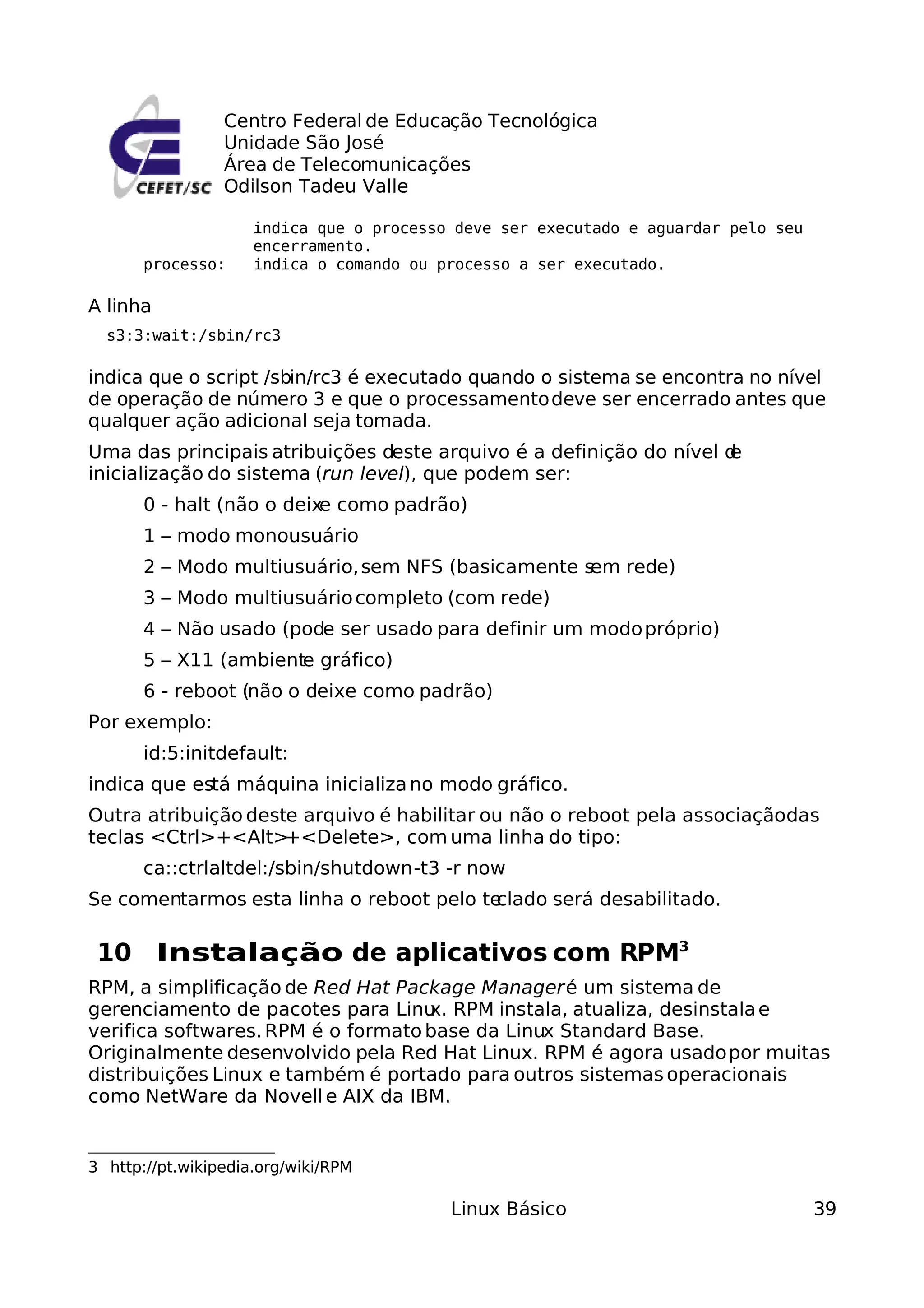 Centro Federal de Educação Tecnológica
                 Unidade São José
                 Área de Telecomunicações
                 Odilson Tadeu Valle

                     indica que o processo deve ser executado e aguardar pelo seu
                     encerramento.
       processo:     indica o comando ou processo a ser executado.

A linha
  s3:3:wait:/sbin/rc3

indica que o script /sbin/rc3 é executado quando o sistema se encontra no nível
de operação de número 3 e que o processamento deve ser encerrado antes que
qualquer ação adicional seja tomada.
Uma das principais atribuições deste arquivo é a definição do nível d
                                                                    e
inicialização do sistema (run level), que podem ser:
       0 - halt (não o deixe como padrão)
       1 – modo monousuário
       2 – Modo multiusuário, sem NFS (basicamente sem rede)
       3 – Modo multiusuário completo (com rede)
       4 – Não usado (pode ser usado para definir um modo próprio)
       5 – X11 (ambiente gráfico)
       6 - reboot (não o deixe como padrão)
Por exemplo:
       id:5:initdefault:
indica que está máquina inicializa no modo gráfico.
Outra atribuição deste arquivo é habilitar ou não o reboot pela associaçãodas
teclas <Ctrl>+<Alt>  +<Delete>, com uma linha do tipo:
       ca::ctrlaltdel:/sbin/shutdown -t3 -r now
Se comentarmos esta linha o reboot pelo teclado será desabilitado.

 10 Instalação de aplicativos com RPM3
RPM, a simplificação de Red Hat Package Manager é um sistema de
gerenciamento de pacotes para Linu RPM instala, atualiza, desinstala e
                                    x.
verifica softwares. RPM é o formato base da Linux Standard Base.
Originalmente desenvolvido pela Red Hat Linux. RPM é agora usado por muitas
distribuições Linux e também é portado para outros sistemas operacionais
como NetWare da Novell e AIX da IBM.


3 http://pt.wikipedia.org/wiki/RPM

                                          Linux Básico                              39
 