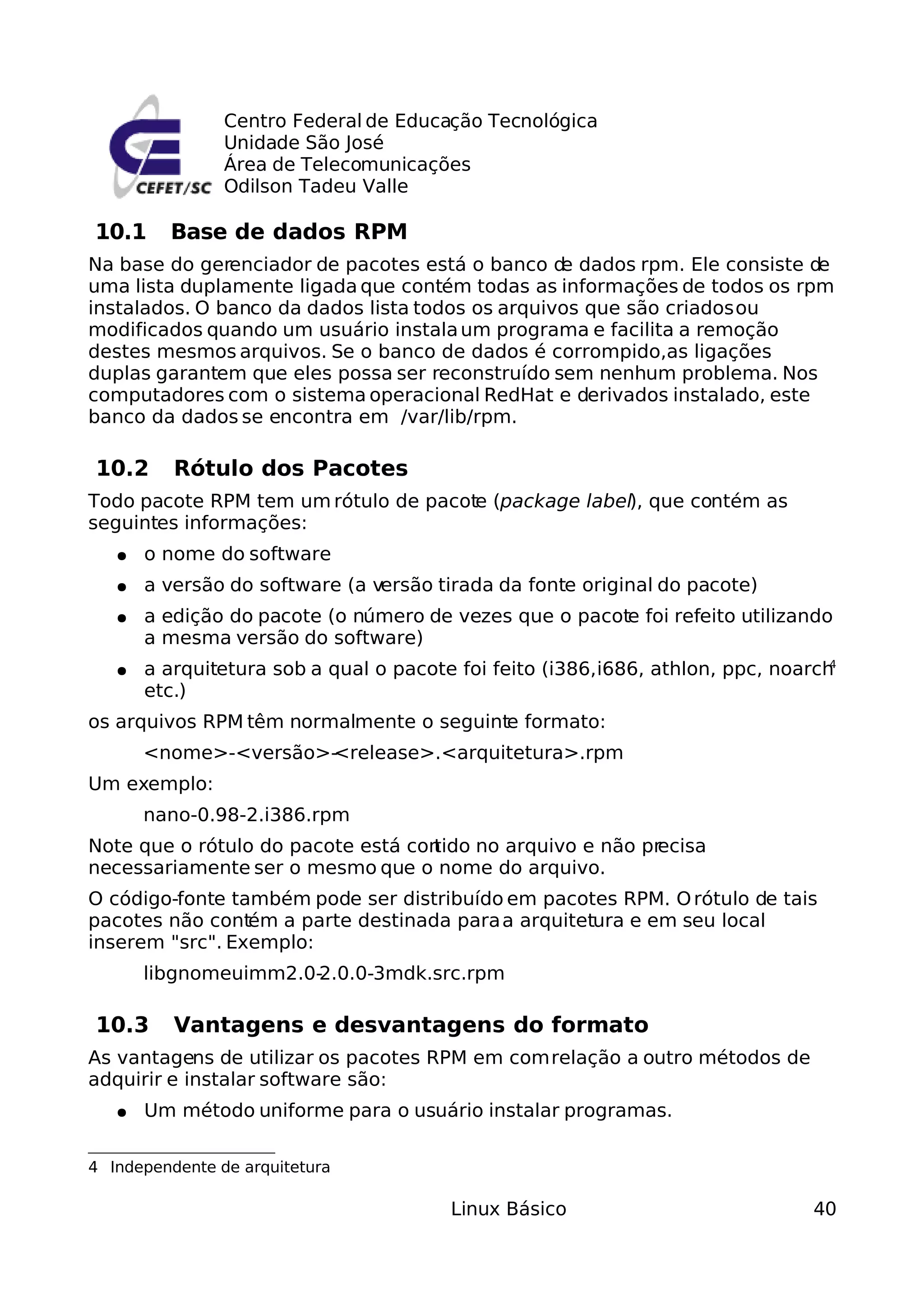 Centro Federal de Educação Tecnológica
                Unidade São José
                Área de Telecomunicações
                Odilson Tadeu Valle

10.1     Base de dados RPM
Na base do gerenciador de pacotes está o banco d dados rpm. Ele consiste de
                                                  e
uma lista duplamente ligada que contém todas as informações de todos os rpm
instalados. O banco da dados lista todos os arquivos que são criados ou
modificados quando um usuário instala um programa e facilita a remoção
destes mesmos arquivos. Se o banco de dados é corrompido,as ligações
duplas garantem que eles possa ser reconstruído sem nenhum problema. Nos
computadores com o sistema operacional RedHat e derivados instalado, este
banco da dados se encontra em /var/lib/rpm.

10.2      Rótulo dos Pacotes
Todo pacote RPM tem um rótulo de pacote (package label), que contém as
seguintes informações:
   ●   o nome do software
   ●   a versão do software (a versão tirada da fonte original do pacote)
   ●   a edição do pacote (o número de vezes que o pacote foi refeito utilizando
       a mesma versão do software)
   ●   a arquitetura sob a qual o pacote foi feito (i386, i686, athlon, ppc, noarch4

       etc.)
os arquivos RPM têm normalmente o seguinte formato:
       <nome>-<versão>-<release>.<arquitetura>.rpm
Um exemplo:
       nano-0.98-2.i386.rpm
Note que o rótulo do pacote está con
                                   tido no arquivo e não precisa
necessariamente ser o mesmo que o nome do arquivo.
O código-fonte também pode ser distribuído em pacotes RPM. O rótulo de tais
pacotes não contém a parte destinada para a arquitetura e em seu local
inserem "src". Exemplo:
       libgnomeuimm2.0-2.0.0-3mdk.src.rpm

10.3      Vantagens e desvantagens do formato
As vantagens de utilizar os pacotes RPM em com relação a outro métodos de
adquirir e instalar software são:
   ●   Um método uniforme para o usuário instalar programas.

4 Independente de arquitetura

                                         Linux Básico                            40
 