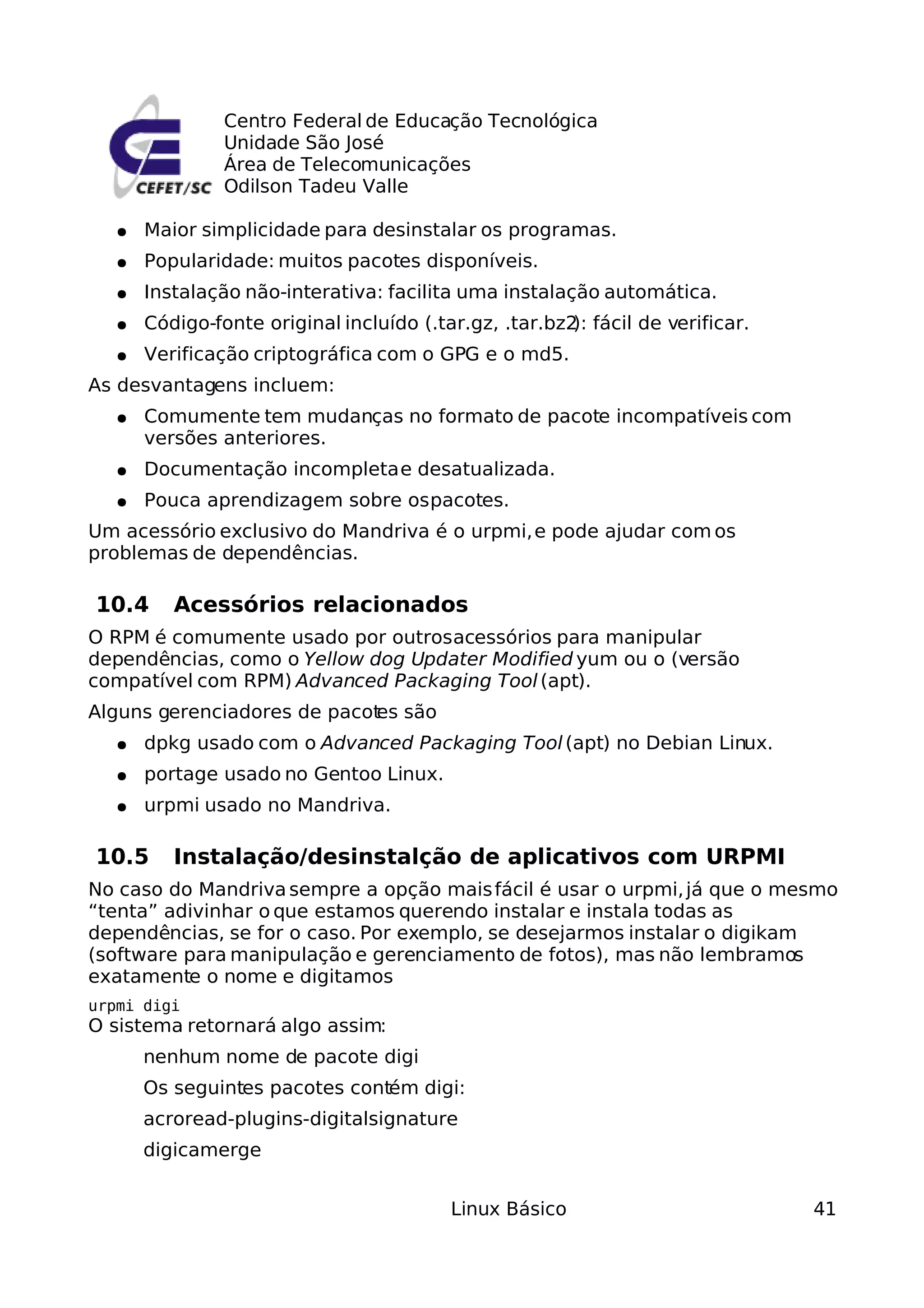 Centro Federal de Educação Tecnológica
                Unidade São José
                Área de Telecomunicações
                Odilson Tadeu Valle

   ●   Maior simplicidade para desinstalar os programas.
   ●   Popularidade: muitos pacotes disponíveis.
   ●   Instalação não-interativa: facilita uma instalação automática.
   ●   Código-fonte original incluído (.tar.gz, .tar.bz2 fácil de verificar.
                                                        ):
   ●   Verificação criptográfica com o GPG e o md5.
As desvantagens incluem:
   ●   Comumente tem mudanças no formato de pacote incompatíveis com
       versões anteriores.
   ●   Documentação incompleta e desatualizada.
   ●   Pouca aprendizagem sobre os pacotes.
Um acessório exclusivo do Mandriva é o urpmi, e pode ajudar com os
problemas de dependências.

10.4      Acessórios relacionados
O RPM é comumente usado por outros acessórios para manipular
dependências, como o Yellow dog Updater Modified yum ou o (versão
compatível com RPM) Advanced Packaging Tool (apt).
Alguns gerenciadores de pacot são
                            es
   ●   dpkg usado com o Advanced Packaging Tool (apt) no Debian Linux.
   ●   portage usado no Gentoo Linux.
   ●   urpmi usado no Mandriva.

10.5      Instalação/desinstalção de aplicativos com URPMI
No caso do Mandriva sempre a opção mais fácil é usar o urpmi, já que o mesmo
“tenta” adivinhar o que estamos querendo instalar e instala todas as
dependências, se for o caso. Por exemplo, se desejarmos instalar o digikam
(software para manipulação e gerenciamento de fotos), mas não lembramos
exatamente o nome e digitamos
urpmi digi
O sistema retornará algo assim:
       nenhum nome de pacote digi
       Os seguintes pacotes contém digi:
       acroread-plugins-digitalsignature
       digicamerge


                                         Linux Básico                          41
 