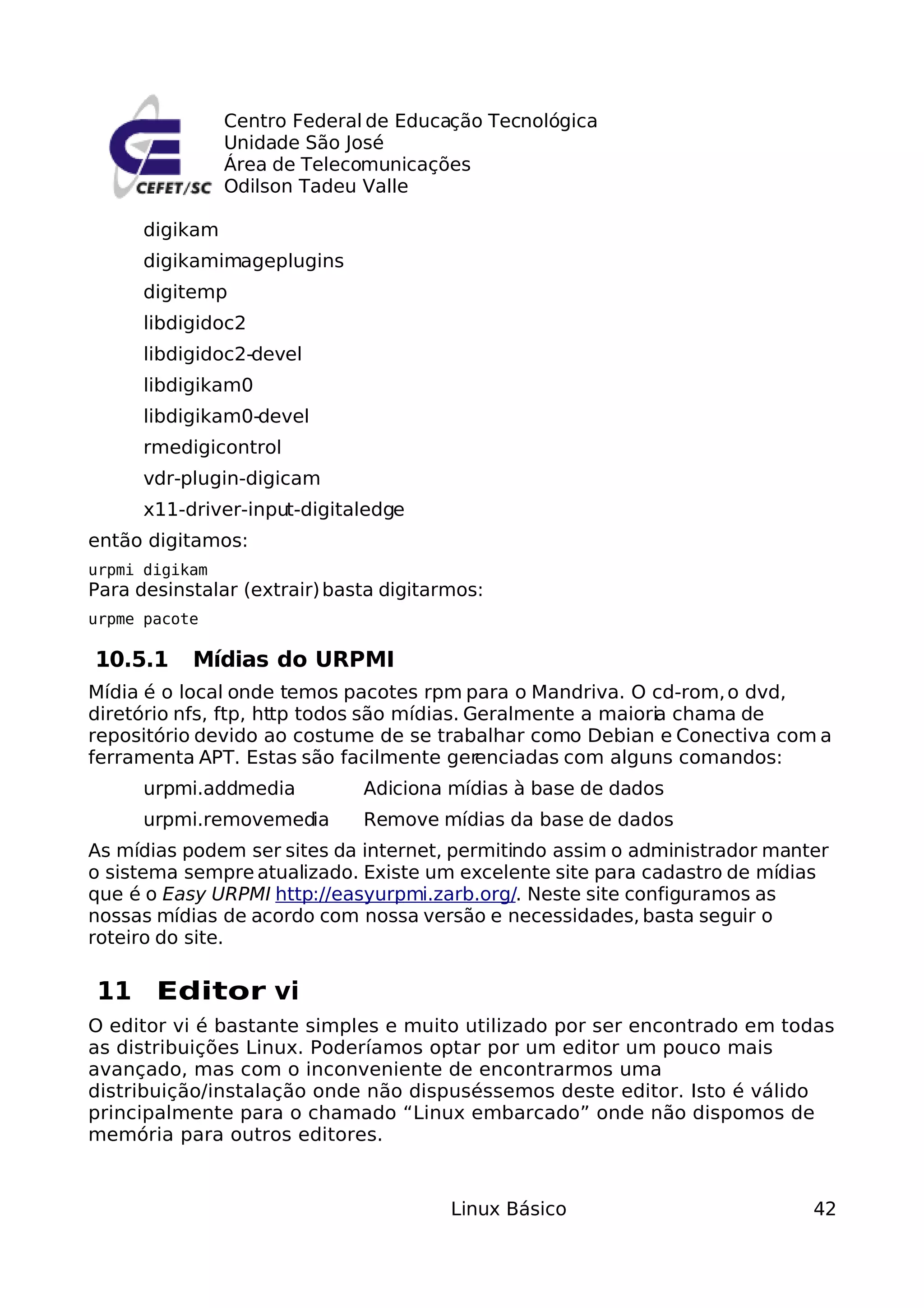 Centro Federal de Educação Tecnológica
                Unidade São José
                Área de Telecomunicações
                Odilson Tadeu Valle

      digikam
      digikamimageplugins
      digitemp
      libdigidoc2
      libdigidoc2-devel
      libdigikam0
      libdigikam0-devel
      rmedigicontrol
      vdr-plugin-digicam
      x11-driver-input-digitaledge
então digitamos:
urpmi digikam
Para desinstalar (extrair) basta digitarmos:
urpme pacote

10.5.1     Mídias do URPMI
Mídia é o local onde temos pacotes rpm para o Mandriva. O cd-rom, o dvd,
diretório nfs, ftp, http todos são mídias. Geralmente a maioria chama de
repositório devido ao costume de se trabalhar como Debian e Conectiva com a
ferramenta APT. Estas são facilmente gerenciadas com alguns comandos:
      urpmi.addmedia          Adiciona mídias à base de dados
      urpmi.removemedia       Remove mídias da base de dados
As mídias podem ser sites da internet, permitindo assim o administrador manter
o sistema sempre atualizado. Existe um excelente site para cadastro de mídias
que é o Easy URPMI http://easyurpmi.zarb.org/. Neste site configuramos as
nossas mídias de acordo com nossa versão e necessidades, basta seguir o
roteiro do site.

11 Editor vi
O editor vi é bastante simples e muito utilizado por ser encontrado em todas
as distribuições Linux. Poderíamos optar por um editor um pouco mais
avançado, mas com o inconveniente de encontrarmos uma
distribuição/instalação onde não dispuséssemos deste editor. Isto é válido
principalmente para o chamado “Linux embarcado” onde não dispomos de
memória para outros editores.


                                        Linux Básico                        42
 