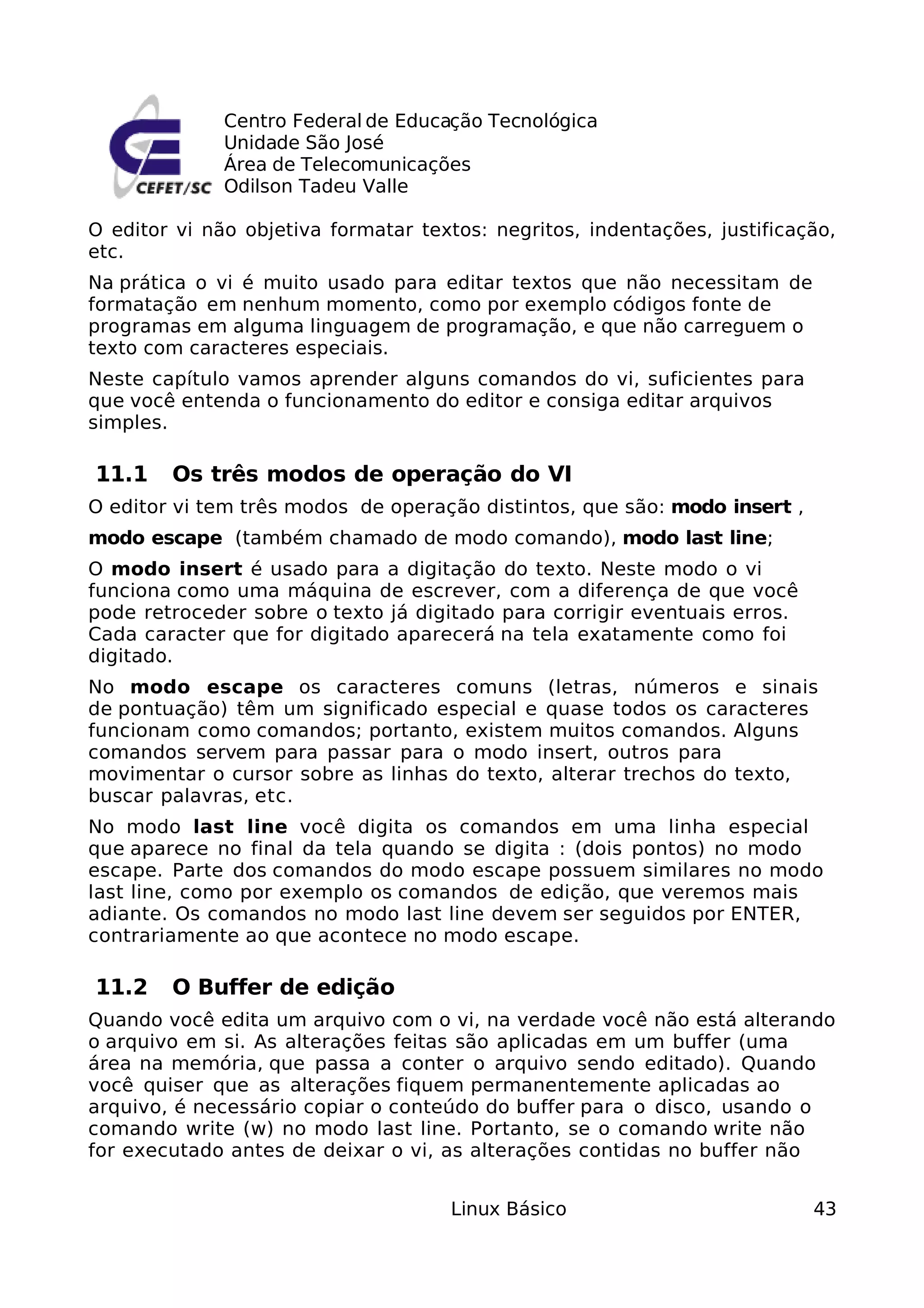 Centro Federal de Educação Tecnológica
              Unidade São José
              Área de Telecomunicações
              Odilson Tadeu Valle

O editor vi não objetiva formatar textos: negritos, indentações, justificação,
etc.
Na prática o vi é muito usado para editar textos que não necessitam de
formatação em nenhum momento, como por exemplo códigos fonte de
programas em alguma linguagem de programação, e que não carreguem o
texto com caracteres especiais.
Neste capítulo vamos aprender alguns comandos do vi, suficientes para
que você entenda o funcionamento do editor e consiga editar arquivos
simples.

11.1    Os três modos de operação do VI
O editor vi tem três modos de operação distintos, que são: modo insert ,
modo escape (também chamado de modo comando), modo last line;
O modo insert é usado para a digitação do texto. Neste modo o vi
funciona como uma máquina de escrever, com a diferença de que você
pode retroceder sobre o texto já digitado para corrigir eventuais erros.
Cada caracter que for digitado aparecerá na tela exatamente como foi
digitado.
No modo escape os caracteres comuns (letras, números e sinais
de pontuação) têm um significado especial e quase todos os caracteres
funcionam como comandos; portanto, existem muitos comandos. Alguns
comandos servem para passar para o modo insert, outros para
movimentar o cursor sobre as linhas do texto, alterar trechos do texto,
buscar palavras, etc.
No modo last line você digita os comandos em uma linha especial
que aparece no final da tela quando se digita : (dois pontos) no modo
escape. Parte dos comandos do modo escape possuem similares no modo
last line, como por exemplo os comandos de edição, que veremos mais
adiante. Os comandos no modo last line devem ser seguidos por ENTER,
contrariamente ao que acontece no modo escape.

11.2    O Buffer de edição
Quando você edita um arquivo com o vi, na verdade você não está alterando
o arquivo em si. As alterações feitas são aplicadas em um buffer (uma
área na memória, que passa a conter o arquivo sendo editado). Quando
você quiser que as alterações fiquem permanentemente aplicadas ao
arquivo, é necessário copiar o conteúdo do buffer para o disco, usando o
comando write (w) no modo last line. Portanto, se o comando write não
for executado antes de deixar o vi, as alterações contidas no buffer não


                                     Linux Básico                          43
 