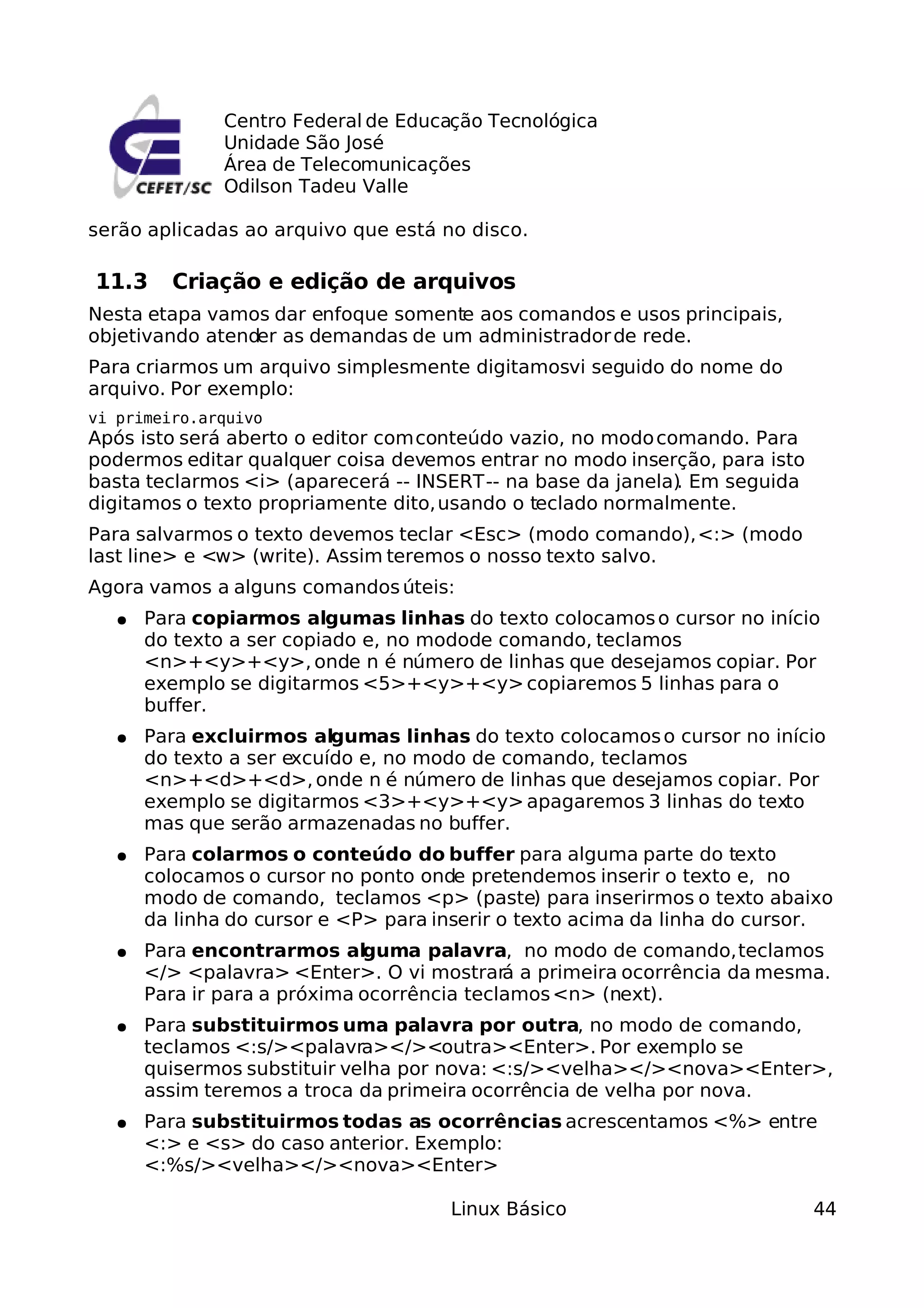 Centro Federal de Educação Tecnológica
               Unidade São José
               Área de Telecomunicações
               Odilson Tadeu Valle

serão aplicadas ao arquivo que está no disco.

11.3     Criação e edição de arquivos
Nesta etapa vamos dar enfoque somente aos comandos e usos principais,
objetivando atender as demandas de um administrador de rede.
Para criarmos um arquivo simplesmente digitamosvi seguido do nome do
arquivo. Por exemplo:
vi primeiro.arquivo
Após isto será aberto o editor com conteúdo vazio, no modo comando. Para
podermos editar qualquer coisa devemos entrar no modo inserção, para isto
basta teclarmos <i> (aparecerá -- INSERT -- na base da janela) Em seguida
                                                             .
digitamos o texto propriamente dito, usando o teclado normalmente.
Para salvarmos o texto devemos teclar <Esc> (modo comando), <:> (modo
last line> e <w> (write). Assim teremos o nosso texto salvo.
Agora vamos a alguns comandos úteis:
   ●   Para copiarmos algumas linhas do texto colocamos o cursor no início
       do texto a ser copiado e, no modode comando, teclamos
       <n>+<y>+<y>, onde n é número de linhas que desejamos copiar. Por
       exemplo se digitarmos <5>+<y>+<y> copiaremos 5 linhas para o
       buffer.
   ●   Para excluirmos algumas linhas do texto colocamos o cursor no início
       do texto a ser excuído e, no modo de comando, teclamos
       <n>+<d>+<d>, onde n é número de linhas que desejamos copiar. Por
       exemplo se digitarmos <3>+<y>+<y> apagaremos 3 linhas do texto
       mas que serão armazenadas no buffer.
   ●   Para colarmos o conteúdo do buffer para alguma parte do texto
       colocamos o cursor no ponto onde pretendemos inserir o texto e, no
       modo de comando, teclamos <p> (paste) para inserirmos o texto abaixo
       da linha do cursor e <P> para inserir o texto acima da linha do cursor.
   ●   Para encontrarmos alguma palavra, no modo de comando, teclamos
       </> <palavra> <Enter>. O vi mostrará a primeira ocorrência da mesma.
       Para ir para a próxima ocorrência teclamos <n> (next).
   ●   Para substituirmos uma palavra por outra, no modo de comando,
       teclamos <:s/><palavra></><outra><Enter>. Por exemplo se
       quisermos substituir velha por nova: <:s/><velha></><nova><Enter>,
       assim teremos a troca da primeira ocorrência de velha por nova.
   ●   Para substituirmos todas as ocorrências acrescentamos <%> entre
       <:> e <s> do caso anterior. Exemplo:
       <:%s/><velha></><nova><Enter>

                                      Linux Básico                          44
 