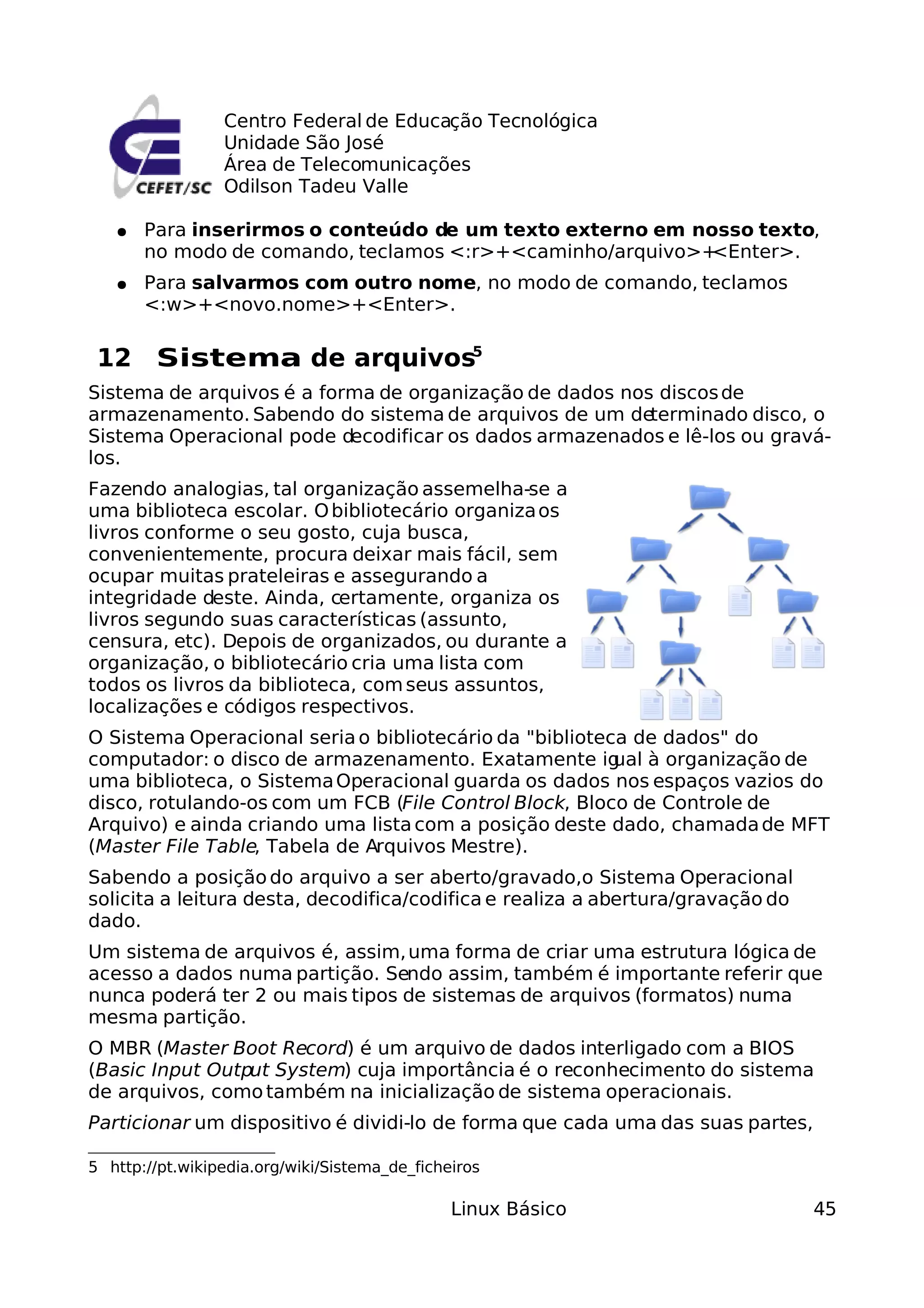 Centro Federal de Educação Tecnológica
                 Unidade São José
                 Área de Telecomunicações
                 Odilson Tadeu Valle

   ●   Para inserirmos o conteúdo de um texto externo em nosso texto,
       no modo de comando, teclamos <:r>+<caminho/arquivo>+<Enter>.
   ●   Para salvarmos com outro nome, no modo de comando, teclamos
       <:w>+<novo.nome>+<Enter>.

 12 Sistema de arquivos5
Sistema de arquivos é a forma de organização de dados nos discos de
armazenamento. Sabendo do sistema de arquivos de um de   terminado disco, o
Sistema Operacional pode decodificar os dados armazenados e lê-los ou gravá-
los.
Fazendo analogias, tal organização assemelha-se a
uma biblioteca escolar. O bibliotecário organiza os
livros conforme o seu gosto, cuja busca,
convenientemente, procura deixar mais fácil, sem
ocupar muitas prateleiras e assegurando a
integridade deste. Ainda, certamente, organiza os
livros segundo suas características (assunto,
censura, etc). Depois de organizados, ou durante a
organização, o bibliotecário cria uma lista com
todos os livros da biblioteca, com seus assuntos,
localizações e códigos respectivos.
O Sistema Operacional seria o bibliotecário da "biblioteca de dados" do
computador: o disco de armazenamento. Exatamente ig      ual à organização de
uma biblioteca, o Sistema Operacional guarda os dados nos espaços vazios do
disco, rotulando-os com um FCB (File Control Block, Bloco de Controle de
Arquivo) e ainda criando uma lista com a posição deste dado, chamada de MFT
(Master File Table, Tabela de Arquivos Mestre).
Sabendo a posição do arquivo a ser aberto/gravado,o Sistema Operacional
solicita a leitura desta, decodifica/codifica e realiza a abertura/gravação do
dado.
Um sistema de arquivos é, assim, uma forma de criar uma estrutura lógica de
acesso a dados numa partição. Sendo assim, também é importante referir que
nunca poderá ter 2 ou mais tipos de sistemas de arquivos (formatos) numa
mesma partição.
O MBR (Master Boot Record) é um arquivo de dados interligado com a BIOS
(Basic Input Output System) cuja importância é o reconhecimento do sistema
de arquivos, como também na inicialização de sistema operacionais.
Particionar um dispositivo é dividi-lo de forma que cada uma das suas partes,

5 http://pt.wikipedia.org/wiki/Sistema_de_ficheiros

                                               Linux Básico                      45
 