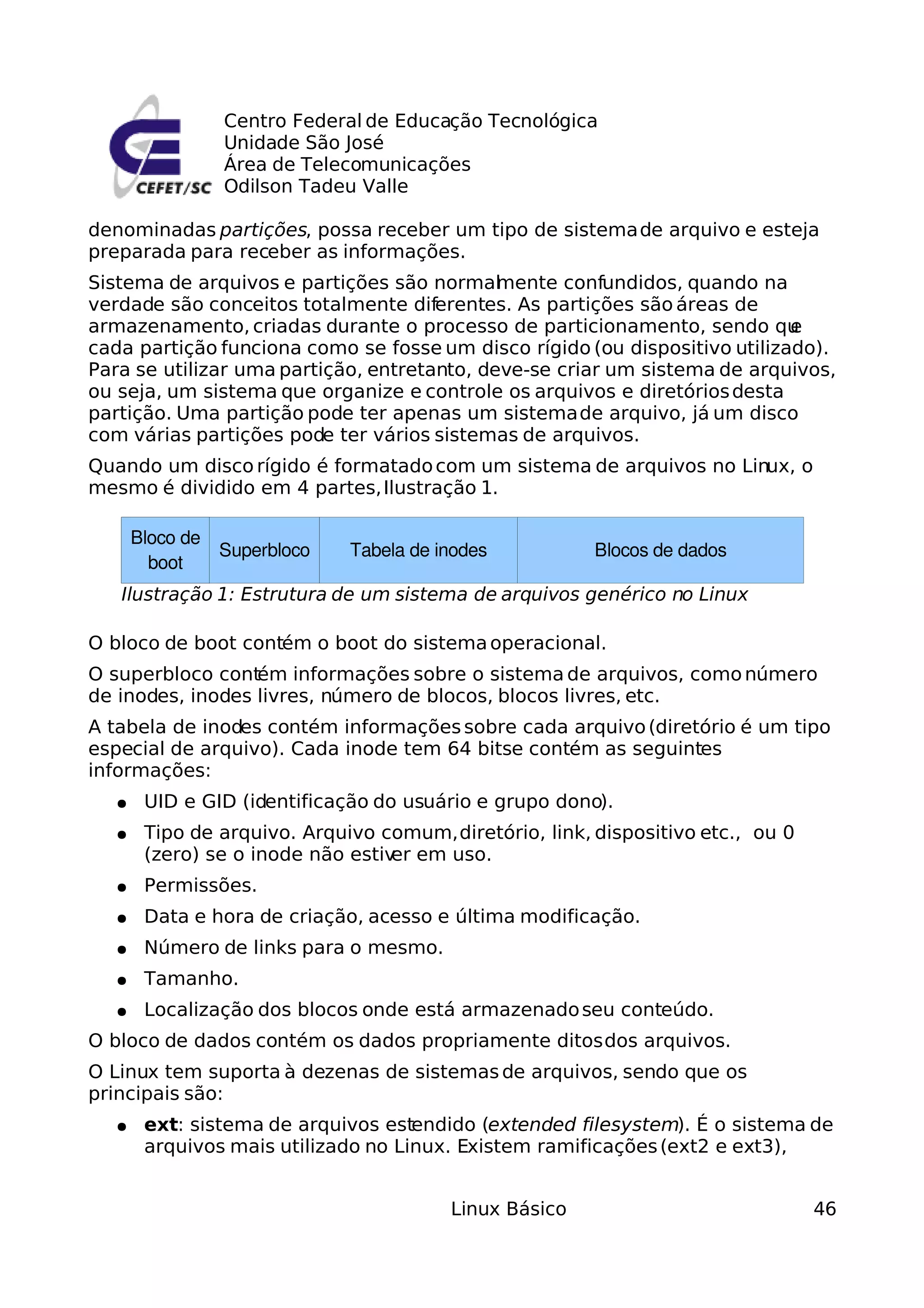 Centro Federal de Educação Tecnológica
               Unidade São José
               Área de Telecomunicações
               Odilson Tadeu Valle

denominadas partições, possa receber um tipo de sistema de arquivo e esteja
preparada para receber as informações.
Sistema de arquivos e partições são normal ente confundidos, quando na
                                             m
verdade são conceitos totalmente diferentes. As partições são áreas de
armazenamento, criadas durante o processo de particionamento, sendo qu      e
cada partição funciona como se fosse um disco rígido (ou dispositivo utilizado).
Para se utilizar uma partição, entretanto, deve-se criar um sistema de arquivos,
ou seja, um sistema que organize e controle os arquivos e diretórios desta
partição. Uma partição pode ter apenas um sistema de arquivo, já um disco
com várias partições pode ter vários sistemas de arquivos.
Quando um disco rígido é formatado com um sistema de arquivos no Linux, o
mesmo é dividido em 4 partes, Ilustração 1.

      Bloco de
               Superbloco    Tabela de inodes           Blocos de dados
        boot
   Ilustração 1: Estrutura de um sistema de arquivos genérico no Linux

O bloco de boot contém o boot do sistema operacional.
O superbloco contém informações sobre o sistema de arquivos, como número
de inodes, inodes livres, número de blocos, blocos livres, etc.
A tabela de inodes contém informações sobre cada arquivo (diretório é um tipo
especial de arquivo). Cada inode tem 64 bitse contém as seguintes
informações:
  ●    UID e GID (identificação do usuário e grupo dono).
  ●    Tipo de arquivo. Arquivo comum, diretório, link, dispositivo etc., ou 0
       (zero) se o inode não estiv em uso.
                                  er
  ●    Permissões.
  ●    Data e hora de criação, acesso e última modificação.
  ●    Número de links para o mesmo.
  ●    Tamanho.
  ●    Localização dos blocos onde está armazenado seu conteúdo.
O bloco de dados contém os dados propriamente ditos dos arquivos.
O Linux tem suporta à dezenas de sistemas de arquivos, sendo que os
principais são:
  ●    ext: sistema de arquivos estendido (extended filesystem). É o sistema de
       arquivos mais utilizado no Linux. Existem ramificações (ext2 e ext3),


                                        Linux Básico                             46
 