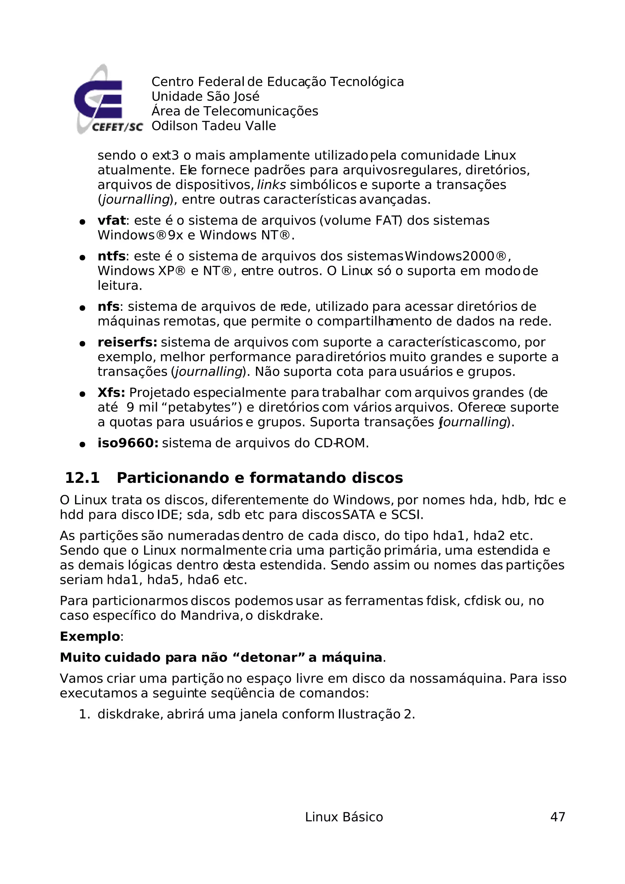 Centro Federal de Educação Tecnológica
              Unidade São José
              Área de Telecomunicações
              Odilson Tadeu Valle

      sendo o ext3 o mais amplamente utilizado pela comunidade Linux
      atualmente. Ele fornece padrões para arquivosregulares, diretórios,
      arquivos de dispositivos, links simbólicos e suporte a transações
      (journalling), entre outras características avançadas.
  ●   vfat: este é o sistema de arquivos (volume FAT) dos sistemas
      Windows®9x e Windows NT®.
  ●   ntfs: este é o sistema de arquivos dos sistemas Windows2000®,
      Windows XP® e NT®, entre outros. O Linux só o suporta em modo de
      leitura.
  ●   nfs: sistema de arquivos de rede, utilizado para acessar diretórios de
      máquinas remotas, que permite o compartilha    mento de dados na rede.
  ●   reiserfs: sistema de arquivos com suporte a características como, por
      exemplo, melhor performance para diretórios muito grandes e suporte a
      transações (journalling). Não suporta cota para usuários e grupos.
  ●   Xfs: Projetado especialmente para trabalhar com arquivos grandes (de
      até 9 mil “petabytes”) e diretórios com vários arquivos. Oferece suporte
      a quotas para usuários e grupos. Suporta transações (ournalling).
                                                            j
  ●   iso9660: sistema de arquivos do CD-ROM.

12.1    Particionando e formatando discos
O Linux trata os discos, diferentemente do Windows, por nomes hda, hdb, h e
                                                                         dc
hdd para disco IDE; sda, sdb etc para discos SATA e SCSI.
As partições são numeradas dentro de cada disco, do tipo hda1, hda2 etc.
Sendo que o Linux normalmente cria uma partição primária, uma estendida e
as demais lógicas dentro desta estendida. Sendo assim ou nomes das partições
seriam hda1, hda5, hda6 etc.
Para particionarmos discos podemos usar as ferramentas fdisk, cfdisk ou, no
caso específico do Mandriva, o diskdrake.
Exemplo:
Muito cuidado para não “detonar” a máquina.
Vamos criar uma partição no espaço livre em disco da nossamáquina. Para isso
executamos a seguinte seqüência de comandos:
  1. diskdrake, abrirá uma janela conform Ilustração 2.




                                      Linux Básico                            47
 