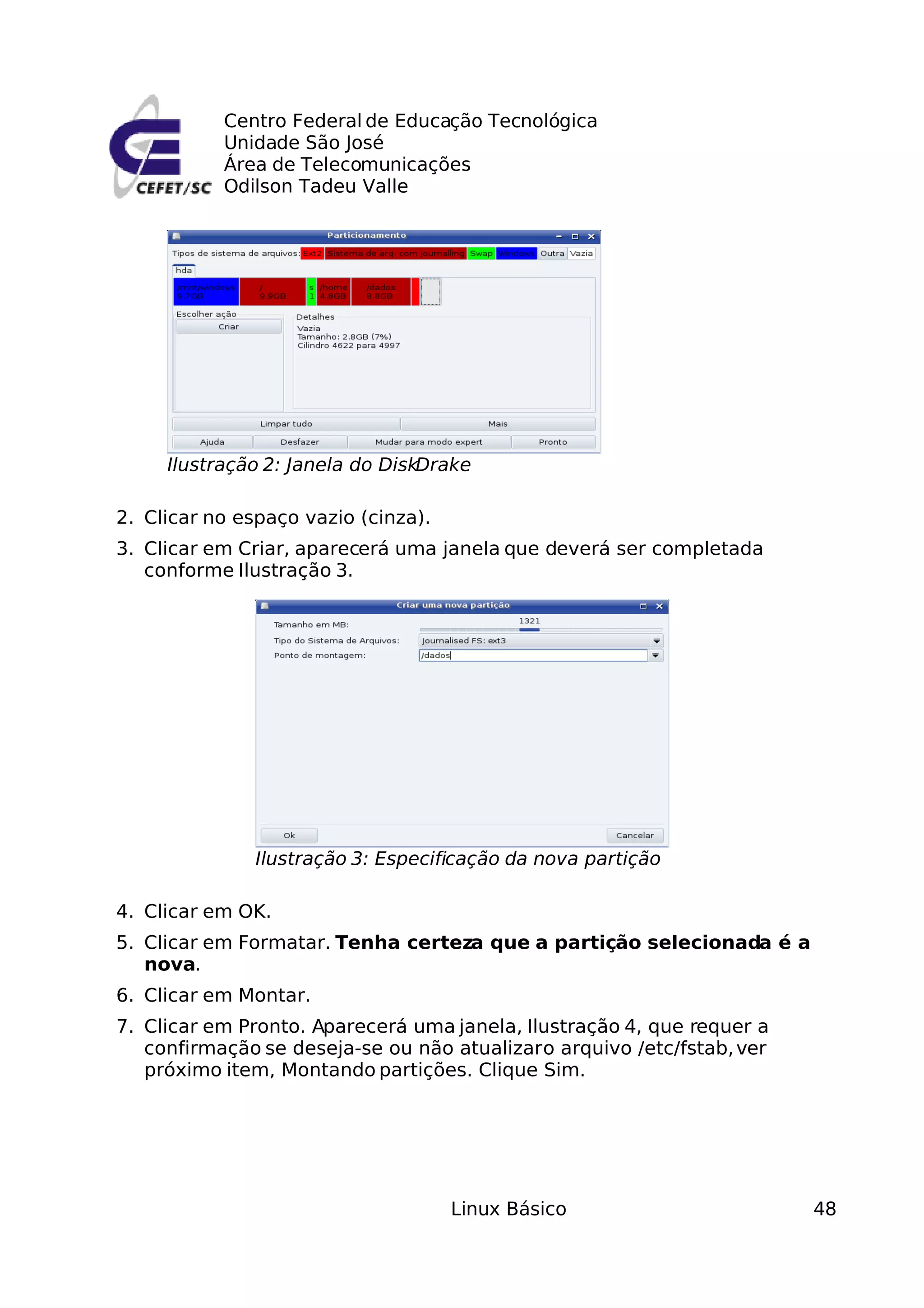 Centro Federal de Educação Tecnológica
           Unidade São José
           Área de Telecomunicações
           Odilson Tadeu Valle




     Ilustração 2: Janela do DiskDrake

2. Clicar no espaço vazio (cinza).
3. Clicar em Criar, aparecerá uma janela que deverá ser completada
   conforme Ilustração 3.




               Ilustração 3: Especificação da nova partição

4. Clicar em OK.
5. Clicar em Formatar. Tenha certeza que a partição selecionada é a
   nova.
6. Clicar em Montar.
7. Clicar em Pronto. Aparecerá uma janela, Ilustração 4, que requer a
   confirmação se deseja-se ou não atualizar o arquivo /etc/fstab, ver
   próximo item, Montando partições. Clique Sim.




                                     Linux Básico                        48
 