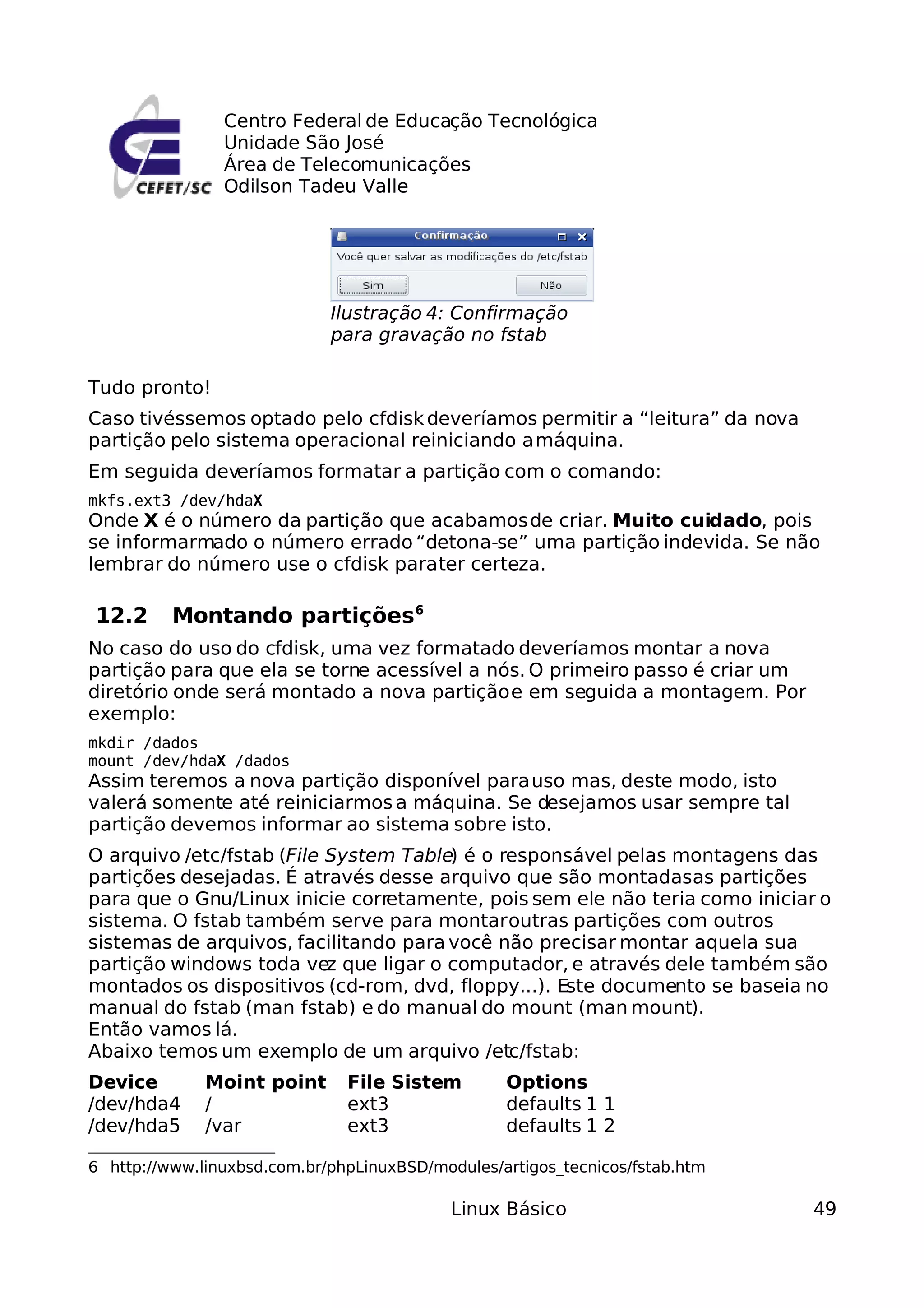 Centro Federal de Educação Tecnológica
                Unidade São José
                Área de Telecomunicações
                Odilson Tadeu Valle




                             Ilustração 4: Confirmação
                             para gravação no fstab

Tudo pronto!
Caso tivéssemos optado pelo cfdisk deveríamos permitir a “leitura” da nova
partição pelo sistema operacional reiniciando a máquina.
Em seguida deveríamos formatar a partição com o comando:
mkfs.ext3 /dev/hdaX
Onde X é o número da partição que acabamos de criar. Muito cuidado, pois
se informarmado o número errado “detona-se” uma partição indevida. Se não
lembrar do número use o cfdisk para ter certeza.

12.2      Montando partições6
No caso do uso do cfdisk, uma vez formatado deveríamos montar a nova
partição para que ela se torne acessível a nós. O primeiro passo é criar um
diretório onde será montado a nova partição e em seguida a montagem. Por
exemplo:
mkdir /dados
mount /dev/hdaX /dados
Assim teremos a nova partição disponível para uso mas, deste modo, isto
valerá somente até reiniciarmos a máquina. Se desejamos usar sempre tal
partição devemos informar ao sistema sobre isto.
O arquivo /etc/fstab (File System Table) é o responsável pelas montagens das
partições desejadas. É através desse arquivo que são montadasas partições
para que o Gnu/Linux inicie corretamente, pois sem ele não teria como iniciar o
sistema. O fstab também serve para montar outras partições com outros
sistemas de arquivos, facilitando para você não precisar montar aquela sua
partição windows toda vez que ligar o computador, e através dele também são
montados os dispositivos (cd-rom, dvd, floppy...). Este documento se baseia no
manual do fstab (man fstab) e do manual do mount (man mount).
Então vamos lá.
Abaixo temos um exemplo de um arquivo /etc/fstab:
Device        Moint point      File Sistem        Options
/dev/hda4     /                ext3               defaults 1 1
/dev/hda5     /var             ext3               defaults 1 2

6 http://www.linuxbsd.com.br/phpLinuxBSD/modules/artigos_tecnicos/fstab.htm

                                            Linux Básico                      49
 