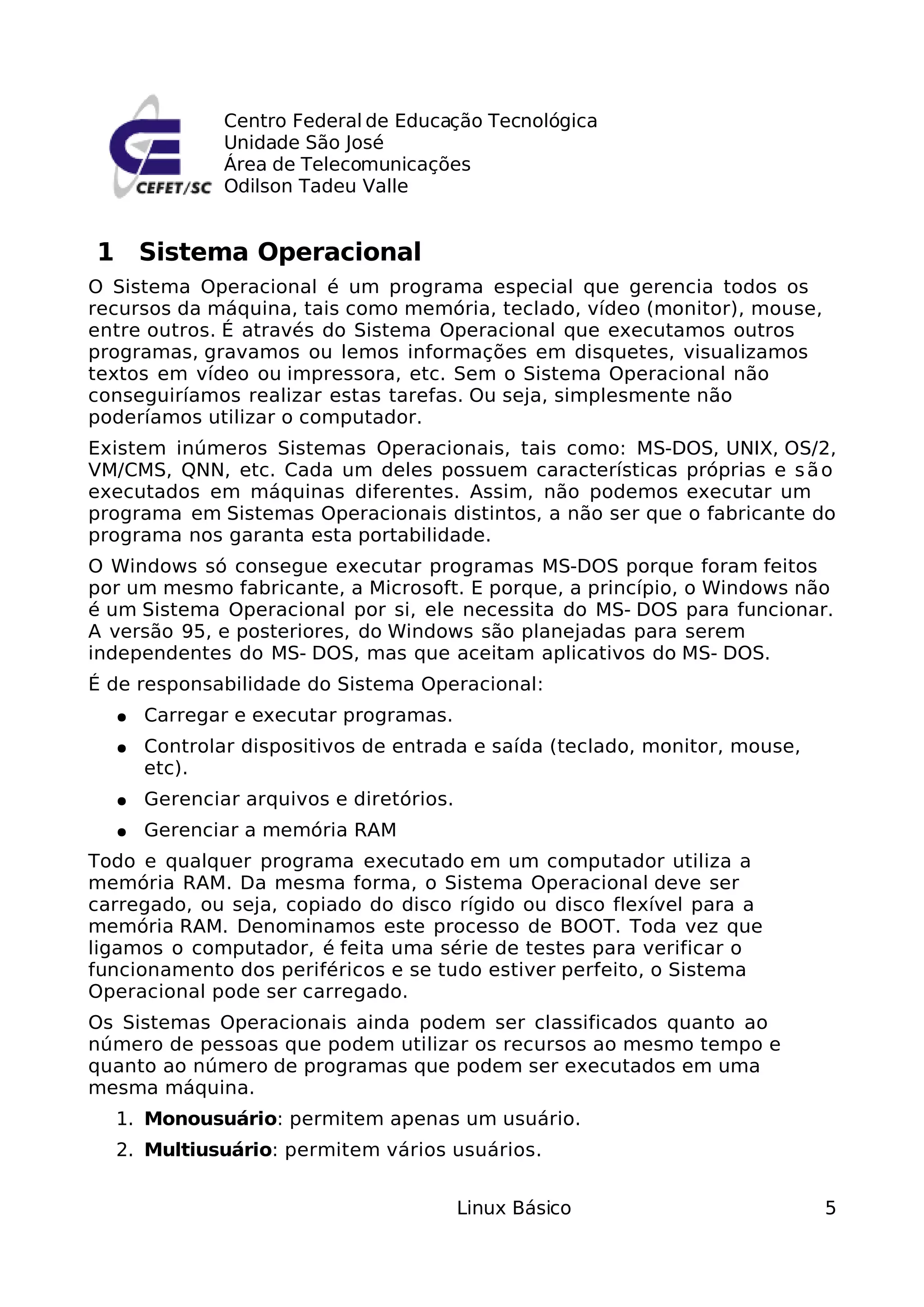Centro Federal de Educação Tecnológica
              Unidade São José
              Área de Telecomunicações
              Odilson Tadeu Valle


1 Sistema Operacional
O Sistema Operacional é um programa especial que gerencia todos os
recursos da máquina, tais como memória, teclado, vídeo (monitor), mouse,
entre outros. É através do Sistema Operacional que executamos outros
programas, gravamos ou lemos informações em disquetes, visualizamos
textos em vídeo ou impressora, etc. Sem o Sistema Operacional não
conseguiríamos realizar estas tarefas. Ou seja, simplesmente não
poderíamos utilizar o computador.
Existem inúmeros Sistemas Operacionais, tais como: MS-DOS, UNIX, OS/2,
VM/CMS, QNN, etc. Cada um deles possuem características próprias e s ã o
executados em máquinas diferentes. Assim, não podemos executar um
programa em Sistemas Operacionais distintos, a não ser que o fabricante do
programa nos garanta esta portabilidade.
O Windows só consegue executar programas MS-DOS porque foram feitos
por um mesmo fabricante, a Microsoft. E porque, a princípio, o Windows não
é um Sistema Operacional por si, ele necessita do MS- DOS para funcionar.
A versão 95, e posteriores, do Windows são planejadas para serem
independentes do MS- DOS, mas que aceitam aplicativos do MS- DOS.
É de responsabilidade do Sistema Operacional:
  ●   Carregar e executar programas.
  ●   Controlar dispositivos de entrada e saída (teclado, monitor, mouse,
      etc).
  ●   Gerenciar arquivos e diretórios.
  ●   Gerenciar a memória RAM
Todo e qualquer programa executado em um computador utiliza a
memória RAM. Da mesma forma, o Sistema Operacional deve ser
carregado, ou seja, copiado do disco rígido ou disco flexível para a
memória RAM. Denominamos este processo de BOOT. Toda vez que
ligamos o computador, é feita uma série de testes para verificar o
funcionamento dos periféricos e se tudo estiver perfeito, o Sistema
Operacional pode ser carregado.
Os Sistemas Operacionais ainda podem ser classificados quanto ao
número de pessoas que podem utilizar os recursos ao mesmo tempo e
quanto ao número de programas que podem ser executados em uma
mesma máquina.
  1. Monousuário: permitem apenas um usuário.
  2. Multiusuário: permitem vários usuários.


                                         Linux Básico                       5
 