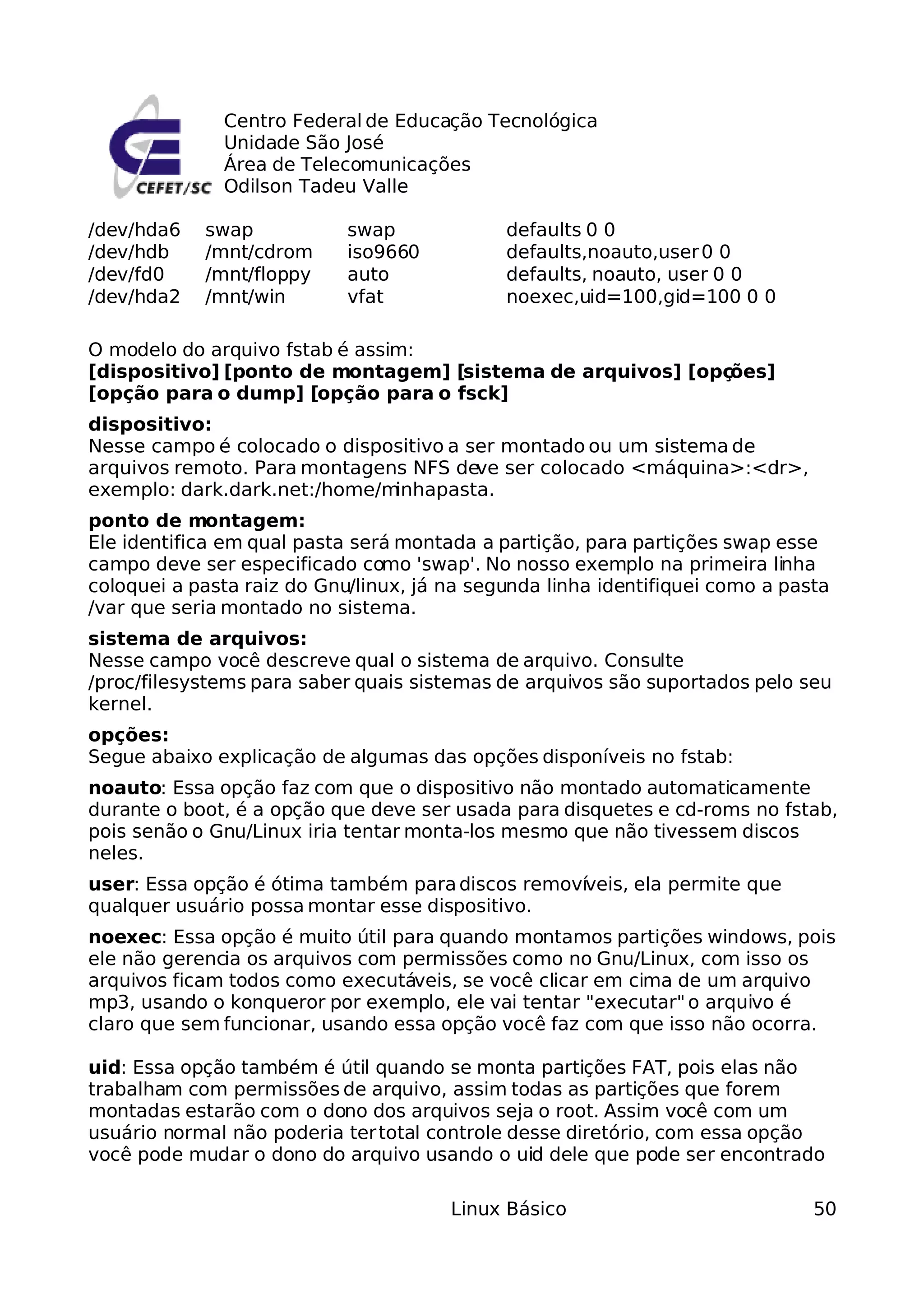 Centro Federal de Educação Tecnológica
              Unidade São José
              Área de Telecomunicações
              Odilson Tadeu Valle

/dev/hda6   swap            swap             defaults 0 0
/dev/hdb    /mnt/cdrom      iso9660          defaults,noauto,user 0 0
/dev/fd0    /mnt/floppy     auto             defaults, noauto, user 0 0
/dev/hda2   /mnt/win        vfat             noexec,uid=100,gid=100 0 0

O modelo do arquivo fstab é assim:
[dispositivo] [ponto de montagem] [sistema de arquivos] [opções]
[opção para o dump] [opção para o fsck]
dispositivo:
Nesse campo é colocado o dispositivo a ser montado ou um sistema de
arquivos remoto. Para montagens NFS deve ser colocado <máquina>:<d  ir>,
exemplo: dark.dark.net:/home/minhapasta.
ponto de montagem:
Ele identifica em qual pasta será montada a partição, para partições swap esse
campo deve ser especificado como 'swap'. No nosso exemplo na primeira linha
coloquei a pasta raiz do Gnu/linux, já na segunda linha identifiquei como a pasta
/var que seria montado no sistema.
sistema de arquivos:
Nesse campo você descreve qual o sistema de arquivo. Consulte
/proc/filesystems para saber quais sistemas de arquivos são suportados pelo seu
kernel.
opções:
Segue abaixo explicação de algumas das opções disponíveis no fstab:
noauto: Essa opção faz com que o dispositivo não montado automaticamente
durante o boot, é a opção que deve ser usada para disquetes e cd-roms no fstab,
pois senão o Gnu/Linux iria tentar monta-los mesmo que não tivessem discos
neles.
user: Essa opção é ótima também para discos removíveis, ela permite que
qualquer usuário possa montar esse dispositivo.
noexec: Essa opção é muito útil para quando montamos partições windows, pois
ele não gerencia os arquivos com permissões como no Gnu/Linux, com isso os
arquivos ficam todos como executáveis, se você clicar em cima de um arquivo
mp3, usando o konqueror por exemplo, ele vai tentar "executar" o arquivo é
claro que sem funcionar, usando essa opção você faz com que isso não ocorra.

uid: Essa opção também é útil quando se monta partições FAT, pois elas não
trabalham com permissões de arquivo, assim todas as partições que forem
montadas estarão com o dono dos arquivos seja o root. Assim você com um
usuário normal não poderia ter total controle desse diretório, com essa opção
você pode mudar o dono do arquivo usando o uid dele que pode ser encontrado

                                       Linux Básico                            50
 