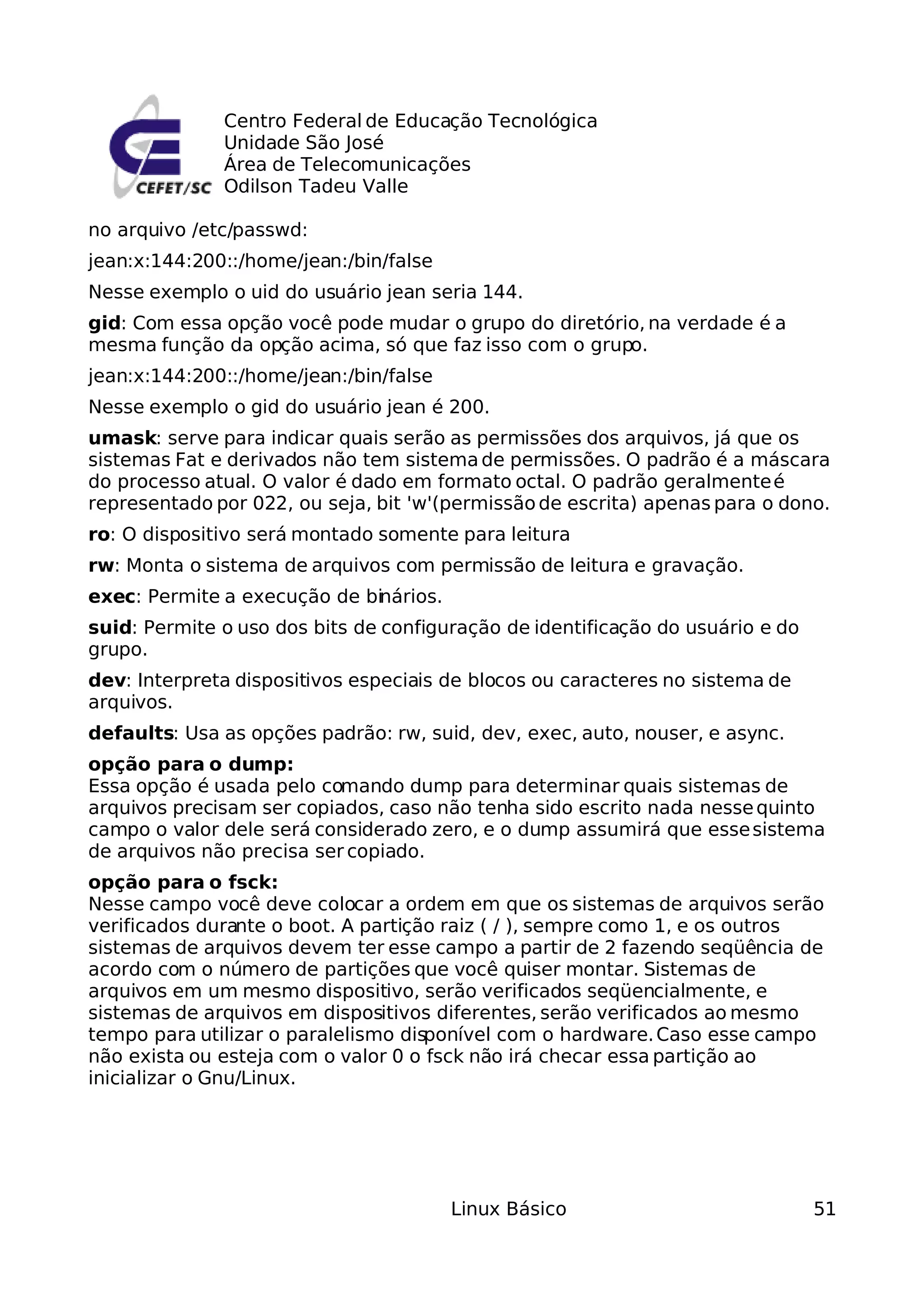 Centro Federal de Educação Tecnológica
              Unidade São José
              Área de Telecomunicações
              Odilson Tadeu Valle

no arquivo /etc/passwd:
jean:x:144:200::/home/jean:/bin/false
Nesse exemplo o uid do usuário jean seria 144.
gid: Com essa opção você pode mudar o grupo do diretório, na verdade é a
mesma função da opção acima, só que faz isso com o grupo.
jean:x:144:200::/home/jean:/bin/false
Nesse exemplo o gid do usuário jean é 200.
umask: serve para indicar quais serão as permissões dos arquivos, já que os
sistemas Fat e derivados não tem sistema de permissões. O padrão é a máscara
do processo atual. O valor é dado em formato octal. O padrão geralmente é
representado por 022, ou seja, bit 'w'(permissão de escrita) apenas para o dono.
ro: O dispositivo será montado somente para leitura
rw: Monta o sistema de arquivos com permissão de leitura e gravação.
exec: Permite a execução de binários.
suid: Permite o uso dos bits de configuração de identificação do usuário e do
grupo.
dev: Interpreta dispositivos especiais de blocos ou caracteres no sistema de
arquivos.
defaults: Usa as opções padrão: rw, suid, dev, exec, auto, nouser, e async.
opção para o dump:
Essa opção é usada pelo comando dump para determinar quais sistemas de
arquivos precisam ser copiados, caso não tenha sido escrito nada nesse quinto
campo o valor dele será considerado zero, e o dump assumirá que esse sistema
de arquivos não precisa ser copiado.
opção para o fsck:
Nesse campo você deve colocar a ordem em que os sistemas de arquivos serão
verificados durante o boot. A partição raiz ( / ), sempre como 1, e os outros
sistemas de arquivos devem ter esse campo a partir de 2 fazendo seqüência de
acordo com o número de partições que você quiser montar. Sistemas de
arquivos em um mesmo dispositivo, serão verificados seqüencialmente, e
sistemas de arquivos em dispositivos diferentes, serão verificados ao mesmo
tempo para utilizar o paralelismo disponível com o hardware. Caso esse campo
não exista ou esteja com o valor 0 o fsck não irá checar essa partição ao
inicializar o Gnu/Linux.




                                        Linux Básico                            51
 