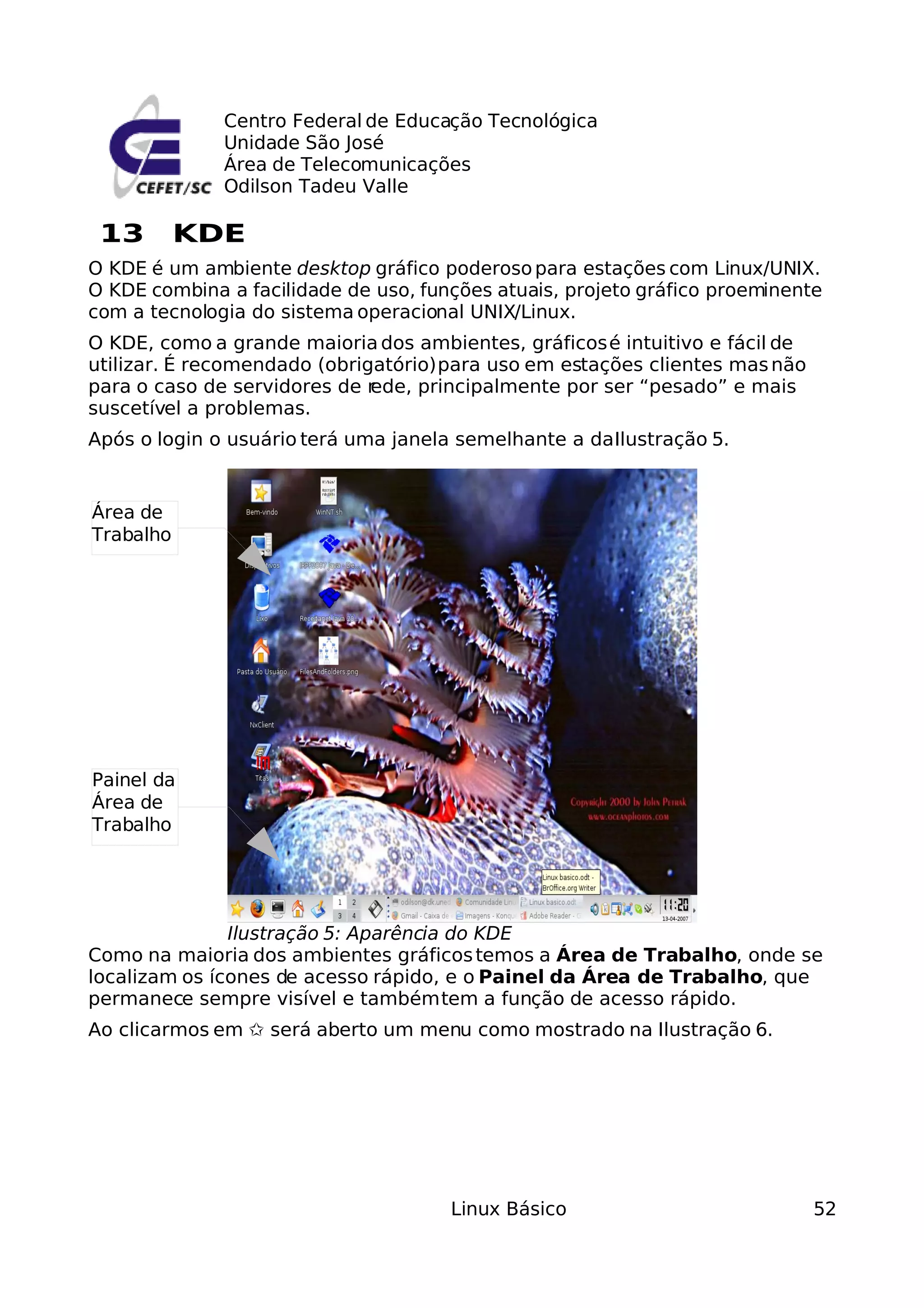 Centro Federal de Educação Tecnológica
              Unidade São José
              Área de Telecomunicações
              Odilson Tadeu Valle

 13        KDE
O KDE é um ambiente desktop gráfico poderoso para estações com Linux/UNIX.
O KDE combina a facilidade de uso, funções atuais, projeto gráfico proeminente
com a tecnologia do sistema operacional UNIX/Linux.
O KDE, como a grande maioria dos ambientes, gráficos é intuitivo e fácil de
utilizar. É recomendado (obrigatório) para uso em estações clientes mas não
para o caso de servidores de rede, principalmente por ser “pesado” e mais
suscetível a problemas.
Após o login o usuário terá uma janela semelhante a da Ilustração 5.


Área de
Trabalho




Painel da
Área de
Trabalho




               Ilustração 5: Aparência do KDE
Como na maioria dos ambientes gráficos temos a Área de Trabalho, onde se
localizam os ícones de acesso rápido, e o Painel da Área de Trabalho, que
permanece sempre visível e também tem a função de acesso rápido.
Ao clicarmos em ✩ será aberto um menu como mostrado na Ilustração 6.




                                      Linux Básico                            52
 