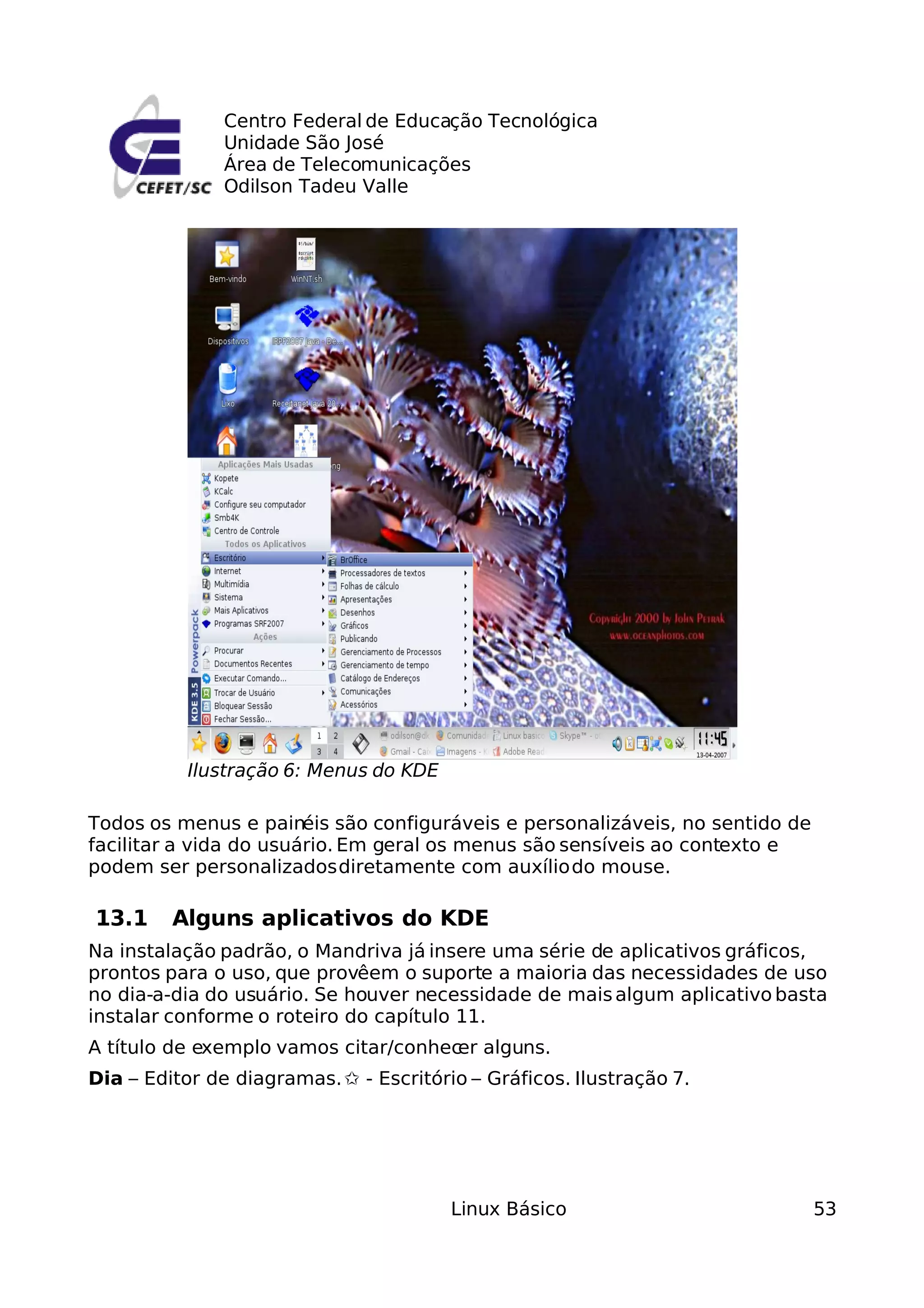 Centro Federal de Educação Tecnológica
               Unidade São José
               Área de Telecomunicações
               Odilson Tadeu Valle




           Ilustração 6: Menus do KDE

Todos os menus e painéis são configuráveis e personalizáveis, no sentido de
facilitar a vida do usuário. Em geral os menus são sensíveis ao contexto e
podem ser personalizados diretamente com auxílio do mouse.

13.1     Alguns aplicativos do KDE
Na instalação padrão, o Mandriva já insere uma série de aplicativos gráficos,
prontos para o uso, que provêem o suporte a maioria das necessidades de uso
no dia-a-dia do usuário. Se houver necessidade de mais algum aplicativo basta
instalar conforme o roteiro do capítulo 11.
A título de exemplo vamos citar/conhec alguns.
                                      er
Dia – Editor de diagramas. ✩ - Escritório – Gráficos. Ilustração 7.




                                        Linux Básico                          53
 