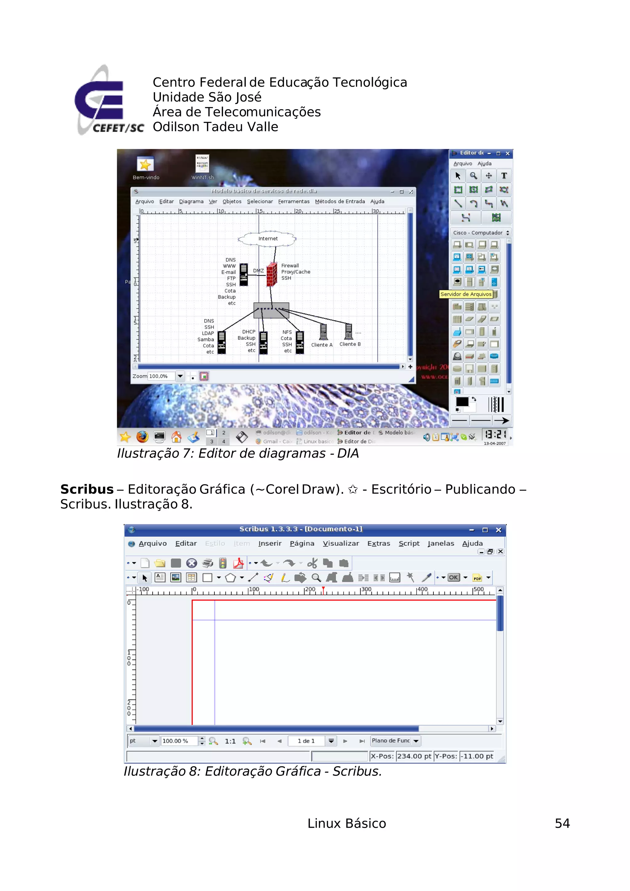Centro Federal de Educação Tecnológica
              Unidade São José
              Área de Telecomunicações
              Odilson Tadeu Valle




        Ilustração 7: Editor de diagramas - DIA

Scribus – Editoração Gráfica (~Corel Draw). ✩ - Escritório – Publicando –
Scribus. Ilustração 8.




         Ilustração 8: Editoração Gráfica - Scribus.



                                       Linux Básico                         54
 
