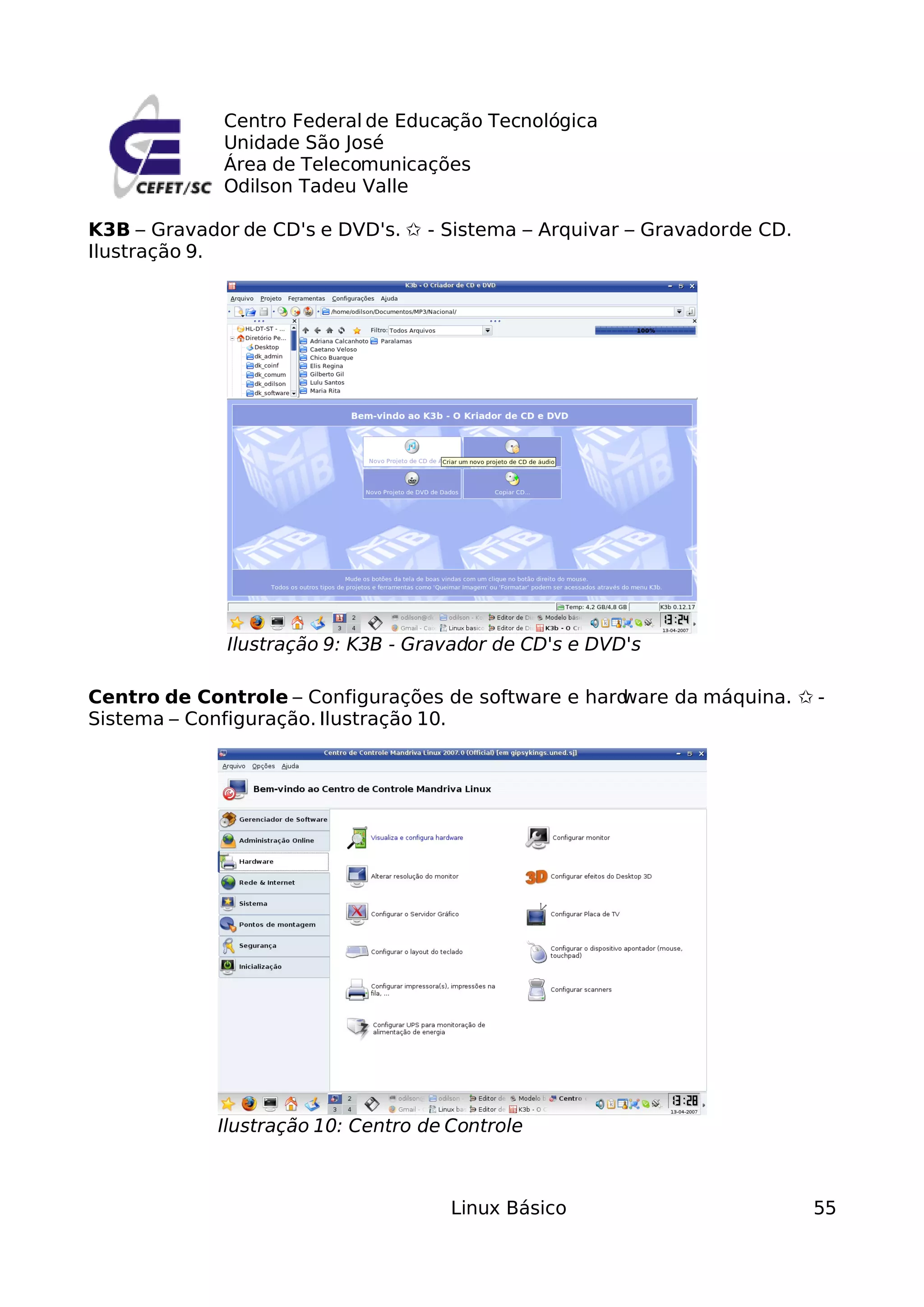 Centro Federal de Educação Tecnológica
             Unidade São José
             Área de Telecomunicações
             Odilson Tadeu Valle

K3B – Gravador de CD's e DVD's. ✩ - Sistema – Arquivar – Gravador de CD.
Ilustração 9.




              Ilustração 9: K3B - Gravador de CD's e DVD's

Centro de Controle – Configurações de software e hard
                                                    ware da máquina. ✩ -
Sistema – Configuração. Ilustração 10.




             Ilustração 10: Centro de Controle



                                      Linux Básico                         55
 