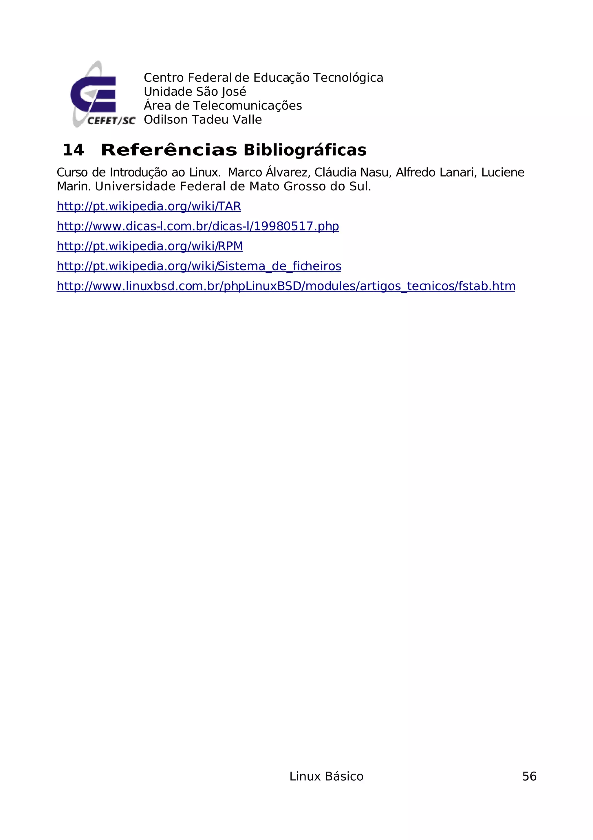 Centro Federal de Educação Tecnológica
               Unidade São José
               Área de Telecomunicações
               Odilson Tadeu Valle

14 Referências Bibliográficas
Curso de Introdução ao Linux. Marco Álvarez, Cláudia Nasu, Alfredo Lanari, Luciene
Marin. Universidade Federal de Mato Grosso do Sul.
http://pt.wikipedia.org/wiki/TAR
http://www.dicas-l.com.br/dicas-l/19980517.php
http://pt.wikipedia.org/wiki/RPM
http://pt.wikipedia.org/wiki/Sistema_de_ficheiros
http://www.linuxbsd.com.br/phpLinuxBSD/modules/artigos_tecnicos/fstab.htm




                                        Linux Básico                             56
 