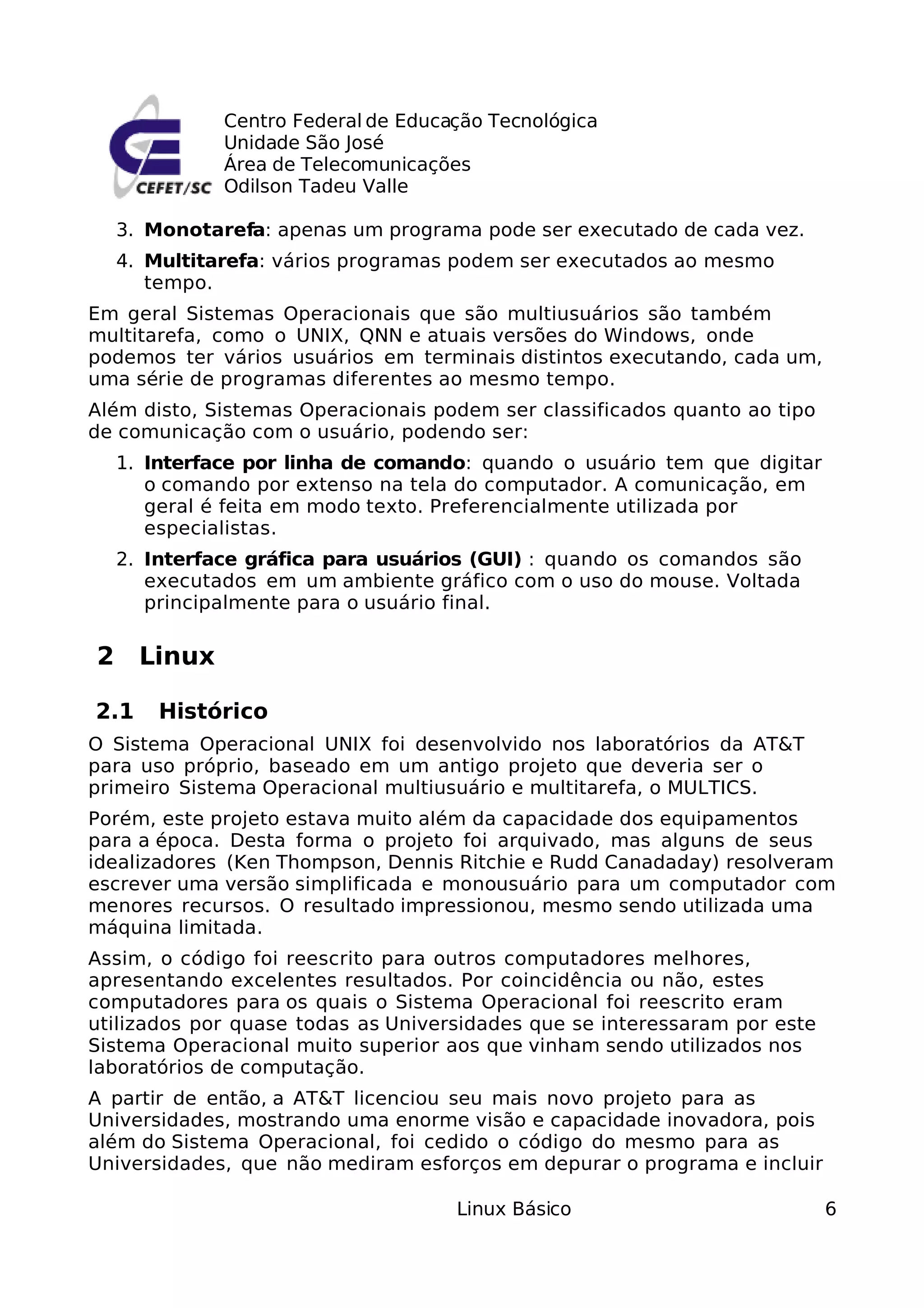 Centro Federal de Educação Tecnológica
             Unidade São José
             Área de Telecomunicações
             Odilson Tadeu Valle

  3. Monotarefa: apenas um programa pode ser executado de cada vez.
  4. Multitarefa: vários programas podem ser executados ao mesmo
     tempo.
Em geral Sistemas Operacionais que são multiusuários são também
multitarefa, como o UNIX, QNN e atuais versões do Windows, onde
podemos ter vários usuários em terminais distintos executando, cada um,
uma série de programas diferentes ao mesmo tempo.
Além disto, Sistemas Operacionais podem ser classificados quanto ao tipo
de comunicação com o usuário, podendo ser:
  1. Interface por linha de comando: quando o usuário tem que digitar
     o comando por extenso na tela do computador. A comunicação, em
     geral é feita em modo texto. Preferencialmente utilizada por
     especialistas.
  2. Interface gráfica para usuários (GUI) : quando os comandos são
     executados em um ambiente gráfico com o uso do mouse. Voltada
     principalmente para o usuário final.

2 Linux

2.1   Histórico
O Sistema Operacional UNIX foi desenvolvido nos laboratórios da AT&T
para uso próprio, baseado em um antigo projeto que deveria ser o
primeiro Sistema Operacional multiusuário e multitarefa, o MULTICS.
Porém, este projeto estava muito além da capacidade dos equipamentos
para a época. Desta forma o projeto foi arquivado, mas alguns de seus
idealizadores (Ken Thompson, Dennis Ritchie e Rudd Canadaday) resolveram
escrever uma versão simplificada e monousuário para um computador com
menores recursos. O resultado impressionou, mesmo sendo utilizada uma
máquina limitada.
Assim, o código foi reescrito para outros computadores melhores,
apresentando excelentes resultados. Por coincidência ou não, estes
computadores para os quais o Sistema Operacional foi reescrito eram
utilizados por quase todas as Universidades que se interessaram por este
Sistema Operacional muito superior aos que vinham sendo utilizados nos
laboratórios de computação.
A partir de então, a AT&T licenciou seu mais novo projeto para as
Universidades, mostrando uma enorme visão e capacidade inovadora, pois
além do Sistema Operacional, foi cedido o código do mesmo para as
Universidades, que não mediram esforços em depurar o programa e incluir

                                    Linux Básico                           6
 