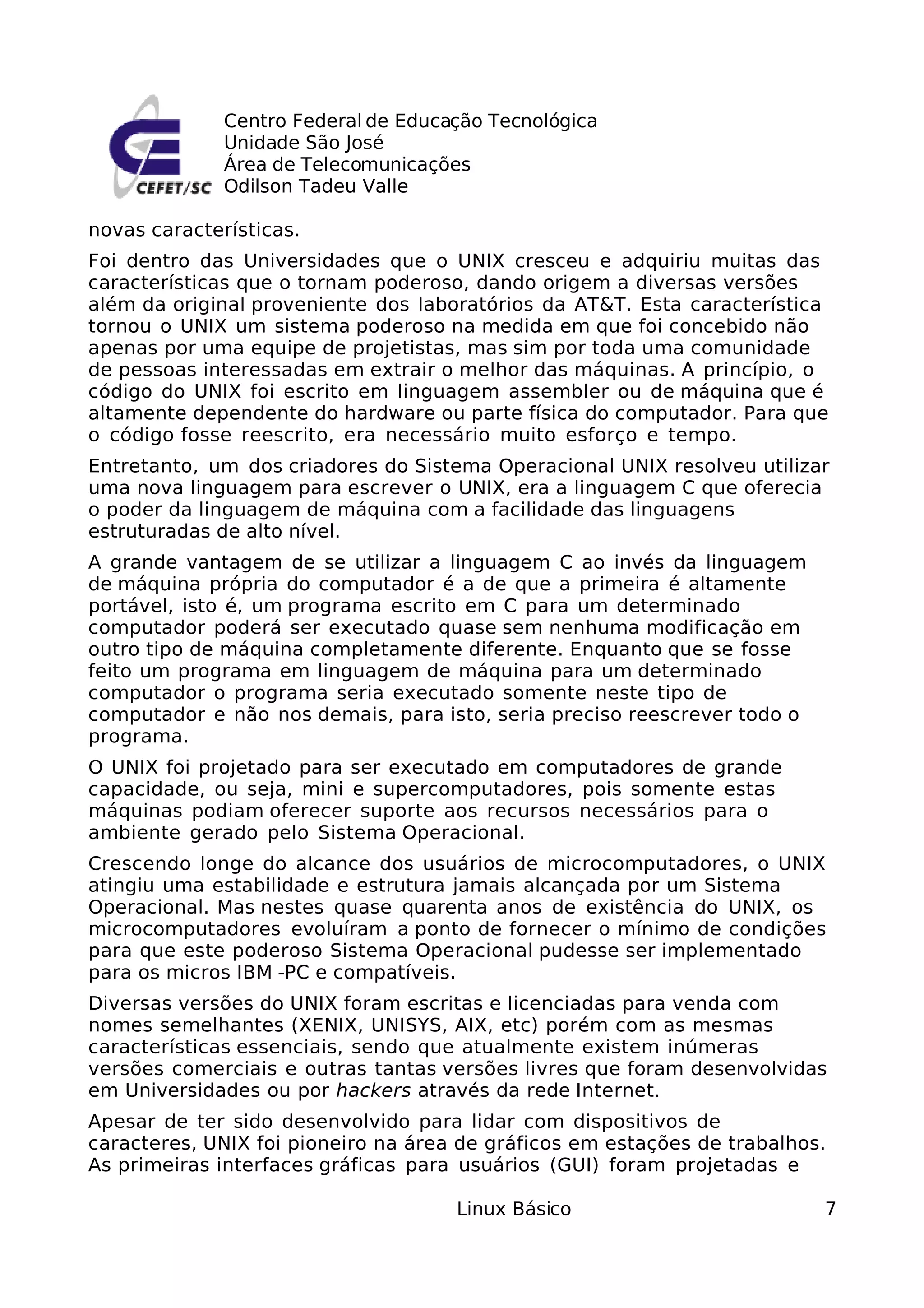 Centro Federal de Educação Tecnológica
              Unidade São José
              Área de Telecomunicações
              Odilson Tadeu Valle

novas características.
Foi dentro das Universidades que o UNIX cresceu e adquiriu muitas das
características que o tornam poderoso, dando origem a diversas versões
além da original proveniente dos laboratórios da AT&T. Esta característica
tornou o UNIX um sistema poderoso na medida em que foi concebido não
apenas por uma equipe de projetistas, mas sim por toda uma comunidade
de pessoas interessadas em extrair o melhor das máquinas. A princípio, o
código do UNIX foi escrito em linguagem assembler ou de máquina que é
altamente dependente do hardware ou parte física do computador. Para que
o código fosse reescrito, era necessário muito esforço e tempo.
Entretanto, um dos criadores do Sistema Operacional UNIX resolveu utilizar
uma nova linguagem para escrever o UNIX, era a linguagem C que oferecia
o poder da linguagem de máquina com a facilidade das linguagens
estruturadas de alto nível.
A grande vantagem de se utilizar a linguagem C ao invés da linguagem
de máquina própria do computador é a de que a primeira é altamente
portável, isto é, um programa escrito em C para um determinado
computador poderá ser executado quase sem nenhuma modificação em
outro tipo de máquina completamente diferente. Enquanto que se fosse
feito um programa em linguagem de máquina para um determinado
computador o programa seria executado somente neste tipo de
computador e não nos demais, para isto, seria preciso reescrever todo o
programa.
O UNIX foi projetado para ser executado em computadores de grande
capacidade, ou seja, mini e supercomputadores, pois somente estas
máquinas podiam oferecer suporte aos recursos necessários para o
ambiente gerado pelo Sistema Operacional.
Crescendo longe do alcance dos usuários de microcomputadores, o UNIX
atingiu uma estabilidade e estrutura jamais alcançada por um Sistema
Operacional. Mas nestes quase quarenta anos de existência do UNIX, os
microcomputadores evoluíram a ponto de fornecer o mínimo de condições
para que este poderoso Sistema Operacional pudesse ser implementado
para os micros IBM -PC e compatíveis.
Diversas versões do UNIX foram escritas e licenciadas para venda com
nomes semelhantes (XENIX, UNISYS, AIX, etc) porém com as mesmas
características essenciais, sendo que atualmente existem inúmeras
versões comerciais e outras tantas versões livres que foram desenvolvidas
em Universidades ou por hackers através da rede Internet.
Apesar de ter sido desenvolvido para lidar com dispositivos de
caracteres, UNIX foi pioneiro na área de gráficos em estações de trabalhos.
As primeiras interfaces gráficas para usuários (GUI) foram projetadas e

                                     Linux Básico                         7
 