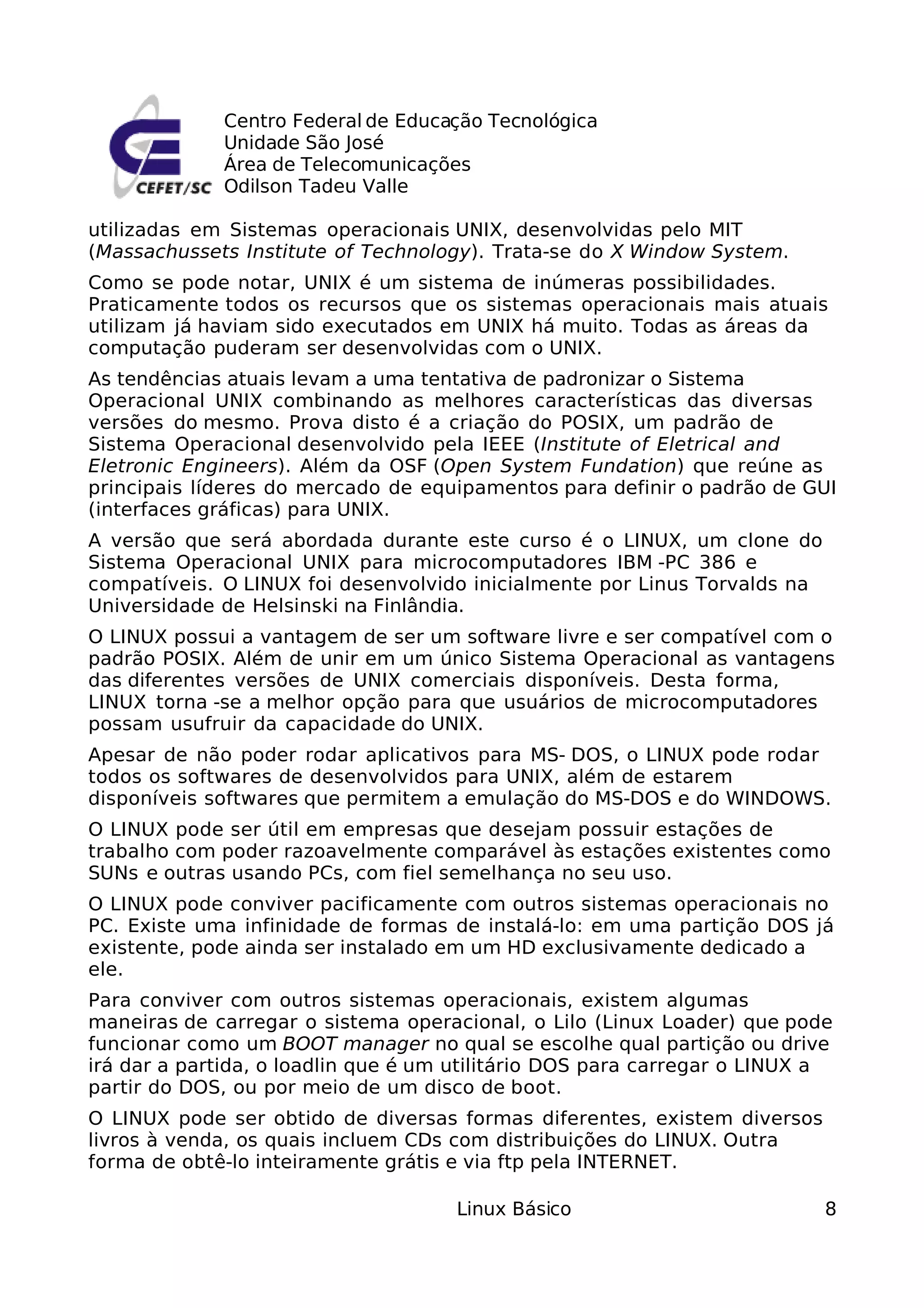 Centro Federal de Educação Tecnológica
             Unidade São José
             Área de Telecomunicações
             Odilson Tadeu Valle

utilizadas em Sistemas operacionais UNIX, desenvolvidas pelo MIT
(Massachussets Institute of Technology). Trata-se do X Window System.
Como se pode notar, UNIX é um sistema de inúmeras possibilidades.
Praticamente todos os recursos que os sistemas operacionais mais atuais
utilizam já haviam sido executados em UNIX há muito. Todas as áreas da
computação puderam ser desenvolvidas com o UNIX.
As tendências atuais levam a uma tentativa de padronizar o Sistema
Operacional UNIX combinando as melhores características das diversas
versões do mesmo. Prova disto é a criação do POSIX, um padrão de
Sistema Operacional desenvolvido pela IEEE (Institute of Eletrical and
Eletronic Engineers). Além da OSF (Open System Fundation) que reúne as
principais líderes do mercado de equipamentos para definir o padrão de GUI
(interfaces gráficas) para UNIX.
A versão que será abordada durante este curso é o LINUX, um clone do
Sistema Operacional UNIX para microcomputadores IBM -PC 386 e
compatíveis. O LINUX foi desenvolvido inicialmente por Linus Torvalds na
Universidade de Helsinski na Finlândia.
O LINUX possui a vantagem de ser um software livre e ser compatível com o
padrão POSIX. Além de unir em um único Sistema Operacional as vantagens
das diferentes versões de UNIX comerciais disponíveis. Desta forma,
LINUX torna -se a melhor opção para que usuários de microcomputadores
possam usufruir da capacidade do UNIX.
Apesar de não poder rodar aplicativos para MS- DOS, o LINUX pode rodar
todos os softwares de desenvolvidos para UNIX, além de estarem
disponíveis softwares que permitem a emulação do MS-DOS e do WINDOWS.
O LINUX pode ser útil em empresas que desejam possuir estações de
trabalho com poder razoavelmente comparável às estações existentes como
SUNs e outras usando PCs, com fiel semelhança no seu uso.
O LINUX pode conviver pacificamente com outros sistemas operacionais no
PC. Existe uma infinidade de formas de instalá-lo: em uma partição DOS já
existente, pode ainda ser instalado em um HD exclusivamente dedicado a
ele.
Para conviver com outros sistemas operacionais, existem algumas
maneiras de carregar o sistema operacional, o Lilo (Linux Loader) que pode
funcionar como um BOOT manager no qual se escolhe qual partição ou drive
irá dar a partida, o loadlin que é um utilitário DOS para carregar o LINUX a
partir do DOS, ou por meio de um disco de boot.
O LINUX pode ser obtido de diversas formas diferentes, existem diversos
livros à venda, os quais incluem CDs com distribuições do LINUX. Outra
forma de obtê-lo inteiramente grátis e via ftp pela INTERNET.

                                     Linux Básico                          8
 