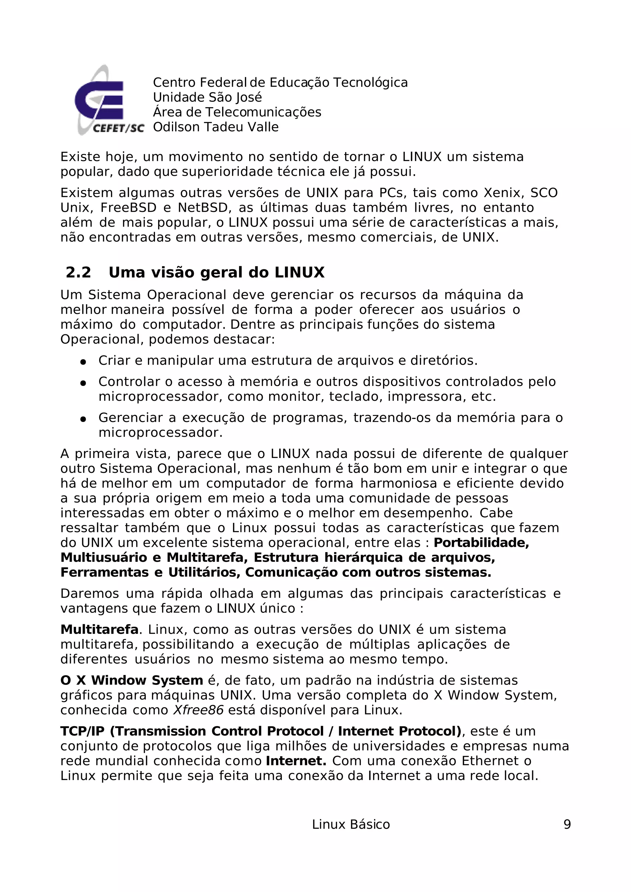 Centro Federal de Educação Tecnológica
              Unidade São José
              Área de Telecomunicações
              Odilson Tadeu Valle

Existe hoje, um movimento no sentido de tornar o LINUX um sistema
popular, dado que superioridade técnica ele já possui.
Existem algumas outras versões de UNIX para PCs, tais como Xenix, SCO
Unix, FreeBSD e NetBSD, as últimas duas também livres, no entanto
além de mais popular, o LINUX possui uma série de características a mais,
não encontradas em outras versões, mesmo comerciais, de UNIX.

2.2    Uma visão geral do LINUX
Um Sistema Operacional deve gerenciar os recursos da máquina da
melhor maneira possível de forma a poder oferecer aos usuários o
máximo do computador. Dentre as principais funções do sistema
Operacional, podemos destacar:
  ●   Criar e manipular uma estrutura de arquivos e diretórios.
  ●   Controlar o acesso à memória e outros dispositivos controlados pelo
      microprocessador, como monitor, teclado, impressora, etc.
  ●   Gerenciar a execução de programas, trazendo-os da memória para o
      microprocessador.
A primeira vista, parece que o LINUX nada possui de diferente de qualquer
outro Sistema Operacional, mas nenhum é tão bom em unir e integrar o que
há de melhor em um computador de forma harmoniosa e eficiente devido
a sua própria origem em meio a toda uma comunidade de pessoas
interessadas em obter o máximo e o melhor em desempenho. Cabe
ressaltar também que o Linux possui todas as características que fazem
do UNIX um excelente sistema operacional, entre elas : Portabilidade,
Multiusuário e Multitarefa, Estrutura hierárquica de arquivos,
Ferramentas e Utilitários, Comunicação com outros sistemas.
Daremos uma rápida olhada em algumas das principais características e
vantagens que fazem o LINUX único :
Multitarefa. Linux, como as outras versões do UNIX é um sistema
multitarefa, possibilitando a execução de múltiplas aplicações de
diferentes usuários no mesmo sistema ao mesmo tempo.
O X Window System é, de fato, um padrão na indústria de sistemas
gráficos para máquinas UNIX. Uma versão completa do X Window System,
conhecida como Xfree86 está disponível para Linux.
TCP/IP (Transmission Control Protocol / Internet Protocol), este é um
conjunto de protocolos que liga milhões de universidades e empresas numa
rede mundial conhecida como Internet. Com uma conexão Ethernet o
Linux permite que seja feita uma conexão da Internet a uma rede local.


                                      Linux Básico                          9
 