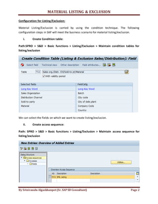 MATERIAL LISTING & EXCLUSION
By Srinivasulu Algaskhanpet (Sr. SAP SD Consultant) Page 2
Configuration for Listing/Exclusion:
Material Listing/Exclusion is carried by using the condition technique. The following
configuration steps in SAP will meet the business scenario for material listing/exclusion.
i. Create Condition table:
Path:SPRO > S&D > Basic functions > Listing/Exclusion > Maintain condition tables for
listing/exclusion
We can select the fields on which we want to create listing/exclusion.
ii. Create access sequence:
Path: SPRO > S&D > Basic functions > Listing/Exclusion > Maintain access sequence for
listing/exclusion
 