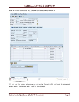 MATERIAL LISTING & EXCLUSION
By Srinivasulu Algaskhanpet (Sr. SAP SD Consultant) Page 6
Now we’ll try to create order for Q-Mobile and check how system reacts.
We can see that system is throwing an error saying the material is not listed. So we cannot
create order if the material is not listed for the customer.
 