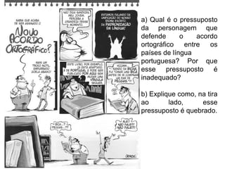 a) Qual é o pressuposto
da personagem que
defende      o     acordo
ortográfico    entre   os
países de língua
portuguesa? Por que
esse pressuposto é
inadequado?

b) Explique como, na tira
ao       lado,     esse
pressuposto é quebrado.
 