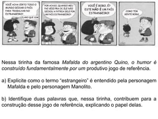 Nessa tirinha da famosa Mafalda do argentino Quino, o humor é
construído fundamentalmente por um produtivo jogo de referência.

a) Explicite como o termo “estrangeiro” é entendido pela personagem
   Mafalda e pelo personagem Manolito.

b) Identifique duas palavras que, nessa tirinha, contribuem para a
construção desse jogo de referência, explicando o papel delas.
 