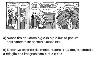 a) Nessa tira de Laerte a graça é produzida por um
   deslizamento de sentido. Qual é ele?

b) Descreva esse deslizamento quadro a quadro, mostrando
a relação das imagens com o que é dito.
 