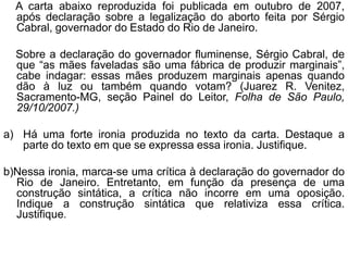 A carta abaixo reproduzida foi publicada em outubro de 2007,
  após declaração sobre a legalização do aborto feita por Sérgio
  Cabral, governador do Estado do Rio de Janeiro.

  Sobre a declaração do governador fluminense, Sérgio Cabral, de
  que “as mães faveladas são uma fábrica de produzir marginais”,
  cabe indagar: essas mães produzem marginais apenas quando
  dão à luz ou também quando votam? (Juarez R. Venitez,
  Sacramento-MG, seção Painel do Leitor, Folha de São Paulo,
  29/10/2007.)

a) Há uma forte ironia produzida no texto da carta. Destaque a
   parte do texto em que se expressa essa ironia. Justifique.

b)Nessa ironia, marca-se uma crítica à declaração do governador do
  Rio de Janeiro. Entretanto, em função da presença de uma
  construção sintática, a crítica não incorre em uma oposição.
  Indique a construção sintática que relativiza essa crítica.
  Justifique.
 