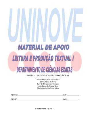 MATERIAL ORGANIZADO PELAS PROFESSORAS

                            Chafiha Maria Suiti Laszkiewicz
                                 Clélia Maria da Silva
                             Jacy do Nascimento Floriano
                              Ligia Ramo de |Souza Rosa
                             Maria Aparecida Silva Salim


  ALUNO: ________________________________________________ RA: _____________

  CURSO ________________________________________________ SALA ____________




                           1º SEMESTRE DE 2011
1. COMO LER TEXTOS
 