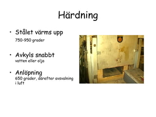 Härdning
• Stålet värms upp
 750-950 grader


• Avkyls snabbt
 vatten eller olja


• Anlöpning
 650 grader, därefter avsvalning
 i luft
 