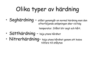 Olika typer av härdning
• Seghärdning -       stålet genomgår en normal härdning men den
                      efterföljande anlöpningen sker vid hög
                      temperatur. Stålet blir segt och hårt.

• Sätthärdning - höja ytans hårdhet
• Nitrerhärdning- höja ytans hårdhet genom att kväve
                        tillförs till stålytan
 