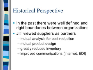 Historical Perspective In the past there were well defined and rigid boundaries between organizations JIT viewed suppliers as partners mutual analysis for cost reduction mutual product design greatly reduced inventory improved communications (internet, EDI) 